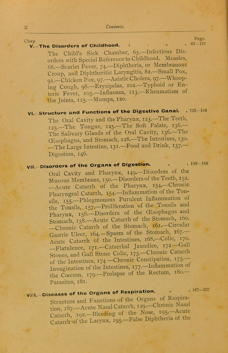 V.—The Disorders of Childhood. The Child’s Sick Chamber, 63—Infectious Dis- orders with Special Reference to Childhood. Measles, 68.—Scarlet Fever, 74-—Diphtheria, 01 Membranous Croup, and Diphtheritic Laryngitis, 82.—Small Pox, gi.—Chicken Pox, 97—Asiatic Cholera, 97’ Whoop- ing Cough, 98.—Erysipelas, 102.—Typhoid or En- teric Fever, 105.—Influenza, 113.—Rheumatism of the Joints, 115.—Mumps, 120. VI. -Structure and Functions of the Digestive Canal. . 122-148 The Oral Cavity and the Pharynx, 123.—The Teeth, 123.—The Tongue, 125.—The Soft Palate, 136.— The Salivary Glands of the Oral Cavity, 136.—The CEsophagus, and Stomach, 128.—The Intestines, 130. —The Large Intestine, 131.—Food and Drink, 137.— Digestion, 146. VII. —Disorders of the Organs of DlgestTon. . • 149—186 Oral Cavity and Pharynx, 149.—Disorders of the Mucous Membrane, 150.—Disorders of the Teeth, 152. —Acute Catarrh of the Pharynx, 154.—Chronic Pharyngeal Catarrh, 154.—Inflammation of the Ton- sils 155-—Phlegmonous Purulent Inflammation of the'Tonsils,. 157.—Proliferation of the Tonsils and Pharynx, 158.—Disorders of the CEsophagus and Stomach, 158.—Acute Catarrh of the Stomach, 160. —Chronic Catarrh of the Stomach, 161.—Circular Gastric Ulcer, 164.-Spasm of the Stomach, 167.— Acute Catarrh of the Intestines, 168.—Colic, 170. —Flatulence, 171.—Catarrhal Jaundice, 172-—G‘^^ 1 Stones, and Gall Stone Colic, 173.—Chronic Catarrh of the Intestines, 174-Chronic Constipation, 175. Invagination of the Intestines, 177.—Inflammation of the Coecum, 179.—Prolapse of the Rectum, 180.— Parasites, 181. V15l.-Diseases of the Organs of Respiration. 1 1*^. 4-1ia ^Wnrnnc 187—237 seases or xne Structure and Functions of the Organs of Re^nra- J87.—Acute Nasal Catarrh, 129.—Chronic Nasal Catarrh i92.-Bleeding of the Nose, i95.-Acute Catarrh’of the Larynx, 195.—False Diphtheria of the