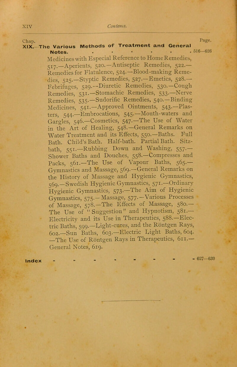 Chap. XIX.- Page. The Various Methods of Treatment and General Notes. ...... 516—626 Medicines with Especial Reference to Home Remedies, 517.—Aperients, 520.—Antiseptic Remedies, 522.— Remedies for Flatulence, 524.—Blood-making Reme- dies, 525.—Styptic Remedies, 527.—Emetics, 528.— Febrifuges, 529.—Diuretic Remedies, 530.—Cough Remedies, 531.—Stomachic Remedies, 533.—Nerve Remedies, 535.—Sudorific Remedies, 540.—Binding Medicines, 541.—Approved Ointments, 543.—Plas- ters, 544.—Embrocations, 545.—Mouth-waters and Gargles, 546.—Cosmetics, 547.—The Use of Water in the Art of Healing, 548.—General Remarks on Water Treatment and its Effects, 550.—Baths. Full Bath. Child’s Bath. Half-bath. Partial Bath. Sitz- bath, 551.—Rubbing Down and Washing, 557.— Shower Baths and Douches, 558.—Compresses and Packs, 561.—The Use of Vapour Baths, 565.— Gymnastics and Massage, 569.—General Remarks on the History of Massage and Hygienic Gymnastics, ^6g._Swedish Hygienic Gymnastics, 571.—Ordinary Hygienic Gymnastics, 573.—The Aim of Hygienic Gymnastics, 575.-Massage, 577.—Various Processes of Massage, 578.—The Effects of Massage, 580.— The Use of “Suggestion” and Hypnotism, 581.— • Electricity and its Use in Therapeutics, 588.—Elec- tric Baths, 599.—Eight-cures, and the Rdntgen Rays, 602.—Sun Baths, 603.—Electric Eight Baths, 604. —The Use of Rdntgen Rays in Therapeutics, 611.— General Notes, 619. Index - 627—639