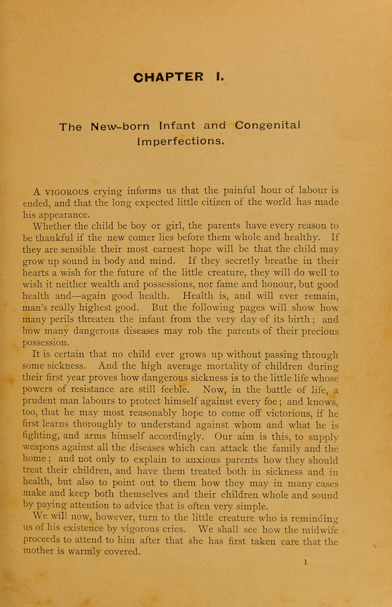 The New-born Infant and Congenital Imperfections. A VIGOROUS crying informs us that the painful hour of labour is ended, and that the long expected little citizen of the world has made his appearance. Whether the child be boy or girl, the parents have every reason to be thankful if the new comer lies before them whole and healthy. If they are sensible their most earnest hope will be that the child may grow up sound in body and mind. If they secretly breathe in their hearts a wish for the future of the little creature, they will do well to wish it neither wealth and possessions, nor fame and honour, but good health and—again good health. Health is, and will ever remain, man’s really highest good. But the following pages will show how many perils threaten the infant from the very day of its birth; and how many dangerous diseases may rob the parents of their precious possession. It is certain that no child ever grows up without passing through some sickness. And the high average mortality of children during their first year proves how dangerous sickness is to the little life whose powers of resistance are still feeble. Now, in the battle of life, a prudent man labours to protect himself against every foe; and knows, too, that he may most reasonably hope to come off victorious, if he first learns thoroughly to understand against whom and what he is fighting, and arms himself accordingly. Our aim is this, to supply weapons against all the diseases which can attack the family and the home; and not only to explain to anxious parents how they should treat their children, and have them treated both in sickness and in health, but also to point out to them how they may in many cases make and keep both themselves and their children whole and sound by paying attention to advice that is often very simple. We will now, however, turn to the little creature who is reminding us of his existence by vigorous cries. We shall see how the midwife proceeds to attend to him after that she has first taken care that the mother is warmly covered. 1