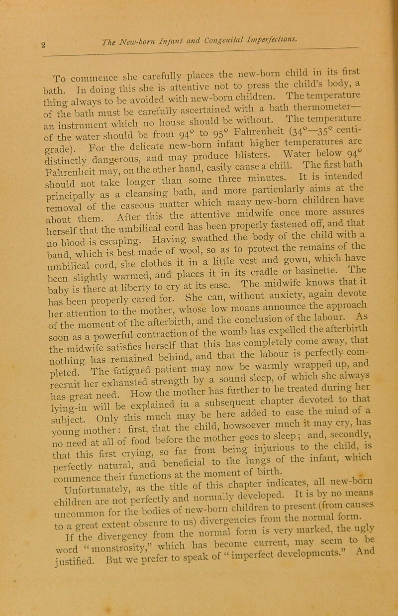 The Neiv-born Injanl and Con^cniUil Ituperfechons. To commence she caiefully places the iiew-bon, cln d ,n .ts first bath In doing this she is attentive not to press the child s body, a thing always to be avoided with new-born children. 1 he temperature of the bath must be carefully ascertained with a bath themiometei an instrnmeut which no house should be without l ' of the water should be from 94° to 95° hahrcnheit (34 —35 rade). For the delicate new-born infant higher distinctly dangerous, and may produce blisters. Water below 94 Fahrenheit may, on the other hand, easily cause a chill. The first ba should not take longer than some three minutes It is mtei ^ principally as a cleansing bath, and more particularly aims at the removal o^f the caseous matter which many new-born children have Ibout them After this the attentive midwife once more assures ferself that ihe umbilical cord has been properly fastened off. and hat ^rwood is escaping. Having swathed the body of the child with a bLd which is best made of wool, so as to protect the remains of the umbilical cord, she clothes it in a little vest and gown, which have been slightly warmed, and places it in its cradle or basinette. The baby is there at liberty to cry at its ease. The midwife knows that it has been properly cared for. She can, without anxiety, again devote her attenlon to the mother, whose low moans announce the approaci of thcTilient of the afterbirth, and the conclusion of the labour. As soon as a powerful contraction of the womb has expelled theafterbir 1 the midwife satisfies herself that this has completely come array, that notl”;rhas remained behind, and that the labour is perfectly com- pleted.^ The fatigued patient may now be warmly rviapped up, an \ 'f lipr pvliausted streiigtli by a sound sleep, of which she always ha? vreat need. How the mother has further to be treated ''''S lv“?-Tn ?ill be explained in a subsequent chapter devoted to that sMect Only this much may be here added to ease the mind of a ^ that the child, howsoever much it ina> cr>, has rS a?oftVbefore the mottier goes to sleep; and, secondly^ timt this first crying, so far from being injiinoiis to the child, is pmfecli; iSural! aiSl beneficial to the lungs of the infant, which commence their functions at the moment of birth. . Unfortunately, as the title of this chapter indicates all i.ew-bori.