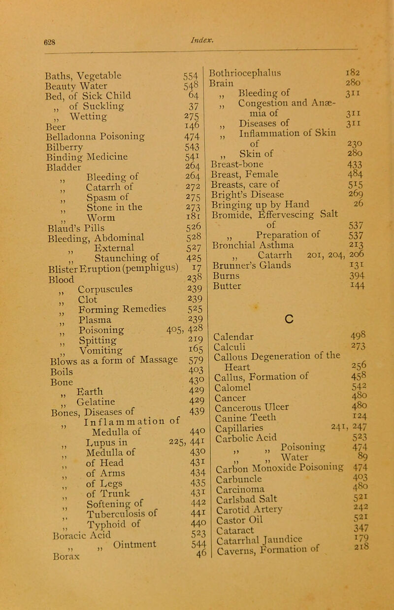 Baths, Vegetable 554 Beauty Water 548 Bed, of Sick Child 64 ,, of Suckling 37 „ Wetting 275 Beer 146 Belladonna Poisoning 474 Bilberry 543 Binding Medicine 541 Bladder 264 ,, Bleeding of 264 ,, Catarrh of 272 ,, Spasm of 275 ,, Stone in the 273 ,, Worm i8r Blaud’s Pills 526 Bleeding, Abdominal 528 ,, External 527 ,, Staunching of 425 Blister Eruption (pemphigus) 17 Blood 238 ,, Corpuscules 239 „ Clot 239 „ Forming Remedies 525 ,, Plasma 239 ,, Poisoning 405 , 428 „ Spitting 219 ,, Vomiting 165 Blows as a form of Massage 579 Boils 403 Bone 430 „ Earth 429 ,, Gelatine 429 Bones, Diseases of 439 Inflammation of Medulla of 440 Lupus in 225, 441 Medulla of 430 „ of Head 431 ,, of Arms 434 „ of Legs 435 of Trunk 431 ,, Softening of 442 ,, Tuberculosis of 441 !, Typhoid of 440 Boracic Acid 523 ,, ,, Ointment 544 Borax 46 Botliriocephalus 182 Brain 280 ,, Bleeding of 311 ,, Congestion and Anae- mia of 311 ,, Diseases of 311 ,, Inflammation of Skin of 230 ,, Skin of 280 Breast-bone 433 Breast, Female 4^4 Breasts, care of 5^5 Bright’s Disease 269 Bringing by Hand 26 Bromide, FfFervescing Salt of _ 537 ,, Preparation of 537 Bronchial Asthma 213 „ Catarrh 201, 204, 206 Brunner’s Glands 13^ Burns 394 Butter 144 Calendar 49^ Calculi ^ 273 Callous Degeneration of the Heart 256 Callus, Formation of 458 Calomel 542 Cancer 4^ Cancerous Ulcer 4^ Canine Teeth ^^4 Capillaries 241, 247 Carbolic Acid 523 ,, „ Poisoning 474 „ Water 89 Carbon Monoxide Poisoning 474 Carbuncle 4^ Carcinoma 48o Carlsbad Salt 521 Carotid Artery 242 Castor Oil 521 Cataract 347 Catarrhal Jaundice U9 Caverns, Formation of 210