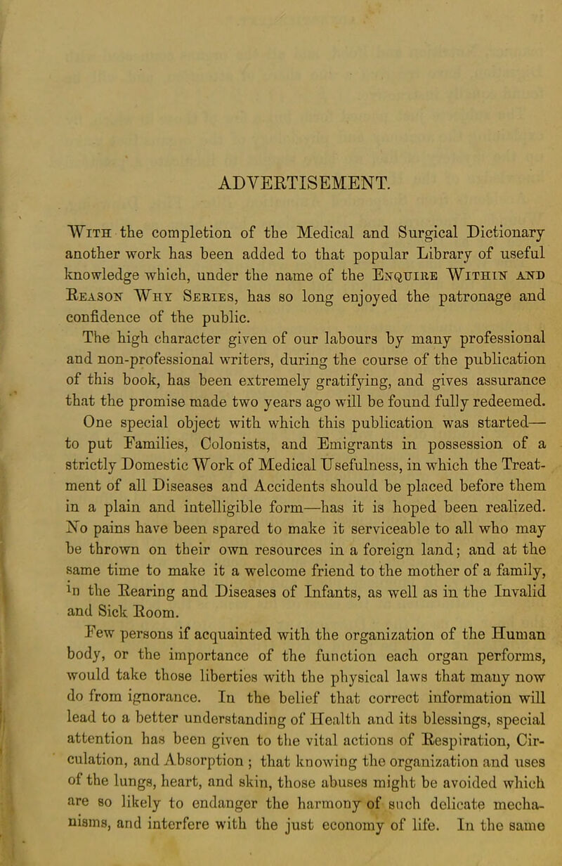 ADVERTISEMENT. With the completion of the Medical and Surgical Dictionary another work has been added to that popular Library of useful knowledge which, under the name of the Enquire Within and Reason Why Series, has so long enjoyed the patronage and confidence of the public. The high character given of our labours by many professional and non-professional writers, during the course of the publication of this book, has been extremely gratifying, and gives assurance that the promise made two years ago will be found fully redeemed. One special object with which this publication was started— to put Eamilies, Colonists, and Emigrants in possession of a strictly Domestic Work of Medical Usefulness, in which the Treat- ment of all Diseases and Accidents should be placed before them in a plain and intelligible form—has it is hoped been realized. No pains have been spared to make it serviceable to all who may be thrown on their own resources in a foreign land; and at the same time to make it a welcome friend to the mother of a family, In the Rearing and Diseases of Infants, as well as in the Invalid and Sick Room. Few persons if acquainted with the organization of the Human body, or the importance of the function each organ performs, would take those liberties with the physical laws that many now do from ignorance. In the belief that correct information will lead to a better understanding of Health and its blessings, special attention has been given to the vital actions of Respiration, Cir- culation, and Absorption ; that knowing the organization and uses of the lungs, heart, and skin, those abuses might be avoided which are so likely to endanger the harmony of snch delicate mecha- nisms, and interfere with the just economy of life. In the same