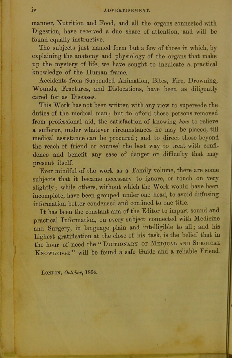 manner, Nutrition and Eood, and all the organs connected with Digestion, have received a due share of attention, and will he found equally instructive. The subjects just named form but a few of those in which, by explaining the anatomy and physiology of the organs that make up the mystery of life, we have sought to inculcate a practical knowledge of the Human frame. Accidents from Suspended Animation, Bites, Dire, Drowning, Wounds, Eractures, and Dislocations, have been as diligently cared for as Diseases. This Work has not been written with any view to supersede the duties of the medical man; but to afford those persons removed from professional aid, the satisfaction of knowing Jiow to relieve a sufferer, under whatever circumstances he may be placed, till medical assistance can be procured; and to direct those beyond the reach of friend or counsel the best way to treat with confi- dence and benefit any case of danger or difficulty that may present itself. Ever mindful of the work as a Eamily volume, there are some subjects that it became necessary to ignore, or touch on very slightly; while others, without which the Work would have been incomplete, have been grouped under one head, to avoid diffusing information better condensed and confined to one title. It has been the constant aim of the Editor to impart sound and practical Information, on every subject connected with Medicine and Surgery, in language plain and intelligible to all; and his highest gratification at the close of his task, is the belief that in the hour of need the “ Dictionaet of Medical and Suegical Knowledge ” will be found a safe Gruide and a reliable Friend. London, Octoher, 1864.