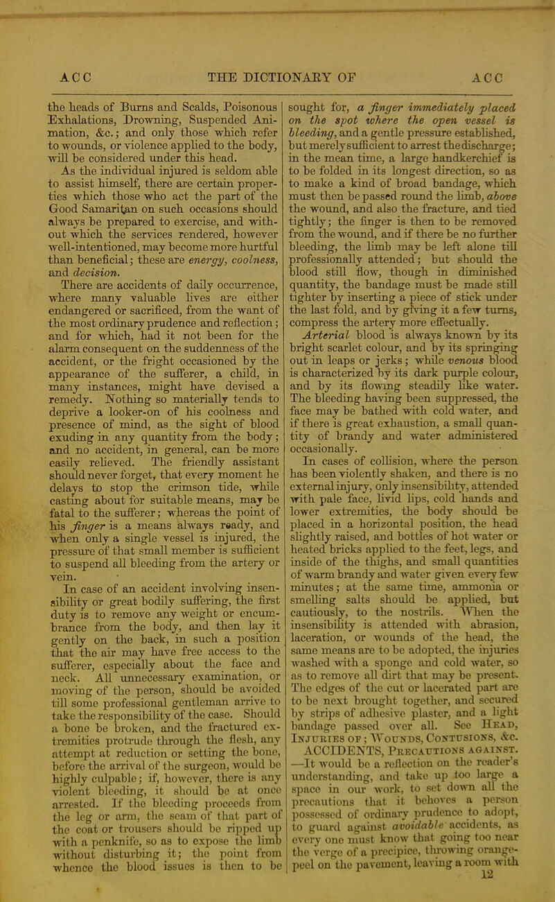 the heads of Bums and Scalds, Poisonous Exhalations, Drowning, Suspended Ani- mation, &c.; and only those which refer to wounds, or violence applied to the body, wdll be considered under this head. As the iudividual injured is seldom able to assist himself, there are certain proper- ties which those who act the part of the Good Samaritan on such occasions should always be prepared to exercise, and with- out w'hich the services rendered, however well-intentioned, may become more hurtful than beneficial; these are energy, coolness, and decision. There are accidents of daily occurrence, where many valuable lives are either endangered or sacrificed, from the want of the most ordinary prudence and reflection; and for which, had it not been for the alann consequent on the suddenness of the accident, or the fright occasioned by the appearance of the sufferer, a child, in many instances, might have devised a remedy. Nothing so materially tends to deprive a looker-on of his coolness and presence of mind, as the sight of blood exuding in any quantity from the body; and no accident, in general, can be more easily reheved. The friendly assistant should never forget, that every moment he delajys to stop the crimson tide, while castmg about for suitable means, may be fatal to the sufferer; wEereas the point of his finger is a means alw'ays ready, and when only a single vessel is injured, the pressure of that small member is sufficient to suspend all bleeding from the artery or vein. In case of an accident involving insen- sibilitjy or great bodily suffering, the fii-st duty IS to remove any weight or encum- brance from the bodjr, and then lay it gently on the back, in such a position that the air may have free access to the sufferer, especially about the face and neck. All imncccssary examination, or moving of the person, should be avoided till some professional gentleman arrive to take the responsibility of the case. Should a bone be broken, and the fractui'cd ex- tremities protrude through the flesh, any attempt at reduction or setting the bone, before the arrival of the surgeon, would be highly culpable; if, however, there is any violent bleeding, it should be at once arrested. If the bleeding ]>rocccds from the leg or arm, the seam of that part of the coat or trousers should be ripped uj) with a penknife, so as to e.xpose the limb w'ithout disturbing it; the point from whence the blood issues is then to be sought for, a finger immediately placed on the spot where the open vessel is bleeding, and a gentle pressure established, but merelysufficient to arrest thediseharge; in the mean time, a large handkerchief is to be folded in its longest direction, so as to make a kind of broad bandage, which must then be passed round the limb, above the wound, and also the fracture, and tied tightly; the finger is then to be removed from the wound, and if there be no further bleeding, the limb may be left alone till professionally attended; but should the blood still flow, though in diminished quantity, the bandage must be made still tighter by inserting a piece of stick under the last fold, and by giving it a few turns, compress the artery more effectually. Arterial blood is always known by its bright scarlet colour, and by its springing out in leaps or jerks; while venous blood is characterized by its dark purple colour, and by its flowmg steadily like water. The bleeding having been suppressed, the face may be bathed with cold wmter, and if there is great exhaustion, a small quan- tity of brandy and water administered occasionally. In cases of collision, where the person has been violently shaken, and there is no external injury, onl^ insensibOity, attended with pale face, livid lips, cold hands and lower extremities, the body should be placed in a horizontal position, the head slightly raised, and bottles of hot water or heated bricks applied to the feet, legs, and inside of the thighs, and small quantities of warm hrandy and w-ater given every few minutes; at the same time, ammonia or smelling salts should be applied, but cautiously, to the nostrils. AVTien the insensibility is attended with abrasion, laceration, or wounds of the head, the same means are to bo adopted, the injuries washed with a sponge and cold water, so as to remove all dirt that may be present. The edges of the cut or lacerated part are to be next brought together, and secured by strips of adhesive plaster, and a light bandage passed over all. See Head, Injuries of ; Wounds, Contusions, Ac. ACCIDENTS, Precautions against. —It would be a reflection on the reader’s understanding, and lake up loo large a space in our work, to set dowm all the precautions that it behoves a person ])Ossessed of ordinary prudence to adopt, to guard against avoidable' accidenis, as every one must know that going too near the verge of a jirccipice, throwing orange- peel on the jiavemcnt, leaving a room with