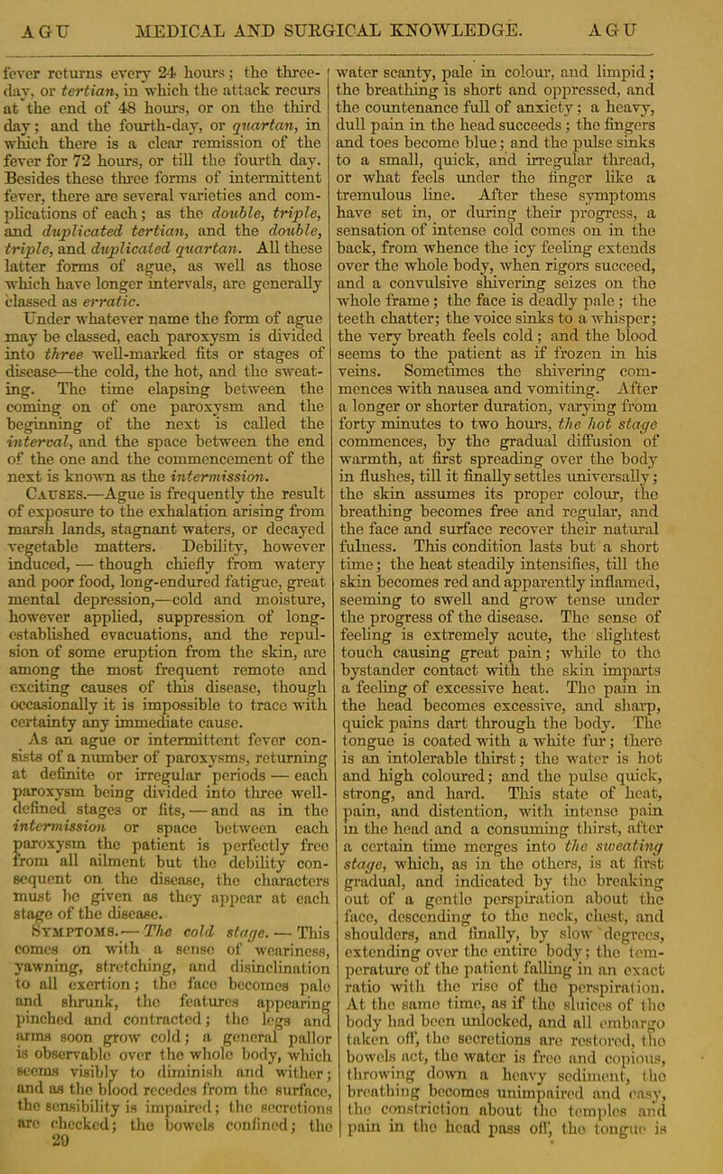 fever returns every 24 hours; the three- day, or tertian, in which the attack recurs at the end of 48 hours, or on the thii’d day; and the fourth-day, or quartern, in which there is a clear remission of the fever for 72 hours, or till the fourth day. Besides these tlu-ee forms of intermittent fever, there are several varieties and com- plications of each; as the double, triple, and duplicated tertian, and the double, triple, and duplicated quartan. All these latter forms of ague, as well as those which have longer intervals, arc generally classed as erratic. Under whatever name the form of ague may be classed, each paroxysm is divided into three well-marked fits or stages of disease—the cold, the hot, and the sweat- ing. The time elapsing between the coming on of one paroxysm and the beginning of the next is called the interval, and the space between the end of the one and the commencement of the next is known as the intermission. Causes.—Ague is frequently the result of exposure to the exhalation arising from marsh lands, stagnant waters, or decayed vegetable matters. Debility, however induced, — though chiefly from watery and poor food, long-endured fatigue, great mental depression,—cold and moisture, however apphed, suppression of long- established evacuations, and the repul- sion of some eruption from the skin, are among the most frequent remote and exciting causes of tins disease, though occasionally it is impossible to trace with certainty any immediate cause. As an ague or intermittent fever con- sists of a number of paroxysms, returning at definite or irregular periods — each paroxysm being divided into three well- defined stages or fits, — and as in the intermissiem or space between each paroxysm the patient is perfectly free from all ailment but the debiUty con- sequent on the disease, the characters must he given as they appear at each stage of the disease. Symptoms.—T/ic cold stage. — Tliis comes on with a sense of weariness, yawning, stretching, and disinclination to all exertion; the face becomes pale and shrunk, the features appearing pinched and contracted; the legs and arms soon grow cold; a general pallor is observable over the whole body, which seems visibly to diminish and wither; and as the blood recedes from the surface, the sensibility is impairerl; the secretions arc checked; the bowels confined; the 29 water scanty, pale in colom’, and limpid; the breathing is short and oppressed, and the countenance full of anxiety; a heavy, dull pain in the head succeeds; the fingers and toes become blue; and the pulse sinks to a small, quick, and irregular tlu'oad, or what feels rmder the finger like a tremulous line. After these symptoms have set in, or during their progress, a sensation of intense cold comes on in the back, from whence the icy feeling extends over the whole body, when rigors succeed, and a conviilsive shivering seizes on the whole frame; the face is deadly pale; the teeth chatter; the voice sinks to a whisper; the very breath feels cold; and the blood seems to the patient as if frozen in his veins. Sometimes the shivering com- mences with nausea and vomiting. After a longer or shorter duration, varying from forty minutes to two hom's, the hot stage commences, by the gradual diffusion of warmth, at first spreading over the body in flushes, till it finally settles universally; the skin assumes its proper colour, the breathing becomes free and regular, and the face and surface recover their natural fulness. This condition lasts but a short time; the heat steadily intensifies, till the skin becomes red and apparently inflamed, seeming to swell and grow tense xmder the progress of the disease. The sense of feeling is extremely acute, the slightest touch causing great pain; while to the bystander contact with the skin imparts a feeling of excessive heat. The pain in the head becomes excessive, and sharp, quiek pains dart through the body. The tongue is coated -w'ith a white fur; there is an intolerable thirst; the water is hot and high coloured; and the pulse quick, strong, and hard. This state of heat, pain, and distention, with intense pain in the head and a consuming thirst, after a certain time merges into the sioeating stage, which, as in the others, is at first gradual, and indicated by the breaking out of a gentle perspiration about the face, descending to the nock, chest, and shoulders, and finally, by slow degrees, extending over the entire body; the (cin- perature of the patient falling in an exact ratio with the rise of the perspiration. At the same time, ns if the sluices of tho body had been unlocked, and all ('inbargo taken off, the secretions are restored, tho bowels act, tho water is free and copious, throwing down a heavy sediment, the hrenthijig becomes unimpaired and easy, tho constriction about tho temples and pain in the head pass oil, tho tongue is