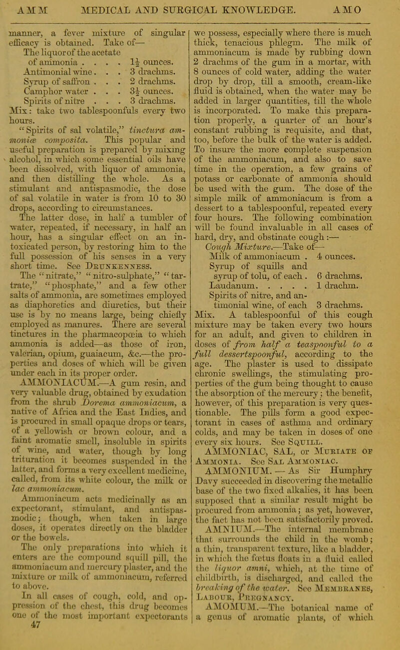 maimer, a fever mixture of singular elEcacy is obtained. Take of— The liquorof the acetate of animonia .... ounces. Antimonial ivino... 3 cbachms. Syrup of sallron ... 2 drachms. Camphor vater . . . 3|^ ounces. Sph’its of nitre ... 3 drachms. Mix: take two tahlespoonfuls every two hours. “Spirits of sal volatile,” tinctura am- monite composita. This popular and useful prepai’ation is prepared by mixing alcohol, in which some essential oils have been dissolved, with liquor of ammonia, and then distilling the whole. As a stimulant and antispasmodic, the dose of sal volatile in water is from 10 to 30 drops, according to circumstances. The latter dose, in half a tumbler of water, repeated, if necessary, in half an hour, has a singular effect on an in- toxicated person, by restoiing him to the full possession of his senses in a very short time. See Drunkenness. The “nitrate,” “nitro-sulphate,” “tar- trate,” “phosphate,” and a few other salts of ammonia, are sometimes employed as diaphoretics and dimetics, but theu' use is by no means large, being chiefly employed as manures. There are several tinctures in the pharmacopoeia to which ammonia is added—as those of iron, valerian, opium, guaiacum, &c.—the pro- perties and doses of which will be given under each in its proper order. AMMONIACTJM.—A gum resin, and very valuable drug, obtained by exudation from the shrub l)orema ammoniacum, a native of Africa and the East Indies, and is procured in small opaque drops or tears, of a yellowish or brown colour, and a faint aromatic smell, insoluble in spirits of wine, and water, though by long trituration it becomes suspended in the latter, and forms a very excellent medicine, called, from its white colour, the rnilk or lac ammoniacum. Ammoniacum acts medicinally as an expectorant, stimulant, and antispas- modic; though, when taken in large doses, it ojjcratcs directly on the bladder or the bowels. The only preparations into which it enters are the compound squill j)ill, the ammoniacum and mercury plaster, and the mixture or milk of ammoniacum, referred to above. In all cases of cough, cold, and op- pression of the chest, this (baig becomes one of the most important expectorants 47 we possess, especially where there is much thick, tenacious phlegm. The milk of ammoniacum is made by rubbing down 2 drachms of the gum in a mortar, with 8 ounces of cold water, adding the water drop by drop, till a smooth, cream-hke fluid is obtained, when the water may bo added in larger quantities, till the whole is incorporated. To make this prepara- tion properly, a quarter of an hour’s constant rubbing is requisite, and that, too, before the bulk of the water is added. To insui'e the more complete suspension of the ammoniacum, and also to save time in the operation, a few grains of potass or carbonate of ammonia should be used with the gum. The dose of the simple milk of ammoniacum is from a dessert to a tablespoonful, repeated every foiu horn’s. The following combination wiU be found invaluable in all cases of hard, dry, and obstinate cough;— Cough Mixture.-—Take of^— Milk of ammoniacum . 4 ounces. Syrup of squills and syrup of tolu, of each . 6 drachms. Laudanum 1 drachm. Spirits of nitre, and an- timonial wine, of each 3 drachms. Mix. A tablespoonful of this cough mixtm’c may be taken every two hours for an adult, and given to children in doses of from half a teaspoonful to a full dessertspoonful, according to the age. The plaster is used to dissipate chi’onic sweflings, the stimulating pro- perties of the gum being thought to cause the absorption of the mercury; the benefit, how’ever, of this prepai’ation is very ques- tionable. The pills fom a good expec- torant in cases of asthma and ordinary colds, and may be taken in doses of one every six hours. See Squill. AMMONIAC, SAL, or Muriate of Ammonia. See Sal Ammoniac. AMMONIUM. — As Sh Humphry Davy succeeded in discovering the metallic base of the two fixed alkalies, it lias been supposed that a similar result might bo jirocurcd from ammonia; as yet, however, the fact has not been satisfactorily proved. AMNIUM.—The internal membnme that surrounds the child in the womb; a thin, transiiarcnt texture, like a bladder, in which (he ftetus floats in a (luid called (he licfuor amni, which, at the time of childbirth, is discharged, and called (ho breaking of the neater. Sec Memjjkaneb, Laijouu, Pregnancy. AMOMUM.—The bo(anical name of a genus of aromatic plants, of which