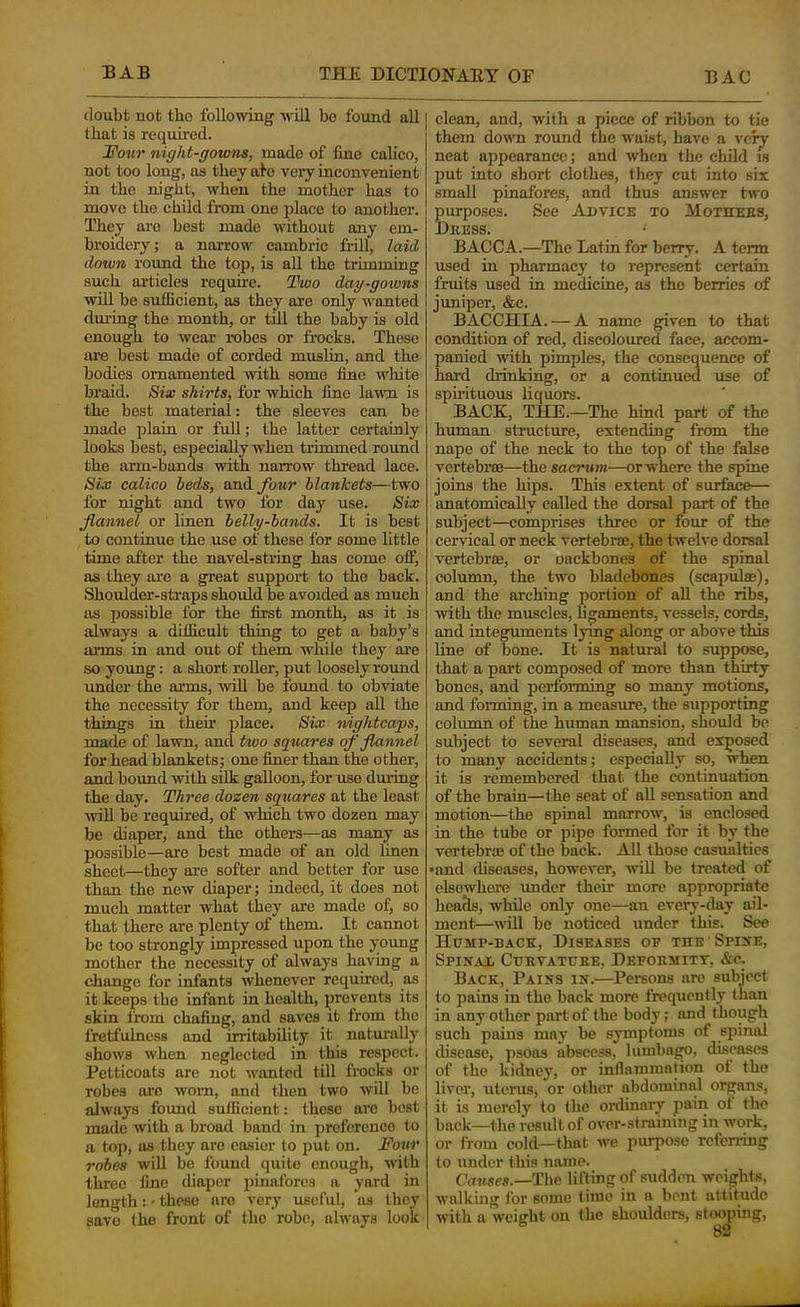 doubt not the following will bo found all | that is requued. i JTotcr night-gowns, made of fine calico, not too long, as they ale very inconvenient in the night, when the mother has to move the child from one place to another. They are best made without any em- broidery; a narrow cambric frdl, laid doivn round the top, is all the trimming such articles requu’e. IDwo day-gowns will be sufficient, as they are only wanted dui’ing the month, or till the baby is old enough to wear robes or frocks. These are best made of corded muslin, and the bodies ornamented with some fine white braid. Bix shirts, for which fine lawn is the best material: the sleeves can be made plain or full; the latter certainly looks best, especially when trimmed round the arm-bands with narrow thread lace. Six calico beds, and four blankets—two for night and two lor day use. Six flannel or linen belly-bands. It is best to continue the use of these for some httle time after the navel-string has come off, as they are a great support to the back. Shoulder-straps should be avoided as much as 250ssible for the first month, as it is always a difficult thing to get a baby’s aims in and out of them while they ai'e so young: a short roller, put loosely round under the arms, wiU be found to obviate the necessity for them, and keep aU the things in theh' iilace. Six nightcaps, made of lawn, and two squares of flannel for head blankets; one finer than the other, and bound with silk galloon, for use dui’ing the day. Three dozen squares at the least ■will be required, of which two dozen may be diaper, and the othere—as many as possible—are best made of an old linen sheet—they are softer and better for use than the new diaper; indeed, it does not much matter what they are made of, so that there are plenty of them. It cannot be too strongly impressed upon the young mother the necessity of always having a change for infants whenever required, as it keeps the infant in health, jirevents its skin from chafing, and saves it from the fretfulness and irritability it natm'ally shows when neglected in this respect. Petticoats are not wanted till frocks or robes ai’o worn, and then two will be always found sufficient: these arc best made with a broad band in preference to a top, as they are easier to put on. Four robes will be found quite enough, with three fine diaper pinafores a yard in length: - those arc very useful, as they save the front of the robe, always look clean, and, with a piece of ribbon to tie them down round the waist, have a very neat appearance; and when the child is put into short clothes, they cut into six small pinafores, and thus answer two jmrposes. See Advice to Mothebs, Dkess. • BACCA.—The Latin for berry. A term used in pharmacy to represent certain fruits used in medicine, as the berries of juniper, &c. BACCHIA. — A name g^ven to that condition of red, discoloured face, accom- panied -with pimples, the consequence of hard drinking, or a continued use of spirituous liquors. BACK, THE.—The hind part of the human structure, extending from the nape of the neck to the top of the false vertebrae—sacrum—or where the spine joins the hips. This extent of surface— anatomically called the dorsal part of the subject—comprises three or four of the cer'vical or neck vertebrae, the twelve dorsal vertebrae, or oackbones of the spinal column, the two bladebones (scapulae), and the arching portion of aU the ribs, with the muscles, ligaments, vessels, cords, and integuments lymg along or above this line of bone. It is natural to suppose, that a part composed of more than thirty bones, and performing so many motions, and forming, in a measure, the supporting column of the human mansion, should be subject to several diseases, and exposed to many accidents; especially so, when it is remembered that the continuation of the brain—the seat of aU sensation and motion—the spinal marrow, is enclosed in the tube or pipe formed for it by the vertebraj of the back. All those casualties •and diseases, however, ■ndU be treated of elsewhere under their more appropriate heads, while only one—an every-day ail- ment-will be noticed under this. See Hump-back, Diseases of the Spike, Spin.al Curvature, Deformitt, &o. Back, Paiss ik.—Persons are subject to pains in the back more frequently than in any other part of the body; and though such pains may be symptoms of spinal disease, psoas abscess, lumbago, diseases of the kidney, or inflammation of the liver, uterus, or other abdominal organs, it is merely to the onlinary Jiain ot the back—the result of over-siraimng in work, or from cold—that we purpose rcfcriing to under this name. (7nM.ses.-The lifting of sudden weights, walking for some time in a bent attitude ■\vith a weight on the shoulders, stooping,