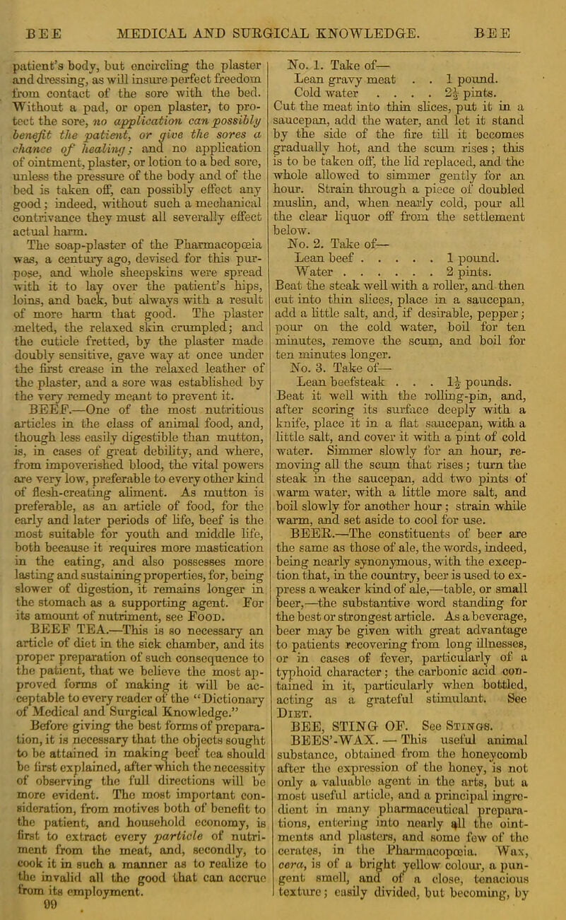 patient’s body, but encircling tbe plaster and dressing, as wOl insure perfect freedom from contact of the sore with the bed. Without a pad, or open plaster, to pro- tect the sore, no application can possibly benefit the patient, or five the sores a chance of healing; and no application of ointment, plaster, or lotion to a bed sore, imless the pressm'e of the body and of the bed is taken off, can possibly effect any good; indeed, without such a mechanical contrivance they must all severally effect actual harm. The soap-plaster of the Pharmacopceia was, a century ago, devised for this pur- pose, and whole sheepskins were spread with it to lay over the patient’s hips, loins, and back, but always with a result of more harm that good. The plaster melted, the relaxed skin crumpled; and the cuticle fretted, by the plaster made doubly sensitive, gave way at once under the fii’st crease in tire relaxed leather of the plaster, and a sore was established by the very remedy meant to prevent it. BEEE.—One of the most nutritious articles in the class of animal food, and, though less easily digestible than mutton, is, in cases of great debility, and where, from impoverished blood, the vital powers are very low, preferable to every other kind of flesh-creating aliment. As mutton is preferable, as an article of food, for the early and later periods of life, beef is the most suitable for youth and middle life, both because it requires more mastication in the eating, and also possesses more lasting and sustaining properties, for, being slower of digestion, it remains longer in the stomach as a supporting agent. Eor its amount of nutriment, see Food. BEEF TEA.—This is so necessary an article of diet in the sick chamber, and its proper preparation of such consequence to the patient, that we beheve the most ap- proved forms of making it wQl be ac- ceptable to every reader of the “Dictionaiy of Medical and Surgical Knowledge.” Before giving the best forms of prepara- tion, it is necessary that the objects sought to be attained in making beef tea should be first explained, after which the necessity of observmg the full directions will be more evident. The most important con- sideration, from motives both of benefit to the patient, and household economy, is first to extract every particle of nutri- ment from the meat, and, secondly, to cook it in such a manner as to realize to the invalifl all the good that can accrue from its employment. 09 No. 1. Take of— Lean gravy meat . . 1 pound. Cold water . . . . 2| pints. Cut the meat into thin slices, put it in a saucepan, add the water, and let it stand by the side of the fire till it becomes gradually hot, and the scum rises; this is to be taken off, the lid replaced, and the whole allowed to simmer gently for an hour. Strain through a piece of doubled muslin, and, when neaidy cold, pour all the clear liquor off fi’om the settlement below. No. 2. Take of— Lean beef 1 pound. Water 2 pints. Beat the steak well with a roller, and then cut into thin slices, place in a saucepan, add a little salt, and, if desirable, pepper; pour on the cold water, bod for ten minutes, remove the scum, and bod for ten minutes longer. No. 3. Take of— Lean beefsteak . . . pounds. Beat it wed with the rolling-pin, and, after scoring its surface deeply with a knife, place it in a flat saucepan, with a little salt, and cover it with a pint of cold water. Simmer slowly for an hour, re- moving ad the scum that rises; turn the steak m the saucepan, add two pints of warm water, with a little more salt, and boil slowly for another hour; strain whde warm, and set aside to cool for use. BEER.—The constituents of beer are the same as those of ale, the words, indeed, being nearly synonymous, with the excep- tion that, in the country, beer is used to ex- press a weaker kind of ale,—table, or small beer,—the substantive word standing for the best or strongest article. As a beverage, beer may be given with great advantage to patients recovering from long dlnesses, or in cases of fever, paificidaidy of a typhoid character; the carbonic acid con- tained in it, particularly when bottled, acting as a grateful stimulant. Sec Diet. BEE, STING OF. See Stings. BEES’-WAX. — This useful animal substance, obtained from the honeycomb after the expression of the honey, is not only a valuable agent in the arts, but a most useful article, and a principal ingre- dient in many pharmaceutical prepara- tions, entering into nearly i^ll the oint- ments and plivsters, and some few of the cerates, in the Fhoi'mncopocia. Wax, cera, is of a bright yeUow colour, a pun- gent smell, and of n close, tenacious texture; cusdy divided, but becoming, by