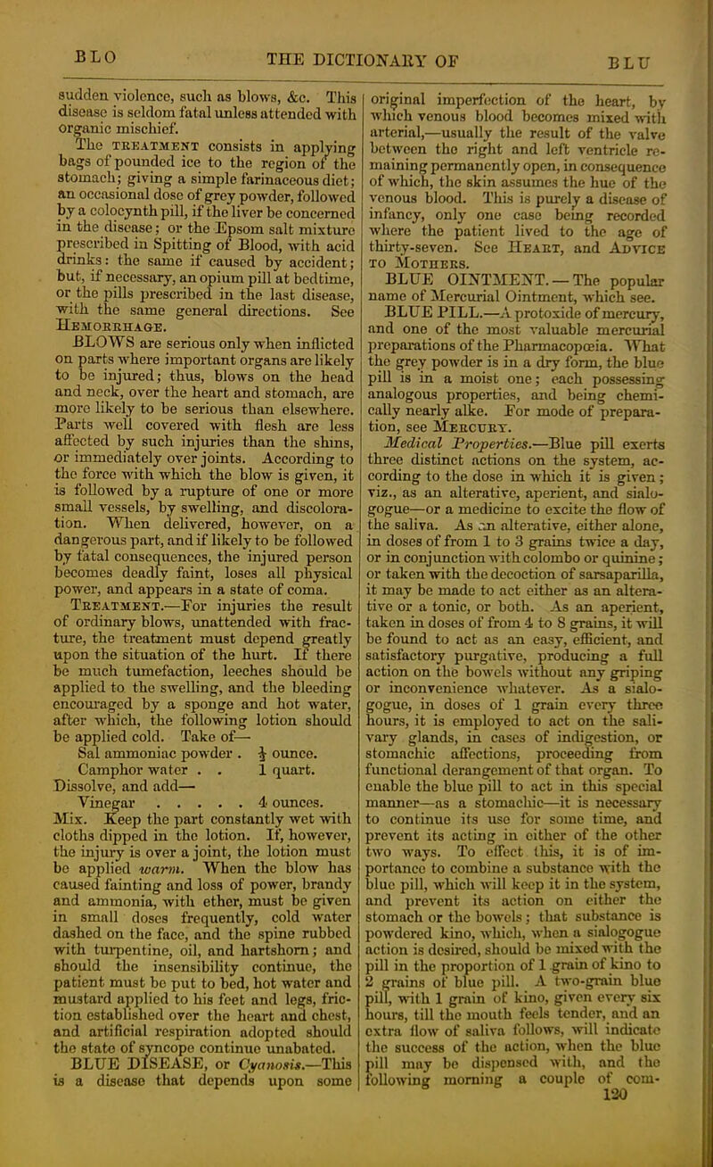 sudden violence, such as blows, &c. This disease is seldom fatal imless attended with organic mischief. The TREATMENT consists in applying bags of pounded ice to the region of the stomach; giving a simple farinaceous diet; an occasional dose of grey powder, followed by a colocynth pill, if the liver be concerned in the disease; or the Epsom salt mixture prescribed in Spitting of Blood, with acid dnnks: the same if caused by accident; but, if necessary, an opium pill at bedtime, or the pills prescribed in the last disease, with the same general directions. See Hemoerhaoe. BLOWS are serious only when inflicted on parts where important organs are likely to be injured; thus, blows on the head and neck, over the heart and stomach, are more likely to be serious than elsewhere. Farts well covered with flesh are less aficcted by such injuries than the shins, or immediately over joints. According to the force with which the blow is given, it is followed by a mpture of one or more small vessels, by swelling, and discolora- tion. When delivered, however, on a dangerous part, and if likely to be followed by fatal consequences, the injured person becomes deadly faint, loses all physical power, and appears in a state of coma. Treatment.—For injuries the result of ordinary blows, imattended with frac- ture, the treatment must depend greatly upon the situation of the hurt. If there be much tumefaction, leeches should be applied to the swelling, and the bleeding encouraged by a sponge and hot water, after which, the following lotion should be applied cold. Take of— Sal ammoniac powder . ounce. Camphor water . . 1 quart. Dissolve, and add— Vinegar 4 ounces. Mix. Eeep the part constantly wet with cloths dipped in the lotion. If, however, the injiuy is over a joint, the lotion must bo applied warm. When the blow has caused fainting and loss of power, brandy and ammonia, with ether, must be given in small doses frequently, cold water dashed on the face, and the spine rubbed with tuiq)entine, oil, and hartshorn; and should the insensibility continue, the patient must be put to bed, hot water and mustard applied to his feet and legs, fric- tion established over the heart and chest, and artificial respiration adopted should the state of syncope continue imabated. BLUE DISEASE, or Cyanosis.—This is a disease that depends upon some original imperfection of the heart, bv which venous blood becomes mixed ■witli arterial,—usually the result of the valve between the right and left ventricle re- maining permanently open, in consequence of which, the skin assumes the hue of the venous blood. This is purely a disease of infancy, only one case bemg recorded where the patient lived to the ago of thirty-seven. See Heart, and Advice TO Mothers. BLUE OINTMENT. —The popular name of Mercurial Ointment, which see. BLUE PILL.—A protoxide of mercury, and one of the most valuable mercurial preparations of the Pharmacopoeia. What the grey powder is in a dry form, the blue pill is in a moist one; each possessing analogous properties, and being chemi- cally nearly alke. For mode of prepara- tion, see Mercdrt. Medical 'Properties.—Blue piU exerts three distinct actions on the system, ac- cording to the dose in which it is given; viz., as an alterative, aperient, and sialo- gogue—or a medicine to excite the flow of the saliva. As m alterative, either alone, in doses of from 1 to 3 grains twice a day, or in conjunction with Colombo or quinine; or taken with the decoction of sarsaparilla, it may be made to act either as an altera- tive or a tonic, or both. As an aperient, taken in doses of from 4 to 8 grains, it will be found to act as an easy, efficient, and satisfactory purgative, producing a full action on the bowels without any griping or inconvenience whatever. As a sialo- gogue, in doses of 1 grain every three hours, it is employed to act on the sali- vai’y glands, in cases of indigestion, or stomachic affections, proceeding itom functional derangement of that organ. To enable the blue pill to act in this special manner—as a stomachic—it is necessaiy to continue its use for some time, and prevent its acting in cither of the other two -ways. To effect this, it is of im- portance to combine a substance with the blue pill, which will keep it in the system, and prevent its action on either the stomach or the bowels; that substance is powdered kino, which, when a sialogogue action is deshed, should be mixed M-ith the pill in the proportion of 1 grain of kino to 2 grains of blue pill. A two-grain blue pill, wdlh 1 grain of kino, given every six hours, till the mouth feels tender, and an extra flow of saliva follows, will indicate the success of the action, when the blue pill may be dis])cnsed with, and the following morning a couple of com-