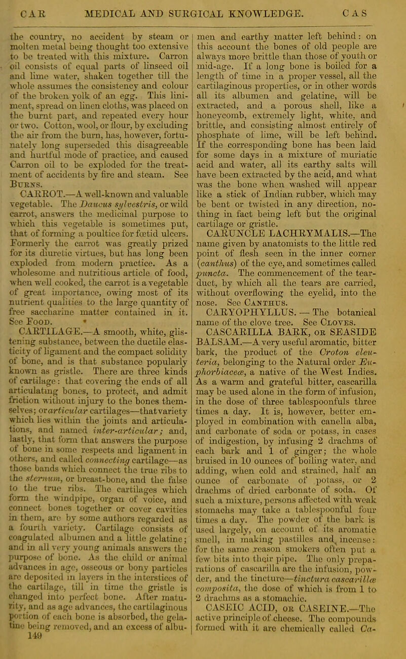 the country-, no accident by steam or molten metal being thought too extensive to be treated with this mixtm-e. Carron oil consists of equal parts of linseed oil and lime water, shaken together till the whole assumes the consistency and colour of the broken yolk of an egg. This lini- ment, spread on linen cloths, was placed on the bmmt part, and repeated every hour or two. Cotton, wool, or Hour, by excluding the air from the burn, has, however, fortu- nately long superseded this disagreeable and hmdful mode of practice, and caused CaiTon oil to be exploded for the treat- ment of accidents by fire and steam. See Burns. CAEEOT.—A well-known and valuable vegetable. The Daucus sj/lvestris, or wild carrot, answers the medicinal pm’pose to which this vegetable is sometimes put, that of forming a poultice for foetid ulcers. Eormerly the caiTot was greatly prized for its dim-etic virtues, but has long been exploded from modem practice. As a wholesome and nutritious article of food, when well cooked, the carrot is a vegetable of great importance, owing most of its nutrient qualities to the large quantity of free saccharine matter contained in it. See Food. • CAETILAGE.—A smooth, white, glis- tening substance, between the ductile elas- ticity of ligament and the compact solidity of hone, and is that substance popularly known as gristle. There are three kinds of cartilage: that covering the ends of all articulatmg bones, to protect, and admit friction without injury to the bones them- ^Ives; orartieular cartilages—thatvariety which Ues within the joints and articula- tions, and named inter-articular; and, lastly, that fonn that answers the praqrose ot bone in some respects and ligament in others, and called connecting cartilage—as those bands which cormect the true ribs to the sternum, or breast-bone, and the false to the true ribs. The cartilages which form the windpipe, organ of voice, and connect bones together or cover cavities in them, are by some authors regarded as a fourtlr variety. Cartilage consists of coagulated albumen and a little gelatine; and in all very young animals answers the purpose of bone. As the cirild or animal advances in age, osseous or bony particles are deposited m layers in the interstices of the cartilage, till in time the gristle is changed into perfect bone. Afk>r matu- rity, and as age advances, the cartilaginous portion of each bone is absorbed, the gela- tine being removed, and an excess of albu- I'W men and earthy matter left behind: on this account the bones of old people are always more brittle than those of youth or mid-age. If a long bone is boiled for a length of time in a proper vessel, all the cartilaginous properties, or in other words all its albumen and gelatine, will be extracted, and a porous shell, like a honeycomb, extremely light, white, and brittle, and consisting almost entirely of phosphate of lime, will be left behind. D' the corresponding bone has been laid for some days in a mixture of mm-iatie acid and water, all its earthy salts will have been extracted by the acid, and what was the hone when washed will appear like a stick of Indian rubber, which may be bent or twisted in any direction, no- thing in fact being left but the original cartilage or gristle. CAEUNCLE LACHEYMALIS.—The name given by anatomists to the little red point of flesh seen in the inner corner {cantlius) of the eye, and sometimes called 'pii.ncta. The commencement of the tear- duct, by which all the tears are earned, without overflowing the eyelid, into the nose. Sec Canthus. CAEYOPHYLLUS. — The botanical name of the clove tree. See CiovES. CASCAEILLA BAEK, or SEASIDE BALSAM.—A very useful aromatic, bitter bark, the product of the Groton eleu- teria, belonging to the Natural order lE^i- phorhiaeecB, a native of the West Indies. As a waira and grateful bitter, cascarilla may be used alone in the form of infusion, in the dose of three tablespoonfuls thrae times a day. It is, however, better em- ployed in combination with canella alba, and carbonate of soda or potass, in cases of indigestion, by infusing 2 cLachms of each bark and 1 of ginger; the whole bruised in 10 ounces of boiling water, and adding, when cold and strained, half an ounce of carbonate of potsiss, or 2 drachms of di’ied carbonate of soda. Of such a mixture, persons affected with weak stomachs may take a tablespoonful four times a day. The powdei; of the bark is used largely, on account of its aromatic smell, in making pastilles and^ incense: for the same reason smokers often put a few bits into their pipe. The only prepa- rations of casearilla are the infusion, pow- der, and the tincture—tinctura cascarillcB composita, (ho dose of which is from 1 to 2 drachms a.s a stomachic. CASEIC ACID, OR CASEINE.—The active principle of cheese. The compounds formecl with it arc chemically called Ga-