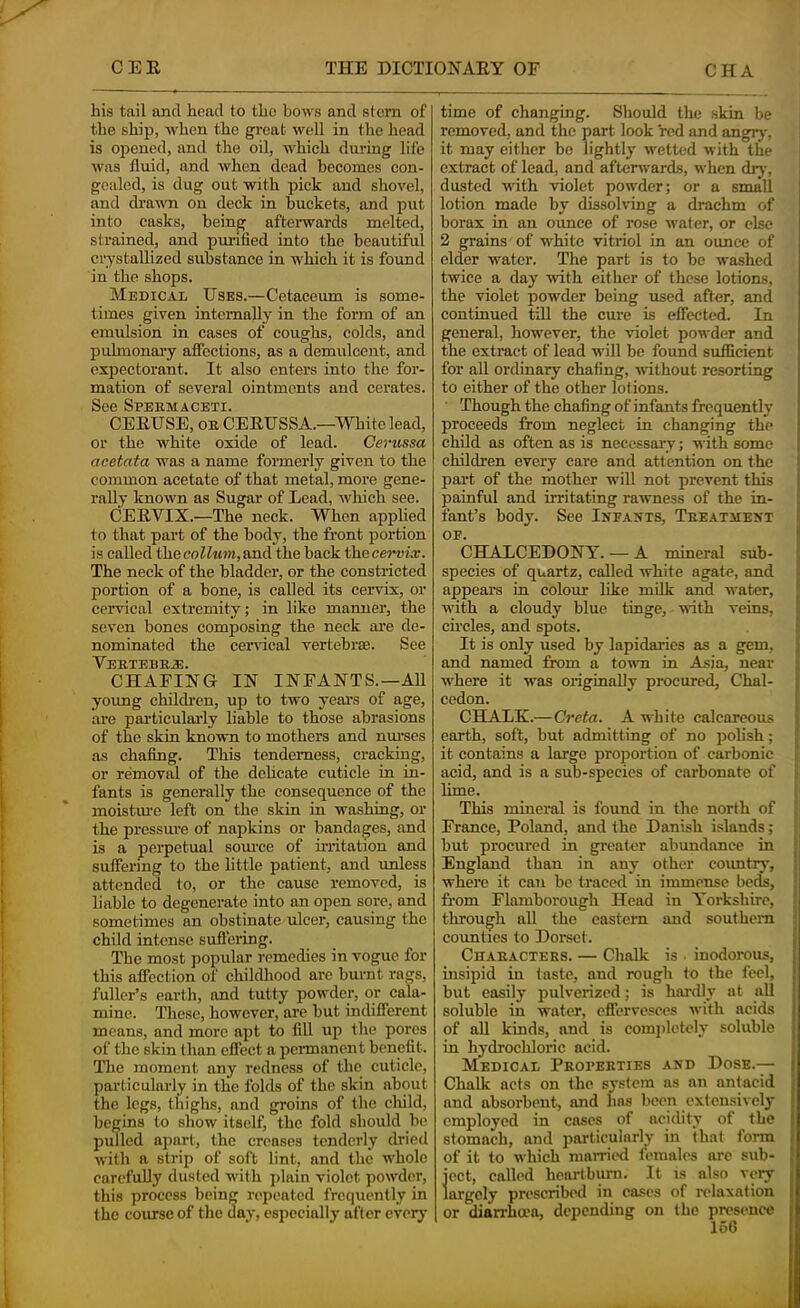 his tail and head to the bows and stern of the ship, -when the great well in the head is opened, and the oil, which during life was fluid, and when dead becomes con- gealed, is dug out with pick and shovel, and drawn on deck in buckets, and put into casks, being afterwards melted, strained, and purified into the beautiful crystallized substance in which it is found in the shops. Medical Uses.—Cetaceum is some- times given internally in the form of an emulsion in cases of coughs, colds, and pulmonary affections, as a demulcent, and expectorant. It also enters into the for- mation of several ointments and cerates. See Spekmaceti. CEEUSE, OE CEEUSSA.—mite lead, or the white oxide of lead. Cerussa aeetata was a name formerly given to the common acetate of that metal, more gene- rally known as Sugar of Lead, which see. CEEVIX.—The neck. When applied to that part of the body, the front portion is called thecoK«»)t,and the back ihecervix. The neck of the bladder, or the constricted portion of a bone, is called its cervix, or cervical extremity; in like manner, the seven bones composing the neck are de- nominated the cervical vertebrae. See T’Ti'Tn? X* CHAFING IN INFANTS.—All young children, up to two years of age, are particularly liable to those abrasions of the skin known to mothers and nurses as chafing. This tenderness, cracking, or removal of the dehcate cuticle in in- fants is generally the consequence of the moistui'c left on the skin in washing, or the pressure of napkins or bandages, and is a perpetual soiu’ce of u-ritation and suffering to the httle patient, and unless attended to, or the cause removed, is liable to degenerate into an open sore, and sometimes an obstinate ulcer, causing the child intense sufleiing. The most popular remedies in vogue for this affection of childhood are burnt rags, fuller’s earth, and tutty powder, or cala- mine. These, however, are but indifferent means, and more apt to fill up the pores of the skin than effect a permanent benefit. The moment any redness of the cuticle, particularly in the folds of the skin about the legs, thighs, and groins of the cliild, begins to show itself, the fold should be pulled apart, the creases tenderly dried with a strip of soft lint, and the whole carefully dusted with plain violet powder, this process being repeated frequently in the course of the day, especially after everj* time of changing. Should the skin be removed, and the part look red and angry, it may either be lightly wetted with the extract of lead, and afterwards, when dry, dusted with violet powder; or a small lotion made by dissolving a drachm of borax in an ounce of rose water, or else 2 grains of white vitriol in an ounce of elder w'ater. The part is to be washed twice a day with either of these lotions, the violet powder being used after, and continued till the cure is effected. In general, however, the violet powder and the extract of lead will be found sufficient for all ordinary chafing, without resorting to either of the other lotions. • Though the chafing of infants frequently proceeds from neglect in changing the child as often as is necessary; with some children every care and attention on the | part of the mother -will not prevent this j painful and irritating rawness of the in- I fant’s body. See Inea^’ts, Teeathext E OF. CHALCEDONY. — A mineral sub- j species of quartz, called white agate, and | appears in colour like milk and water, j with a cloudy blue tinge, - with veins, 1 ch’cles, and spots. • It is only used by lapidaries as a gem, j and named from a town in Asia, near j where it was originally procured, Chal- I cedon. j CHALK.—Crete. A white calcareous earth, soft, but admitting of no polish; it contains a large proportion of carbonic acid, and is a sub-species of carbonate of lime. This mineral is found in the north of France, Poland, and the Danish islands; but procured in greater abundance in England than in any other coimtiy, where it can be traced in immense beds, : from Flamborough Head in Yorkshire, ' through all the eastern and southern cmmtics to Dorset. Chaeacters. — ChaUc is . inodorous, insipid in taste, and rough to the feel, but easily pulverized; is hardly at all soluble in water, effervesces with acids of all kinds, and is completely soluble in hydrochloric acid. Medical Peofeeties and Dose.-— Chalk acts on the system as an antacid and absorbent, and has been extensively employed in cases of acidity of the stomach, and particularly in that form of it to which niarriiHl females are sub- ject, called heartburn. It is also very largely prescribed in cases of relaxation or diarrhoea, depending on the presence