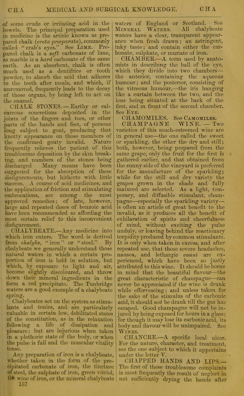 of some crude or irritating acid in the bowels. The principal preparation used in medicine is the article known as pre- pared chalk {creta ■pr(eparata),commo;pi\j called “ crab’s eyes.” See Lime. Pre- pared chalk is a soft cai'bonate of lime, as marble is a hard carbonate of the same earth. As an absorbent, chalk is often much used as a dentifrice or tooth powder, to absorb the aeid that adheres to the teeth after meals, and which, if unremoved, frequently leads to the decay of those organs, by being left to act on the enamel. CHALK STONES. —Earthy or cal- careous concretions deposited in the joints of the fingers and toes, or other parts of the hands and feet, of persons long subject to gout, producing that knotty appearance on those members of the confirmed gouty inralid. Natui'e frequently reheves the patient of this troublesome deposition by the skin break- ing, and numbers of the stones being discliarged ilany means have been suggested for the absorption of these disfigurements, but hitherto with little success. A com*se of acid medicines, and the apjilication of friction and stimulating embrocations, are among the most approved remedies; of late, however, large and repeated doses of benzoic acid have been recommended as afibrding the most certain relief to this inconvenient disfigurement. CHALT^BEATE.—Any medicine into which iron enters. The word is derived from chalybs, “ iron ” or “ steel.” By chalybeate we generally understand those natural waters in which a certain pro- portion of iron is held in solution, but which, by exposure to light and air, become slightly discoloured, and thi'ow down their mineral ingredients in the form a red precipitate. The Tunbridge waters are a good example of a chalybeate spring. Chalybeates act on the system as stimu- lants and tonics, and are particularly valuable in certain low, debilitated states of the constitution, as in the relaxation following a life of dissipation and pleasure; but are injurious when taken in a ])lethoric state of the body, or wlicn the pulse is full and the muscular vitality tense. Any preparation of iron is a chalybeate, whether taken in the form of the pre- cipitated carbonate of iron, the tincture of steel, the sulphate of iron, green vitriol, tl#> wine of iron, or the mineral chalybeate lo7 watem of England or Scotland. See Mineral Waters. All chalybeate waters have a clear, transparent appear- ance when fresh drawm; an astringent, inky taste; and contain either the car- bonate, sulphate, or muriate of h’on. CHAMBEE,.—A teim used by anato- mists in describing the ball of the eye, which they divide into two chambers— the anterior, containing the aqueous humour; and the postenor, consisting of the vitreous humom’,—the his hanging ike a curtain between the two, and the lens being situated at the back of the first, and m front of the second chamber. See Eye. CHAMOMILES. See Camomiles, CHAMPAGNE WINE. — Two varieties of this much-esteemed wine are in general use—the one called the sweet or spai-kling, the other the dry and still; both, however, being prepared from the same grape, only the fruit for the first is gathered earlier, and that obtained from the sunny side of the vineyard is preferred for the manufacture of the sparkliug; while for the still and dry variety the grapes grown in the shade and fuUy matured are selected. As a light, tem- porary, and diffusible stimulant, cham- pagne—especially the sparkling variety— is often an article of great benefit to the invalid, as it produces all the benefit of exhilaration of spiiits and cheerfulness of mind, without exciting the pulse unduly, or leaving behind the reactionary torpidity produced by common stimulants. It is only when taken in excess, and after repeated use, that those severe headaches, nausea, and lethargic ennui are ex- pei’ienced, which have been so justly attributed to this wine. It should be borne in mind that the beautiful flavour—the great characteristic of champagne—can never be appreciated if the Avine is drunk Avhile effervescing; and imless taken for the sake of the stimulus of the carbonic acid, it should not be drank till the gas has escaped. Good champagne will not be in- jured by being exposed tor hours in a glass; for though it may lose its cai’bonic acid, its body and llavom* will bo unimpaired. See Wines. CHANCllE.—A specific local ulcer. For the nature, character, and treatment, see the one subject to Avliich it appertains under the letler Y. GJTAPPED HANDS AND LIPS.— The first ot those troublesome complaints is most frequcHtly the result of neglect in not sulUcieutly drying the hands after