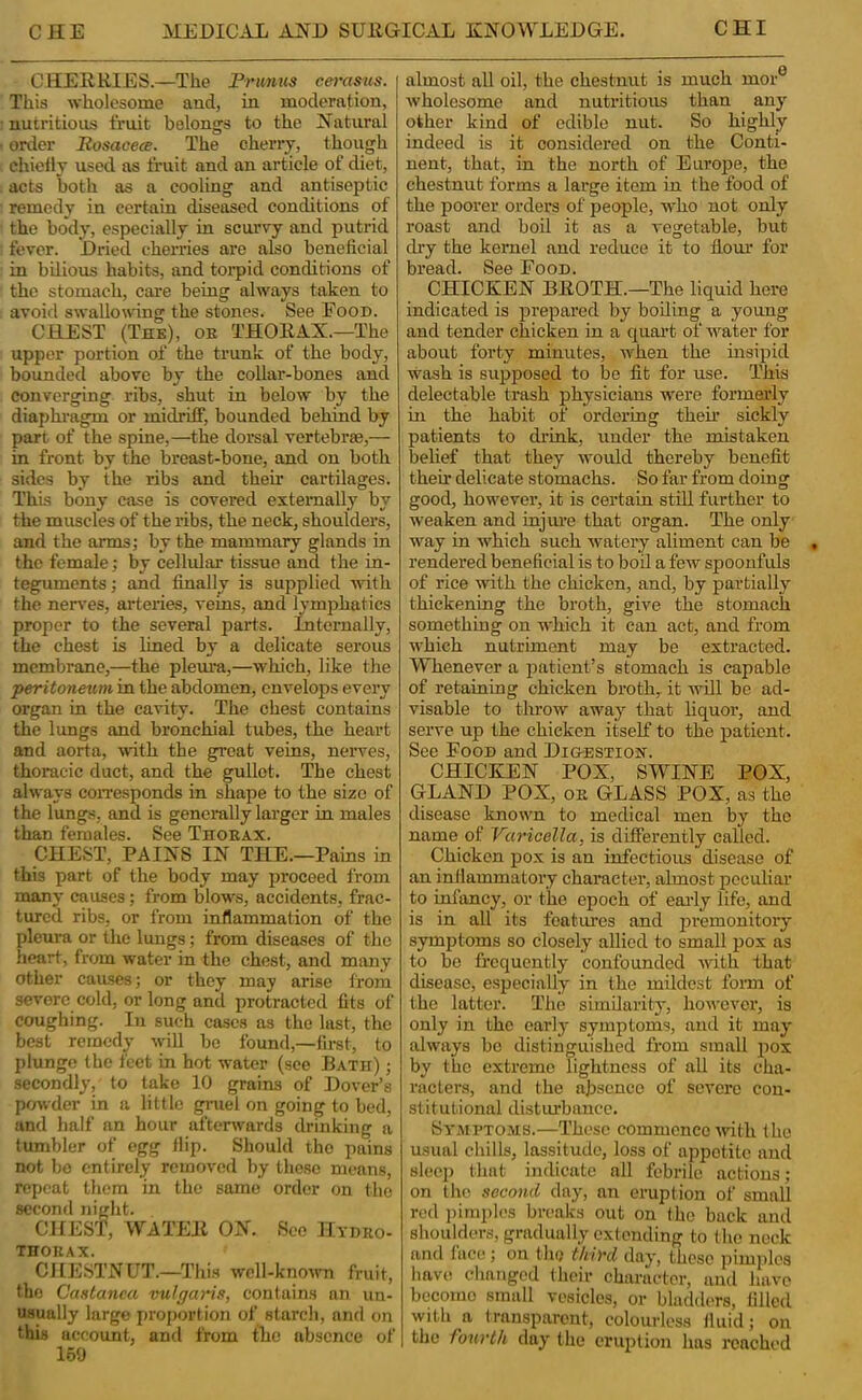 CHERRIES.—The Frunus cei'asus. This wholesome and, in moderation, nutritious fruit belongs to the Natural order Rosacece. The cherry, though chiefly used as fruit and an article of diet, acts both as a cooling and antiseptic remedy in certain diseased conditions of the body, especially in scurvy and putrid fever. Dried cherries are also beneficial in bUious habits, and toi^pid conditions of the stomach, cai'e being always taken to avoid swallowing the stones. See Food. CHEST (Thk), ob THORAX.—The upper portion of the ti'unk of the body, bounded above by the collar-bones and converging ribs, shut in below by the diaphi'agm or midriff, bounded behind by pan of the spine,—the dorsal vertebras,— in front by the breast-bone, and on both sides by the ribs and their cartilages. This bony case is covered externally by the muscles of the ribs, the neck, shoulders, and the arms; by the mammary glands in the female; by cellular tissue and the in- teguments; and finally is supplied with the nerves, arteries, veins, and lymphatics proper to the several parts. Internally, the chest is lined by a delicate serous membrane,—the plema,—which, like the peritoneum in the abdomen, envelops every organ in the cavity. The chest contains the lungs and bronchial tubes, the heart and aorta, ^vith the great veins, nerves, thoracic duct, and the gullet. The chest always coiTesponds in shape to the size of the lung.s, and is generally larger in males than females. See TnoBAX. CHEST, PAINS IN THE.—Pains in this part of the body may proceed from many causes; from blows, accidents, frac- tured ribs, or from inflammation of the pleura or the lungs; from diseases of the heart, from water in the chest, and many other causes; or they may arise from severe cold, or long and protracted fits of coughing. In such cases as the last, the best remedy will be found,—first, to plunge the feet in hot water (see Bath) ; secondly, to take 10 grains of Dover’s pmvdcr in a little gniel on going to bed, and half an hour afterwards drinking a tumbler of egg flip. Should the pains not be entirely removed by these means, repeat them in the same order on the second night. CHEST, WATER ON. See Hydro- TnOKAX. CHE.STNUT.—This wcll-kno^vn fruit, the Castanea vulgaris, contains an un- usually largo proportion of starch, and on this account, and from the absence of 169 almost all oil, the chestnut is much mor® wholesome and nutritious than any other kind of edible nut. So highly indeed is it considered on the Conti- nent, that, in the north of Europe, the chestnut forms a large item in the food of the pooi’er orders of people, who not only roast and boil it as a vegetable, but chy the kernel and reduce it to fiom’ for bread. See Food. CHICKEN BROTH.—The liquid here indicated is prepared by boding a young and tender chicken in a quai-t of water for about forty minutes, when the insipid wash is supposed to be fit for use. This delectable trash physicians were formerly in the habit of ordering then.’ sickly patients to di’ink, under the mistaken belief that they would thereby benefit then* delicate stomachs. So far from doing good, however, it is certain stdl further to weaken and injm-e that organ. The only way in which such watery aliment can be rendered beneficial is to bod a few spoonfuls of rice with the chicken, and, by partially thickening the broth, give the stomach something on which it can act, and from which nutriment may be extracted. Whenever a patient’s stomach is capable of retaining chicken broth, it wdl be ad- visable to throw away that liquor, and serve up the chicken itself to the patient. See Food and Dig-estiox. CHICKEN POX, SWINE POX, GLAND POX, OB GLASS POX, as the disease known to medical men by the name of Varicella, is differently called. Chicken pox is an infectious disease of an inllammatory character, almost peculiar to infancy, or the epoch of eai'ly life, and is in all its features and jDremonitory symptoms so closely allied to small pox as to be frequently confounded with that disease, especially in the mddest form of the latter. The simdarity, however, is only in the carlj'- symptoms, and it may always be distinguished from small pox by the extreme lightness of aU its cha- racters, and the absence of severe con- stitutional distiubancc. SYiUPTO.\is.—These commence mth the usual chills, lassitude, loss of appetite and sleep that indicate all febrile actions; on the second day, an eruption of small red pimples breaks out on the back and shoulders, gradually extending to the neck and face; on the third day, these pimples liave clianged their character, and have become small vesicles, or bladders, filled with a trausparcut, colourless fluid; on the fourth day the eruption has reached