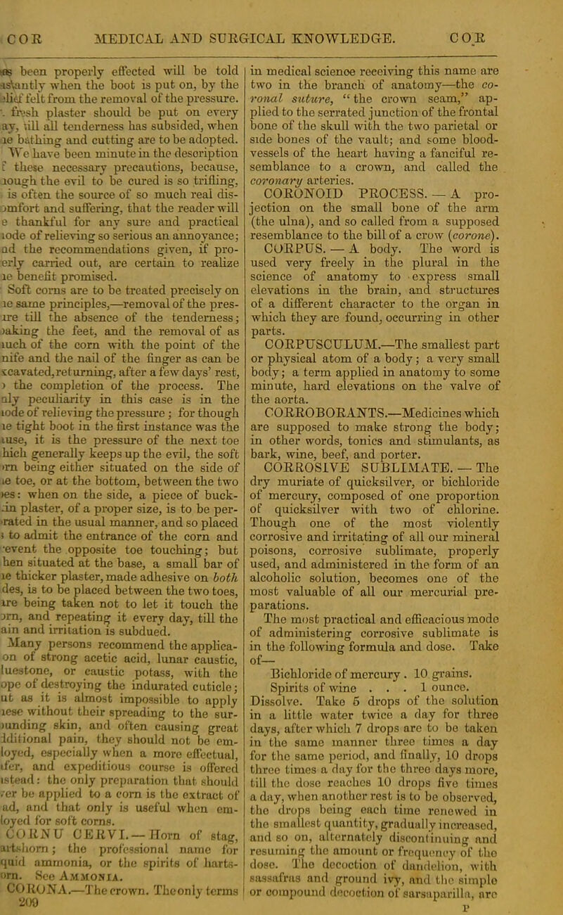 rfis been properly effected will be told -istoutly when the boot is put on, by the .‘lief felt from the removal of the pressure. ■- fn.'sh plaster should be put on every ay, ull all tenderness has subsided, when le bfithinor and cutting are to be adopted. We have been minute in the description t these necessary precautions, because, rough the evil to be cured is so trifling, is often the source of so much real dis- omfort and suffering, that the reader will e thankful for any sure and practical lode of relieving so serious an annoyance j nd the recommendations given, ff pro- •erly carried out, are certain to realize re benefit promised. Soft corns are to be treated precisely on re same principles,—removal of the pres- ire till the absence of the tenderness; raking the feet, and the removal of as luch of the corn with the point of the nife and the nail of the finger as can be sccavated, re turning, after a few days’ rest, ) the completion of the process. The uly peculiarity in this case is in the lode of relieving the pressure; for though le tight boot in the first instance was the luse, it is the pressure of the next toe hich generally keeps up the evil, the soft im being either situated on the side of le toe, or at the bottom, between the two »es: when on the side, a piece of buck- in plaster, of a proper size, is to be per- ■rated in the usual manner, and so placed J to admit the entrance of the corn and •event the opposite toe touching; but hen situated at the base, a small bar of le thicker plaster, made adhesive on hath des, is to be placed between the two toes, ire being taken not to let it touch the :jra, and repeating it every day, till the ain and irritation is subdued. Many persons recommend the applica- on of strong acetic acid, lunar caustic, luestone, or caustic potass, with the ope of ^stroying the indurated cuticle; ut as it is almost impossible to apply lese without their spreading to the sur- )unding skin, and often causing great iditional pain, they should not be em- loyed, especially when a more effectual, tfer, and expeditious course is offered istead: the only preparation that should .’er be applied to a com is the extract of ad, and that only is useful when cra- loyefl for soft corns. i COENU GEEVI.—Horn of stag,! arWiom; the professional name for quid ammonia, or the spirits of harts- orn. See A.'^imonia. CORONA.—The crown. Theonly terms i 209 in medical science receiving this name are two in the branch of anatomy—the co- roiial suture, “ the crown seam,” ap- plied to the serrated junction of the frontal bone of the skull with the two parietal or side bones of the vault; and some blood- vessels of the heart having a fanciful re- semblance to a crown, and called the coronary arteries. COEONOID PEOCESS. — A pro- jection on the small bone of the arm (the ulna), and so called from a supposed resemblance to the bill of a crow (corone). CUEPUS. — A body. The word is used very freely in the plural in the science of anatomy to express small elevations in the brain, and sti’uctures of a different character to the organ in which they are found, occurring in other parts. COEPUSCULUM.—The smallest part or physical atom of a body; a very small body; a term applied in anatomy to some minute, hard elevations on the valve of the aorta. COEEOBOEANTS.—Medicines which are supposed to make strong the body; in other words, tonics and stimulants, as bark, wine, beef, and porter. CORROSIVE SUBLIxMATE. — The dry muriate of quicksilver, or bichloride of mercury, composed of one proportion of quicksilver with two of chlorine. Though one of the most violently corrosive and irritating of all our mineral poisons, corrosive sublimate, properly used, and administered in the form of an alcoholic solution, becomes one of the most valuable of all our mercurial pre- parations. The most practical and efficacious mode of administering corrosive sublimate is in the followng formula and dose. Take Bichloride of mercury . 10 grains. Spirits of wine ... 1 ounce. Dissolve. Take 6 drops of the solution in a little water twice a day for three days, after which 7 drops arc to bo taken in the same manner three times a day for the same period, and Anally, 10 drops three times a flay for the three days more, till the dose reaches 10 drops five times a day, when another rest is to be observed, the drops being each time renewed in I the smallest quantity, gradually increased, ' and so on, alternately disconlinuing and resuming the amount or frequency of tho dose. The decoction of dandelion, with sassafras and ground ivy, and the simple I or compound decoction of sarsaparilla, arc