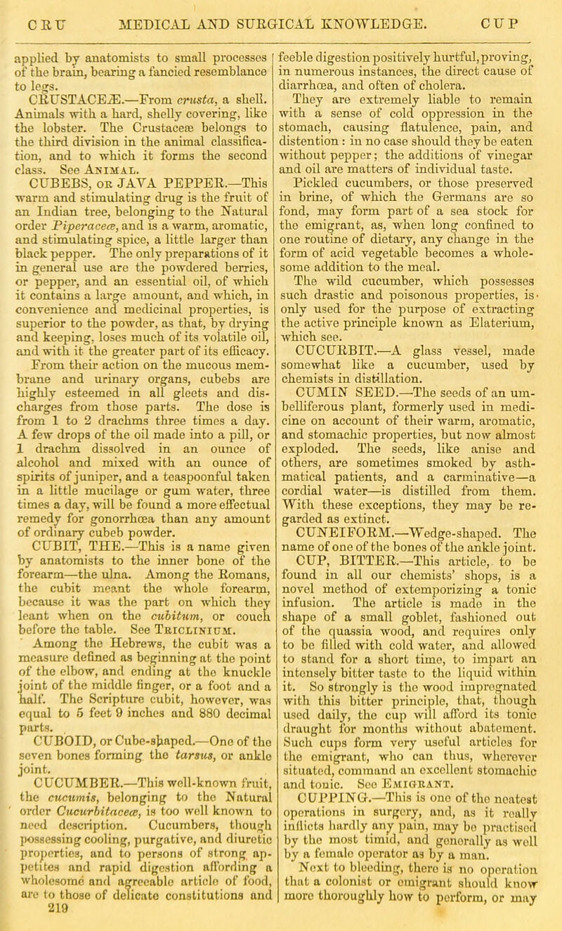 applied by anatomists to small processes of the brain, bearing a fancied resemblance to legs. CEUSTACEiE.—From crusta, a shell. Animals ■n'itb a hard, shelly eorering, like the lobster. The Crustaceaj belongs to the third division in the animal classifica- tion, and to which it forms the second class. See Animal. CUBEBS, oe java PEPPEE.—This warm and stimulating di’ug is the fruit of an Indian tree, belonging to the Natural order Piperacece, and is a warm, aromatic, and stimulating spice, a little larger than black pepper. The only preparations of it in general use are the powdered berries, or pepper, and an essential oil, of which it contains a large amount, and which, in convenience and medicinal properties, is superior to the powder, as that, by di’ying and keeping, loses much of its volatile oil, and with it the greater part of its elUcacy. From their action on the mucous mem- brane and urinary organs, cubebs are highly esteemed in all gleets and dis- charges from those parts. The dose is from 1 to 2 drachms three times a day. A few drops of the oil made into a pill, or 1 drachm dissolved in an ounce of alcohol and mixed with an ounce of spirits of juniper, and a teaspoonful taken in a little mucilage or gum water, three times a day, will be found a more effectual remedy for gonorrhoea than any amount of ordinary cubeb powder. CUBIT, THE.—This is a name given by anatomists to the inner bone of the forearm—the ulna. Among the Eomans, the cubit meant the whole forearm, because it was the part on which they leant when on the cuhitum, or couch before the table. See Tkiclinium. Among the Hebrews, the cubit was a measure defined as beginning at the point of the elbow, and ending at the knuckle joint of the middle finger, or a foot and a half. The Scripture cubit, however, was equal to 5 feet 9 inches and 880 decimal parts. CUBOID, or Cube-sjiaped.—One of the seven bones forming the tarsus, or ankle joint. CUCUMBEE.—This well-known fruit, the cucumis, belonging to the Natural order Cucurbitacea, is too well known to need description. Cucumbers, though possessing cooling, purgative, and diuretic projiortics, and to persons of strong ap- lietitcs and rapid digestion affording a wholesome and agreeable article of food, are to those of delicate constitutions and 219 feeble digestion positively hurtful,proving, in numerous instances, the direct cause of diarrhoea, and often of cholera. They are extremely liable to remain with a sense of cold oppression in the stomach, causing flatulence, pain, and distention: in no case should they be eaten without pepper; the additions of vinegar and oil are matters of individual taste. Pickled cucumbers, or those preserved in brine, of which the Germans are so fond, may form part of a sea stock for the emigrant, as, when long confined to one routine of dietary, any change in the form of acid vegetable becomes a whole- some addition to the meal. The wild cucumber, which possesses such drastic and poisonous properties, is- only used for the purpose of extracting the active principle known as Elaterium, which see. CUCUEBIT.—A glass vessel, made somewhat like a cucumber, used by chemists in distillation. CUMIN SEED.—The seeds of an um- belliferous plant, formerly used in medi- cine on account of their warm, aromatic, and stomachic properties, but now almost exploded. The seeds, like anise and others, are sometimes smoked by asth- matical patients, and a carminative—a cordial water—is distilled from them. With these exceptions, they may be re- garded as extinct. CUNEIFOEM.—Wedge-shaped. The name of one of the bones of the ankle joint. CUP, BITTEE.—This article, to be found in all our chemists’ shops, is a novel method of extemporizing a tonic infusion. The article is made in the shape of a small goblet, fashioned out of the quassia wood, and requires only to be filled with cold water, and allowed to stand for a short time, to impart an intensely bitter taste to the liquid within it. So strongly is the wood impregnated with this bitter principle, that, though used daily, the cup will afibrd its tonic draught for months without abatement. Such cups form very useful articles for the emigrant, who can thus, wherever situated, command an excellent stomachic and tonic. See Emigrant. CUPPING.—This is one of the neatest operations in surgery, and, as it really inflicts hardly an^ pain, may bo practisell by the most timid, and generally as well by a female operator as by a man. Next to bleeding, there is no operation that a colonist or emigrant should know more thoroughly how to perform, or may