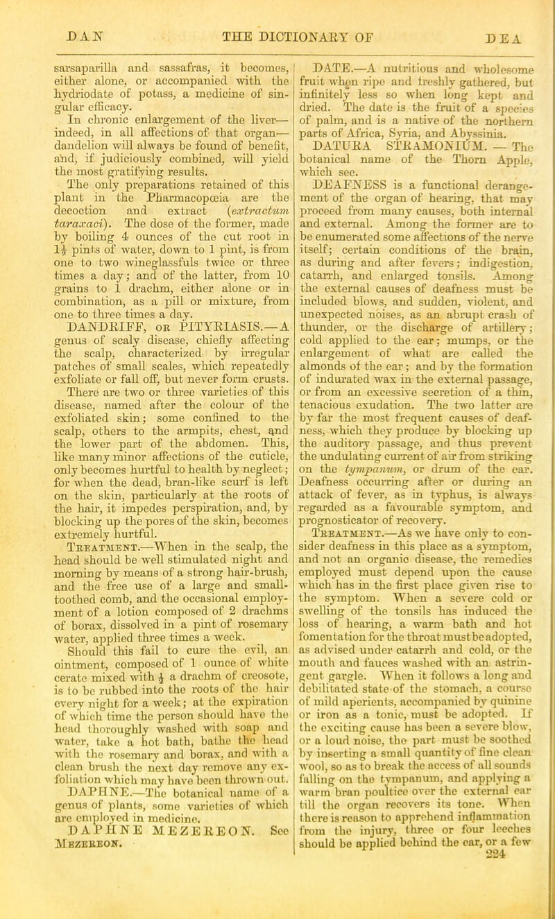 sarsapai'illa and sassafras, it becomes, | either alone, or accompanied with the hydriodnte of potass, a medicine of sin- gular efEcacy. In chronic enlargement of the liver— indeed, in all affections of that organ— dandelion will always be found of benefit, ahd, if judiciously combined, will yield the most gratifying results. The only preparations retained of this plant in the Pharmacopoeia are the decoction and extract {extracUini taraxaei). The dose of the former, made by boiling 4 ounces of the cut root in li pints of water, down to 1 pint, is from one to two wineglassfuls twice or three times a day; and of the latter, from 10 grains to 1 drachm, either alone or in combination, as a pill or mixture, from one to thi-ee times a day. DANDRIFF, oe PITYRIASIS.—A genus of scaly disease, chiefly affecting the scaljj, characterized by un-egular patches of small scales, which repeatedly exfohate or fall off, but never form crusts. There are two or three varieties of this disease, named after the colour of the exfoliated skin; some confined to the scalp, others to the armpits, chest, and the lower part of the abdomen. This, like many minor affections of the cuticle, only becomes hurtful to health by neglect; for when the dead, bran-like scurf is left on the skin, particularly at the roots of the hah', it impedes perspu-ation, and, by blocking up the pores of the skin, becomes extremely hurtful. Teeatment.—When in the scalp, the head should be well stimulated night and morning by means of a strong hair-brush, and the free use of a large and small- toothed comb, and the occasional employ- ment of a lotion composed of 2 drachms of borax, dissolved in a pint of rosemary water, applied thi-ee times a week. Should this fail to cm-e the evil, an ointment, composed of 1 ounce of white cerate mixed with ^ a drachm of creosote, is to be rubbed into the roots of the hair every night for a week; at the expiration of which time the person should have the head thoroughly washed with soap and water, take a hot bath, bathe the head with the rosemary and borax, and with a ■ clean brush the next day remove any ex- foliation which may have been thrown out. DAPUNE.—The botanical name of a genus of plants, some varieties of which arc employed in medicine. DAPHNE M E Z E R E O N. Sec Mezeeeoe. I DATE.—A nutritious and wholesome fruit wh^n ripe and treshly gathered, but infinitely less so when long kept and dried. The date is the frait of a species of palm, and is a native of the northern parts of Africa, Svria, and Abyssinia. DATURA STRAMONIUM. — The botanical name of the Thorn Apple, which see. DEAFNESS is a functional derange- ment of the organ of hearing, that may proceed from many causes, both internal j and external. Among the former are to i be enumerated some affections of the nerve I itself; certain conditions of the brain, I as during and after fevers; indigestion, ' catarrh, and enlarged tonsils. Among j the external causes of deafness must be included blows, and sudden, violent, and unexpected noises, as an abrupt crash of thunder, or the discharge of artillery; cold applied to the ear; mumps, or the enlargement of what are called the almonds of the ear; and by the formation of indurated wax in the external passage, or from an excessive secretion of a thin, tenacious exudation. The two latter are by far the most frequent causes of deaf- ness, which they produce by blocking up the auditory passage, and thus prevent the undulating cmTent of air from striking on the tympanum, or drum of the ear. Deafness occui-ring after or during an attack of fever, as in typhus, is always regarded as a favourable symptom, and prognosticator of recovery. Teeatmexx.—As we have only to con- sider deafness in this place as a symptom, and not an organic disease, the remedies employed must depend upon the cause which has in the first place given rise to the symptom. When a severe cold or swelling of the tonsils has induced the loss of hearing, a warm bath and hot fomentation for the throat mustbeadopted, as advised under catarrh and cold, or the mouth and fauces washed with an astrin- gent gargle. When it follows a long and debilitated state of the stomach, a course of mild aperients, accompanied by quinine or iron as a tonic, must be adopted. If the exciting cause has been a severe blow, or a loud noise, the part must be soothed ! by inserting a small quantity of fine clean wool, so as to break the access of all sounds falling on the tympanum, and applying a warm bran poultice over the external ear till the organ recovers its tone. Wlicn there is reason to apprehend inflammation from the injury, three or four leeches should be applied behind the ear, or a few