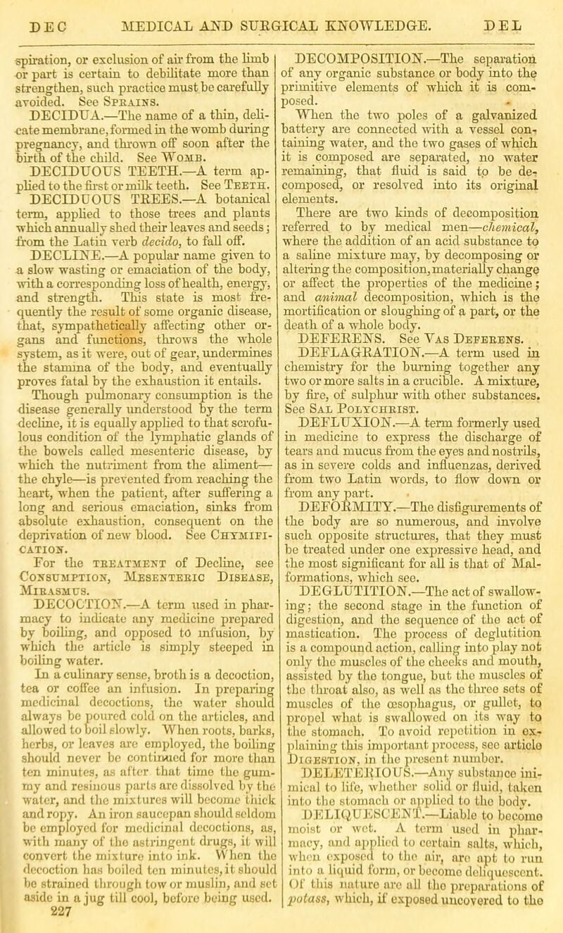 spiration, or exclusion of air from the Hmb or part is certain to debilitate more than strengthen, such practice must be cai’efully avoided. See Speains. DECIDUA.—The name of a thin, deli- cate membrane, formed in the womb dui’ing pregnancy, and thromi off soon after the birth of the child. See Womb. DECIDUOUS TEETH.—A term ap- plied to the fii’st or milk teeth. See Teeth. DECIDUOUS TEEES.—A botanical term, apphed to those trees and plants which annually shed their leaves and seeds; from the Latin verb decido, to faU off. DECLINE.—A popular name given to a slow wasting or emaciation of the body, with a corresponding loss of health, energy, and strength. Tins state is most fre- quently the result of some organic disease, that, sympathetically affecting other or- gans and fxmctions, throws the vEole system, as it were, out of gear, undermines the stamina of the body, and eventually proves fatal by the exhaustion it entails. Though pulmonary consumption is the disease generally understood by the term decline, it is equally apphed to that scrofu- lous condition of the lymphatic glands of the bowels called mesenteric disease, by which the nutriment from the aliment-— the chyle—is prevented from reaching the heart, when the patient, after suffering a long and serious emaciation, sinks from absolute exhaustion, consequent on the deprivation of new blood. See Chtmifi- CATIOH. For the teeatment of Decline, see Consumption, Mesenteeic Disease, Mieasmus. DECOCTION.—A term used in phar- macy to indicate any medicine preiiai’cd by boihng, and opposed to mfusion, by which the article is simply steeped in boiling water. In a culinary sense, broth is a decoction, tea or coffee an infusion. In preparing medicinal decoctions, the water should always bo poured cold on the articles, and allowed to boil slowly. When roots, barks, herbs, or leaves are employed, the boiling should never be contiimcd for more than ten minutes, as after that time the gum- my and resinous parts arc dissolved by the water, and the mixtures will become thick and ropy. An iron saucepan should seldom be employed for medicinal decoctions, as, with many of the astringent drugs, it will convert the mixture into ink. When the ficcoction has boiled ten minutes,it shoulc be strained through tow or muslin, and set aside in a jug till cool, before being used. 227 DECOMPOSITION.—The separation of any organic substance or body into the primitive elements of which it is com- posed. When the two poles of a galvanized battery are coimected with a vessel con- taining water, and the two gases of which it is composed are separated, no water remaining, that fluid is said tp be de- composed, or resolved into its original elements. There are two kinds of decomposition referred to by medical men—chemical, where the addition of an acid substance to a saline mixtiu’e may, by decomposing or altering the composition, materially change or affect the properties of the medicine; and animal decomposition, which is the mortifleation or sloughing of a part, or the death of a whole body. DEFEEENS. See Vas Defeeens. DEFLAGEATION.—A term used in chemistry for the burning together any two or more salts in a crucible. A mixture, by fii-e, of sulphui- with other substances. See Sal Poxycheist. DEFLUXION.—A term formerly used in medicine to express the discharge of tears and mucus from the eyes and nostrils, as in severe colds and influenzas, derived from two Latin words, to flow down or from any part. DEFOHMITY.—The disfigurements of the body ai-e so numerous, and involve such opposite structm’es, that they must be treated under one expressive head, and the most significant for all is that of Mal- formations, which see. DEGLUTITION.—The act of swaUow- ing; the second stage in the function of digestion, and the sequence of the act of mastication. The process of deglutition is a compoimd action, calling into play not only the muscles of the cheeks and mouth, assisted by the tongue, but the muscles of the throat also, as well as the thi’co sots of muscles of the oesophagus, or gullet, to propel Avhat is swmllowed on its w'ay to the stomach. To avoid repetition in ex- plaining this important process, sec article Digestion, in the present number. DELETEKIOUS.—Any substance ini- mical to life, whether solid or fluid, taken into tlie stomach or apjflicd to the body. DELK^UESCENT.—Liable to become moist or wet. A term used iii phar- macy, and applied to certain salts, w'hich, when exposed to the air, are apt to run into a liquid form, or become deliquescent. Ol this nature are all the preparations of potass, which, il exposed uncovered to tho