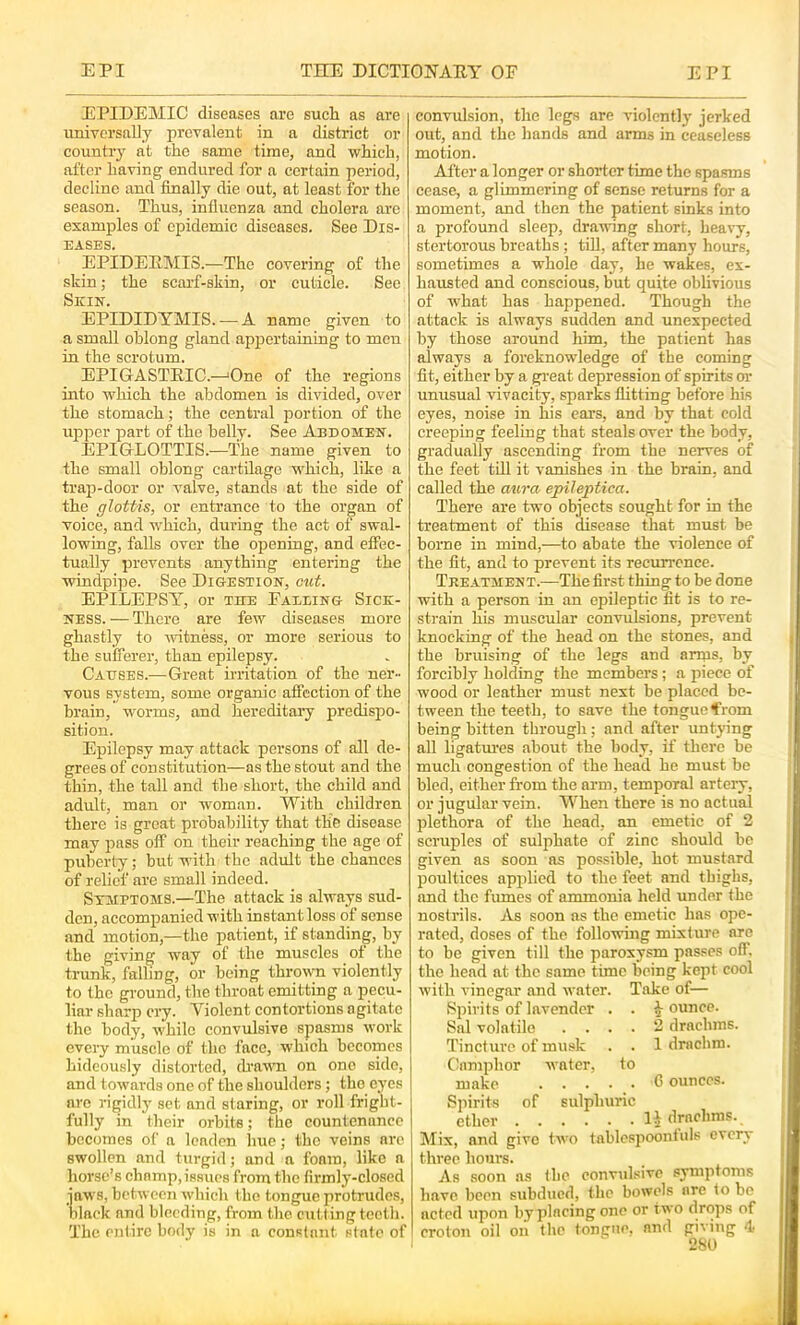 EPIDEMIC diseases are such as are universally prevalent in a district or country at the same time, and which, after having endured for a certain period, decline and finally die out, at least for the season. Thus, influenza and cholera are examples of epidemic diseases. See Dis- eases. EPIDERMIS.—The covering of the skin; the scarf-skin, or cuticle. See Skin. EPIDIDYMIS. — A name given to a small oblong gland appertaining to men in the scrotum. EPIGASTRIC.—'One of the regions hito which the abdomen is divided, over the stomach; the central portion of the upper part of the belly. See Abdomen. EPIGLOTTIS.—The name given to the small oblong cartilage which, like a trap-door or valve, stands at the side of the glottis, or entrance to the organ of voice, and which, during the act of swal- lowing, falls over the opening, and efiPec- tually prevents anything entering the windpipe. See Digestion, otit. EPILEPSY’, or the Faeeing Sick- ness. — There are few diseases more ghastly to witness, or more serious to the sufferer, than epilepsy. Causes.—Great irritation of the ner- vous system, some organic affection of the brain, worms, and hereditai-y predispo- sition. Epilepsy may attack persons of all de- grees of constitution—as the stout and the thin, the tall and the short, the child and adult, man or woman. With children there is great probability that the disease may pass off on their reaching the age of puberty; but with the adult the chances of relief are small indeed. Symptoms.—The attaek is always sud- den, accompanied with instant loss of sense and motion,—the patient, if standing, by the giving way of the muscles of the trunk, falling, or being thrown violently to the ground, the throat emitting a pecu- liar sharp cry. Violent contortions agitate the body, while convulsive spasms work evci'y muscle of the face, which becomes hideously distorted, (havTi on one side, and towards one of the shoulders; the eyes arc rigidly set and staring, or roll fright- fully in their orbits; the countenance becomes of a leaden hue; the veins arc swollen and turgid; and a foam, like a horse’s chomp, issues from the firmly-closed jaws, between which the tongue protrudes, black and bleeding, from the cutting tooth. The entire body is in a constant state of convulsion, the legs are violently jerked out, and the hands and arms in ceaseless motion. After a longer or shorter time the spasms cease, a glimmering of sense returns for a moment, and then the patient sinks into a profound sleep, drawing short, heavy, stertorous breaths; tiU, after many hours, sometimes a whole day, he wakes, ex- hausted and conscious, but quite oblivious of what has happened. Though the attack is always sudden and unexpected by those around him, the patient has always a foreknowledge of the coming fit, either by a great depression of spirits or unusual vivacity, sparks flitting before his eyes, noise in his ears, and by that cold creeping feeling that steals over the body, gradually ascending from the nerves of the feet till it vanishes in the brain, and called the anra epileptica. There are two objects sought for in the treatment of this disease that must be borne in mind,—to abate the violence of the fit, and to prevent its recuri'cnce. Treatment.—The first thing to be done with a person in an epileptic fit is to re- strain his muscular convulsions, prevent knocking of the head on the stones, and the bruising of the legs and arms, by forcibly holding the members; a piece of wood or leather must next be placed be- tween the teeth, to save the tongue ffrom being bitten through; and after untying all ligatm'es about the body, if there be much congestion of the head he must be bled, either from the arm, temporal artery, or jugular vein. When there is no actual plethora of the head, an emetic of 2 scruples of sulphate of zinc should be given as soon as possible, hot mustard poultices applied to the feet and thighs, and the fumes of ammonia held under the nostrils. As soon as the emetic has ope- rated, doses of the following mixture are to be given till the paroxysm passes off. the head at the same time being kept cool with vinegar and water. Take of— Spirits of lavender . . jounce. Sal volatile .... 2 drachms. Tincture of musk . . 1 drachm. Camphor water, to make 6 ounces. Spirits of sulphuric ether H drachms. Mix, and give two tablcspoonlnls every three hours. As soon as llio convulsive symptoms have been subdued, the bowels are to be acted upon by placing one or two drops of croton oil on the longue, and giving 4