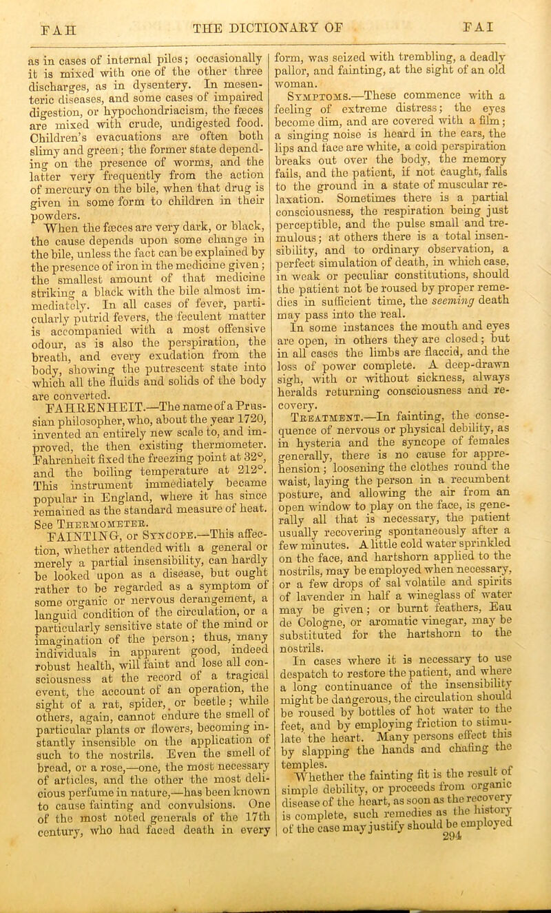 as in cases of internal piles; occasionally it is mixed with one of the other three discharges, as in dysentery. In mesen- teric diseases, and some cases of impaired digestion, or hypochondriacism, the fseees are mixed with crude, undigested food. Childi’en’s evacuations are often both slimy and green; the former state depend- ing on the presence of worms, and the latter very frequently from the action of mercury on the bile, when that drug is given in some form to children in their powders. When the fajces are very dark, or black, the cause depends upon some change in the bile, unless the fact can be explained by the presence of iron in the medicine given; the smallest amount of that medicine striking a black with the bile almost im- mediately. In all cases of fever, parti- cularly putrid fevers, the feculent matter is accompanied with a most offensive odour, as is also the perspiration, the breath, and every exudation from the body, showing the putrescent state into which all the fluids and solids of the body are converted. FAHRE NHEIT.—The name of a Prus- sian philosopher, who, about the year 1720, invented an entirely new scale to, and im- proved, the then existing thermometer. Fahrenheit fixed the freezing point at 32°, and the boiling temperature at 212°. This instrument immediately became popular in England, where it has since remained as the standard measure of heat. See Thermometeb. FAINTING-, or StnCope.—This affec- tion, whether attended with a general or merely a partial insensibility, can hardly be looked upon as a disease, but ought rather to be regarded as a symptom of some organic or nervous derangement, a languid condition of the circulation, or a particularly sensitive state of the mind or imagination of the person; thus, ^ many individuals in apparent good, indeed robust health, will taint and lose all con- sciousness at the record of a tragical event, the account of an operation, the sight of a rat, spider, _ or beetle; while^ others, again, cannot endure the smell ot particular plants or flowers, becoming in- stantly insensible on the application of such to the nostrils. Even the smell of bread, or a rose,—one, the most necessary of articles, and the other the most deli- cious perfume in nature,—has been known to cause fainting and convulsions. One of the most noted generals of the 17th century, who had faced death in every form, was seized with trembling, a deadly pallor, and fainting, at the sight of an old woman. Stmpxows.—These commence with a feeling of extreme distress; the eyes beconie dim, and are covered with a fihn; a singing noise is heard in the ears, the lips and face are white, a cold perspiration breaks out over the body, the memory fails, and the patient, if not caught, falls to the ground in a state of muscular re- laxation. Sometimes there is a partial consciousness, the respiration being just perceptible, and the pulse small and tre- mulous ; at others there is a total insen- sibility, and to ordinary observation, a perfect simulation of death, in which case, in weak or peculiar constitutions, should the patient not be roused by proper reme- dies in suflicient time, the seeming death may pass into the real. In some instances the mouth and eyes are open, in others they are closed; but in all cases the limbs are flaccid, and the loss of power complete. A deep-drawn sigh, with or without sickness, always heralds returning consciousness and re- covery. Treatment.—In fainting, the conse- quence of nervous or physical debility, as in hysteria and the syncope of females generally, there is no cause for appre- hension ; loosening the clothes round the waist, laying the person in a recumbent posture, and allowing the air from an open window to play on the face, is gene- rally all that is necessary, the patient usually recovering spontaneously after a few minutes. A little cold water sprinkled on the face, and hartshorn applied to the nostrils, may be employed when necessary, or a few drops of sal volatile and spirits of lavender in half a wineglass of water may be given; or burnt feathers, Eau de Cologne, or ai’omatic vinegar, may be substituted for the hartshorn to the nostrils. In cases where it is necessary to use desjjatch to restore the patient, and where a long continuance of the insensibility might be dangerous, the cu-culation should be roused by bottles of hot water to the feet, and by employing friction to stimu- late the heart. Many persons effect this by slapping the hands and chafing the temples. , - Whether the fainting fit is the result qt simple debility, or proceeds from organic disease of the heart, as soon as the recovery is complete, such remedies as the Jnstory of the case may justify should be employed 29‘i