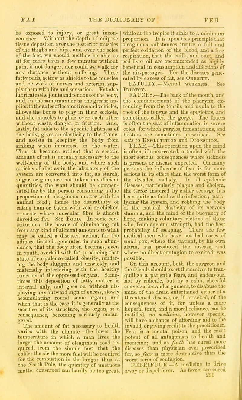 be exposed to injury, or great incon- venience. Without the depth of adipose tissue deposited over the posterior muscles of the thighs and hips, and over the soles of the feet, Ave should neither be able to sit for more than a few minutes without pain, if not danger, nor could Ave walk for any distance Avithout suffering. These fatty pads, aeting as shields to the muscles and network of nerves and arteries, sup- ply them Avith life and sensation. Eat also lubricates the joints and tendons of the body, and, in the same manner as the grease ap- plied to the axles of locomotives and vehicles, allows the bones to play in their sockets, and the muscles to glide over each other without Avaste, danger, or friction. And, lastly, fat adds to the specilic lightness of the body, gives an elasticity to the frame, and assists in keeping the body from sinking Avhen immersed in the Avater. Thus it becomes evident that a certain amount of fat is actually necessary to the well-bein^ of the body, and where such articles ol diet as in the laboratory of the system are converted into fat, as starch, sugar, or gum, are not taken in sufficient quantities, the want should be compen- sated for by the person consuming a due proportion of oleaginous matter Avith his animal food; hence the desirabdity of eating ham or bacon with veal or chicken —meats whose muscular fibre is almost devoid of fat. See Eood. In some con- stitutions, the power of eliminating fat from any kind of aliment amounts to Avhat may be called a diseased action, for the adipose tissue is generated in such abun- dance, that the body often becomes, even in youth, overlaid with fat, producing that state of corpulence called obesity, render- ing the body sluggish and unwieldy, and materially interfering Avith the healthy function of the oppressed organs. Some- times this deposition of fatty matter is internal only, and goes on without dis- playing any outward sign of excess, sloAvly accumulating round some organ; and when that is the case, it is generally at the sacrifice of its structure, the organ, as a consequence, becoming seriously endan- gered. The amount of fat necessary to health varies Avith the climate—the lower the temperature in which a man lives the larger the amount of oleaginous food re- quired, from the simple fact that the colder the air the more fuel Avdl be required for the combustion in the lungs ; thus, at the North Pole, the quantity of unctuous matter consumed can hardly be too great. while at the tropics it sinks to a minimum proportion. It is upon this principle that oleaginous substances insure a full and perfect oxidation of the blood, and a free respiration, that the milk, and suet, and cod-liver oil are recommended as highly beneficial in consumption and affections of the air-passages. For the diseases gene- rated by excess of fat, see Obesity. FATUITY.—Mental weakness. See Idiotct. FAUCES.—The back of the mouth, and the commencement of the pharynx, ex- tending from the tonsils and uvula to the root of the tongue and the epiglottis, and sometimes called the gorge. The fauces is often the seat of inflammation in severe colds, for which gargles, fomentations, and blisters are sometimes prescribed. See cuts to Deglutitioii' and Digestion. FEAR.—This operation upon the mind is often, if uncorrected, attended Avith the most serious consequences where sickness is present or disease expected. On many persons the influence of fear is far more serious in its effect than the worst form of the dreaded malady. In all epidemic diseases, particularly plague and cholera, the terror inspired by either scourge has been quite as fatal as the infection; para- lyzing the system, and robbing the body of the natural elasticity of its nervous stamina, and the mind of the buoyancy of hope, making voluntary victims of those who, from age and strength, had the best probability of escaping. There are few medical men who have not had cases of small-pox, Avhere the patient, by his OAvn alarm, has produced the disease, and where no direct contagion to excite it Avas possible. On this account, both the surgeon and the friends should exert themselves to tran- quillize a patient’s fears, and endeaA-our, not by ridicule, but by a calm, cheerful eonversationand argument, to disabuse the mind of the dread entertained either of a threatened disease, or, if attacked, of the consequences of it, for unless a more hopeful tone, and a moral reliance, can be instilled, no medicine, however specific, Avill have a chance of affording aid to the invalid, or giving credit to the practitioner. Fear is a mental poison, and the most potent of all antagonists to health and medicine; and as faith has cured more diseases than physician ever prescribed for, so fear is more destructive than the Avorst form of contagion. FEBRIFUGE.—A medicine to drive aw.ivor dispel fcA'cr. As fevers are cured