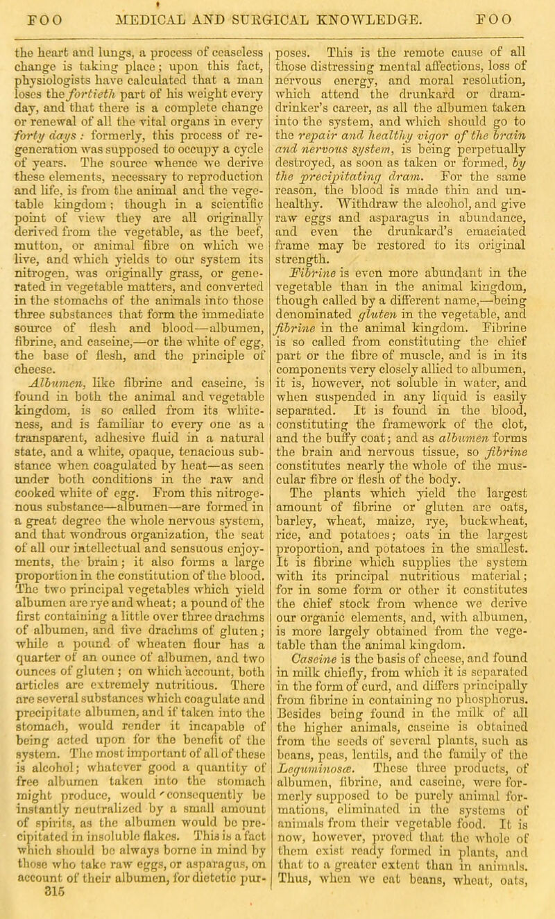 the heart and lungs, a process of ceaseless change is taking place; upon this fact, physiologists have calculated that a man loses th.Q fortieth part of his weight every day, and that there is a complete change or renewal of all the vital organs in every forty days : formerly, this process of re- generation was supposed to occupy a cycle of years. The source whence we derive these elements, necessary to reproduction and life, is from the animal and the vege- table kingdom; though in a scientific point of view they are all originally derived from the vegetable, as the beef, mutton, or animal fibre on which we live, and which yields to oui’ system its nitrogen, was originally grass, or gene- rated in vegetable matters, and converted in the stomachs of the animals into those three substances that form the immediate source of liesh and blood—albumen, fibrine, and caseine,—or the white of egg, the base of flesh, and the principle of cheese. Albumen, like fibrine and caseine, is found in both the animal and vegetable kingdom, is so called from its white- ness, and is familiar to every one as a transparent, adhesive fluid in a natural state, and a white, opaque, tenacious sub- stance when coagulated by heat—as seen imder both conditions in the raw and cooked white of egg. From this nitroge- nous substance—albumen—are formed in a great degree the whole nervous system, and that wondi’ous organization, the seat of all our intellectual and sensuous enjoy- ments, the brain; it also forms a large proportion in the constitution of the blood. The two principal vegetables which yield albumen are rye and wheat; a pound of the first containing a little over three drachms of albumen, and five drachms of gluten; while a poimd of wheaten flour has a quarter of an ounce of albumen, and two oxmces of gluten; on which account, both articles are extremely nutritious. There arc several substances which coagulate and precipitate albumen, and if taken into the stomach, would render it incapable of being acted upon for the benefit of the system. Tlio most important of all of these is alcohol; whatever good a quantity of free albumen taken into the stomach might produce, would'consequently be instantly neutralized by a small amount of spirils, as the albumen would bo pre- cipitated in insoluble flakes. This is a fact which should bo always borne in mind by those who take raw eggs, or asparagus, on account of their albumen, for dietetic j)ur- 315 poses. This is the remote cause of all those distressing mental afiections, loss of nervous energy, and moral resolution, which attend the drunkard or dram- drinker’s career, as all the albumen taken into the system, and which should go to the repair and healthy vigor of the brain and nervotis system, is being perpetually destroyed, as soon as taken or formed, by the precipitating dram. For the same reason, the blood is made thin and un- healthy. Withdraw the alcohol, and give raw eggs and asparagus in abundance, and even the drunkard’s emaciated frame may be restored to its original strength. Fibrine is even more abundant in the vegetable than in the animal kingdom, though called by a difl’erent name,—being denominated gluten in the vegetable, and fibrine in the animal kingdom. Fibrine is so called from constituting the chief part or the fibre of muscle, and is in its components very closely alHed to albumen, it is, however, not soluble in water, and when suspended in any liquid is easily separated. It is found in the blood, constituting the framework of the clot, and the huffy coat; and as albiimen forms the brain and nervous tissue, so fibrine constitutes nearly the whole of the mus- cular fibre or flesh of the body. The plants which yield the largest amount of fibrine or gluten are oats, barley, wheat, maize, rye, buckwheat, rice, and potatoes; oats in the largest proportion, and potatoes in the smallest. It is fibrine which supplies the system with its pi’incipal nutritious material; for in some form or other it constitutes the chief stock from whence we derive our organic elements, and, with albumen, is more largely obtained from the vege- table than the animal kingdom. Caseine is the basis of cheese, and found in mdk chiefly, from which it is separated in the form of curd, and differs principally from fibrine in containing no phosphorus. Besides being found in the milk of all the higher animals, caseine is obtained from the seeds of several plants, such as beans, peas, lentils, and the family of the LeguminoscB. These three products, of albumen, fibrine, and caseine, wore for- merly supposed to be purely animal for- mations, eliminated in the systems of animals from their vegetable food. It is now, however, jiroved that the whole of them exist ready formed in plants, and that to a greater extent than in animals. Thus, when wo cat beans, wheat, oats.