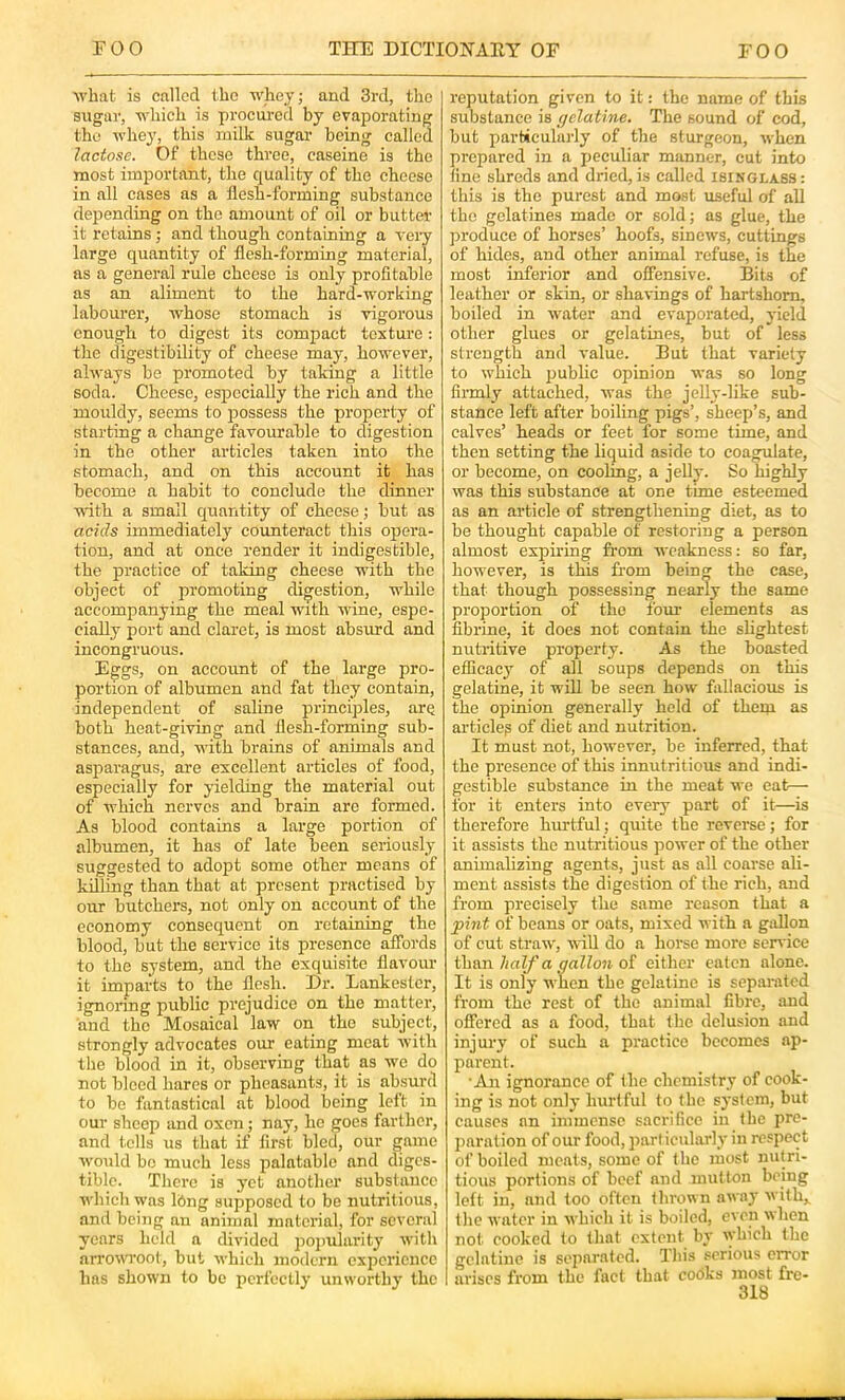 M’hat is called the whey; and 3rd, the sugar, which is procured by evaporating the whey, this milk sugar being called lactose. Of these three, caseine is the most important, the quality of the cheese in all cases as a llesh-forming substance depending on the amount of oil or butter it retains; and though containing a very large quantity of flesh-forming material, as a general rule cheese is only profitable as an aliment to the hard-working labourei’, whose stomach is vigorous enough to digest its compact texture: the digestibility of cheese may, however, always be promoted by taking a little soda. Cheese, especially the rich and the mouldy, seems to possess the property of starting a change favourable to digestion in the other articles taken into the stomach, and on this account it has become a habit to conclude the dinner with a small quantity of cheese; but as acids immediately coimteract this opera- tion, and at once render it indigestible, the practice of taking cheese with the object of promoting digestion, w'hile accompanying the meal wuth wine, espe- cially port and claret, is most absimd and incongruous. Eggs, on account of the large pro- portion of albumen and fat they contain, independent of saline principles, are both heat-giving and flesh-forming sub- stances, and, with brains of animals and asparagus, are excellent articles of food, especially for yielding the material out of which nerves and brain are formed. As blood contains a large portion of albumen, it has of late been seriously suggested to adopt some other means of killing than that at present practised by our butchers, not only on account of the economy consequent on retaining the blood, but the service its presence affords to the system, and the exquisite flavour it imparts to the flesh. Dr. Lankeslcr, ignoring public prejudice on the matter, and the Mosaical law on the subject, strongly advocates our eating meat with the blood in it, observing that as we do not bleed hares or pheasants, it is absurd to be fantastical at blood being left in our sheep and oxen; nay, he goes farther, and tells us that if first bled, our game w'ould bo much less palatable and diges- tible. There is yet another substance which was Ibng supposed to be nutritious, and being an animal material, for several years held a divided po])ularity with arrowoot, but whicli modern experience has shown to bo perfectly unworthy the reputation given to it: the name of this substance is gelatine. The sound of cod, but parbicularly of the sturgeon, when prepared in a peculiar manner, cut into tine shreds and dried,is called isinglass: this is the purest and most useful of all the gelatines made or sold; as glue, the produce of horses’ hoofs, sinews, cuttings of hides, and other animal refuse, is the most inferior and offensive. Bits of leather or skin, or shavings of hartshorn, boiled in w^ater and evaporated, yield other glues or gelatines, but of less strength and value. But that variety to which public opinion was so long firmly attached, was the jelly-like sub- stance left after boiling pigs’, sheep’s, and calves’ heads or feet for some time, and then setting the liquid aside to coagulate, or become, on cooling, a jelly. So highly was this substance at one time esteemed as an article of strengthening diet, as to be thought capable of restoring a person almost expiring from weakness: so far, how’ever, is this from being the case, that though possessing nearly the same proportion of the fom- elements as fibrine, it does not contain the slightest nutritive property. As the boasted efficacy of all soups depends on this gelatine, it will be seen how fallacious is the opinion generally held of them as articlep of diet and nutrition. It must not, how’ever, be inferred, that the presence of this innutritious and indi- gestible substance in the meat we eat— for it enters into every part of it—is therefore hurtful; quite the reverse; for it assists the nutritious power of the other animalizing agents, just as all coarse ali- ment assists the digestion of the rich, and from precisely the same reason that a pint of beans or oats, mixed with a gallon of cut straw, will do a horse more sen ice than half a gallon of either eaten alone. It is only when the gelatine is sepai-ated from the rest of the animal fibre, and offered as a food, that the delusion and injury of such a practice becomes ap- parent. 'An ignorance of the chemistry of cook- ing is not only hurtful to the system, but causes an immense sacrifice in the pre- paration of our food, part icularly in respect of boiled meats, some of the most nutri- tious portions of beef and mutton being left in, and loo often thrown away w ith,, the water in which it is boiled, even when not cooked to that extent by which the gelatine is separated. This serious error arises from the fact that cooks most fre-