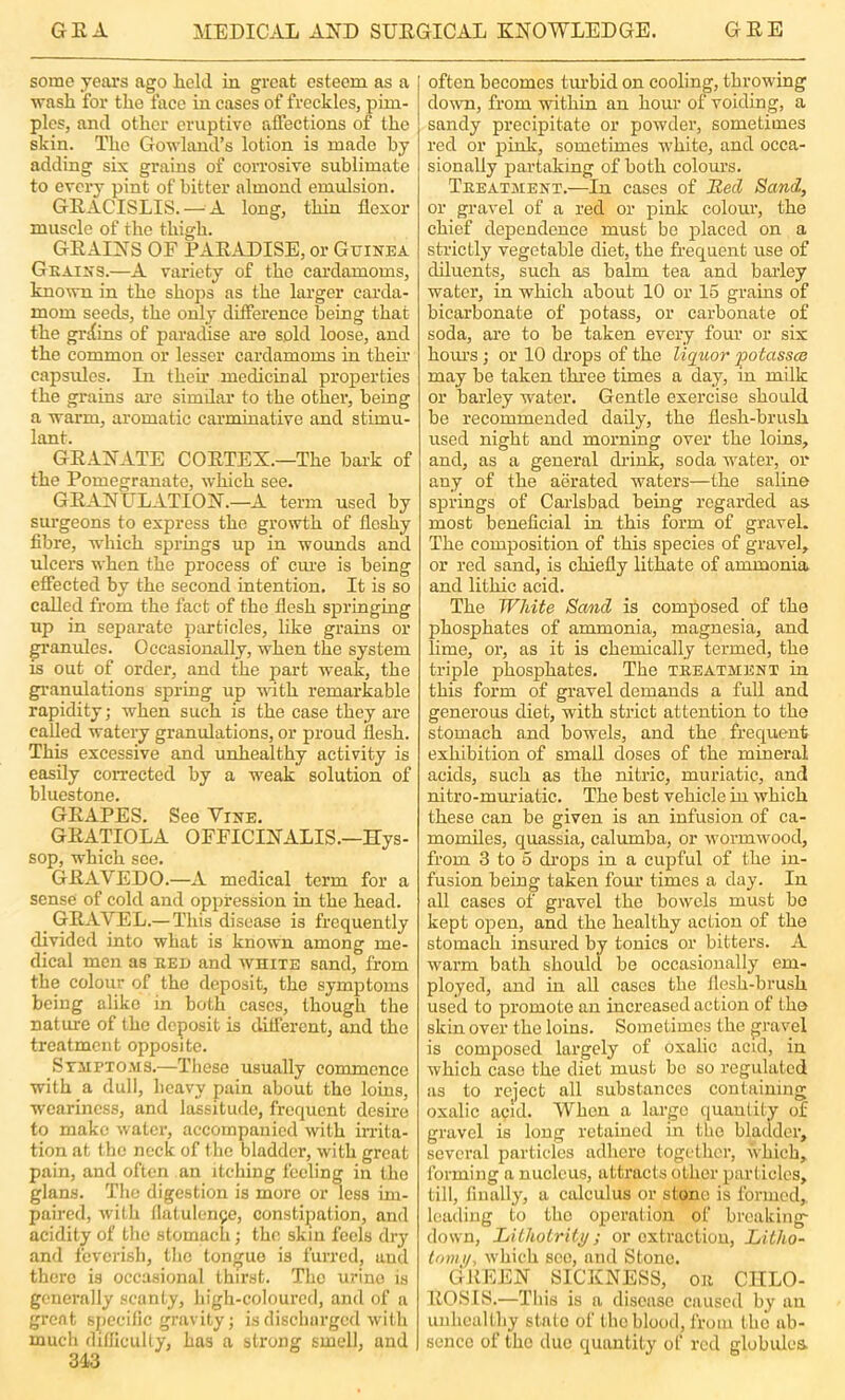 some jeai’s ago liclcl in great esteem as a wash for the face in cases of freckles, pim- ples, and other eruptive affections of the skin. The Gowlaud’s lotion is made by adding six grains of corrosive sublimate to every pint of hitter almond emulsion. GEACISLIS. — A. long, thin flexor muscle of the thigh. GEAINS OF PAE.ADISE, or Guinea Gkains.—A variety of the cardamoms, known in the shops as the larger carda- mom seeds, the only difference being that the gri{ins of paradise are sold loose, and the common or lesser cardamoms in their capsules. In then.' medicinal properties the grains are simdar to the other, being a warm, aromatic carminative and stimu- lant. GEANATE COETEX.—The hark of the Pomegranate, which see. GEANULATION.—A term used by sui’geons to express the growth of fleshy fibre, wdiich springs up in wounds and ulcers when the process of cme is being effected by the second intention. It is so called from the fact of the flesh springing up in separate particles, like grains or granules. Occasionally, when the system is out of order, and the part weak, the granulations spring up with remarkable rapidity; when such is the case they are called watery granulations, or proud flesh. This excessive and unhealthy activity is easily corrected by a weak solution of bluestone. GEAPES. See Vine. GEATIOLA OFFICINALIS.—Hys- sop, which see. GEAVEDO.—A medical term for a sense of cold and oppression in the head. GEAVEL.— This disease is frequently divided into what is known among me- dical men as EEi) and white sand, from the colour of the deposit, the symptoms being alike in both cases, though the nature of the deposit is diflerent, and the treatment opposite. SriiPTO-MS.—Tliese usually commence with a dull, heavy pain about the loins, weariness, and lassitude, frequent desire to make water, accompanied with inita- tion at the neck of the bladder, with great pain, and often an itching feeling in the glans. The digestion is more or less im- paired, with llatulenge, constipation, and acidity of the stomach; the skin feels dry and feverish, tlic tongue is furred, and there is occasional thirst. The urine is generally scanty, high-coloured, and of a great specific gravity; is discharged witli much diflicuUy, has a strong smell, and 343 often becomes tm'bid on cooling, throw'ing down, from within an hour of voiding, a sandy precipitate or powder, sometimes red or pink, sometimes w’hite, and occa- sionally partaking of both colours. Teeatjient.—In cases of Bed Sand, or gravel of a red or pink coloui’, the chief dependence must be placed on a strictly vegetable diet, the frequent use of diluents, such as balm tea and barley water, in which about 10 or 15 grains of bicarbonate of potass, or carbonate of soda, are to be taken every four or six horns; or 10 drops of the liqtior potassce may be taken three times a day, in milk or barley water. Gentle exercise should be recommended daily, the flesh-brush used night and morning over the loins, and, as a general drink, soda w'ater, or any of the aerated waters—the saline springs of Carlsbad being regarded as most beneficial in this form of gravel. The composition of this species of gravel, or red sand, is chiefly lithate of ammonia and lithic acid. The White Sand is composed of the phosphates of ammonia, magnesia, and lime, or, as it is chemically termed, the triple phosphates. The tbeatment in this form of gravel demands a full and generous diet, with strict attention to the stomach and bowels, and the frequent exhibition of small doses of the mineral acids, such as the nitric, muriatic, and nitro-mui'iatic. The best vehicle in which these can be given is an infusion of ca- momiles, quassia, calumba, or w’ormwood, from 3 to 5 di’ops in a cupful of the in- fusion being taken four times a day. In all cases of gravel the bowels must bo kept open, and the healthy action of the stomach insured by tonics or bitters. A warm bath shoulcl be occasionally em- ployed, and in all cases the flesh-brush used to promote an increased action of the skin over the loins. Sometimes the gravel is composed largely of oxalic acul, in which case the diet must bo so regulated as to reject all substances containing oxalic acid. AVhen a large quantity of gravel is long retained in tbe bladder, several particles adhere together, Svhich, forming a nucleus, attracts other part ides, till, finally, a calculus or stone is formed, leading to the operation of breaking' down, LithoLrili/; or extraction, Litho- tonu/, which see, and Stone. GKEEN SICKNESS, on CHLO- EOSIS.—Tins is a disease caused by an unhealthy state of the blood, from the ab- sence of the due quantity of red globulca