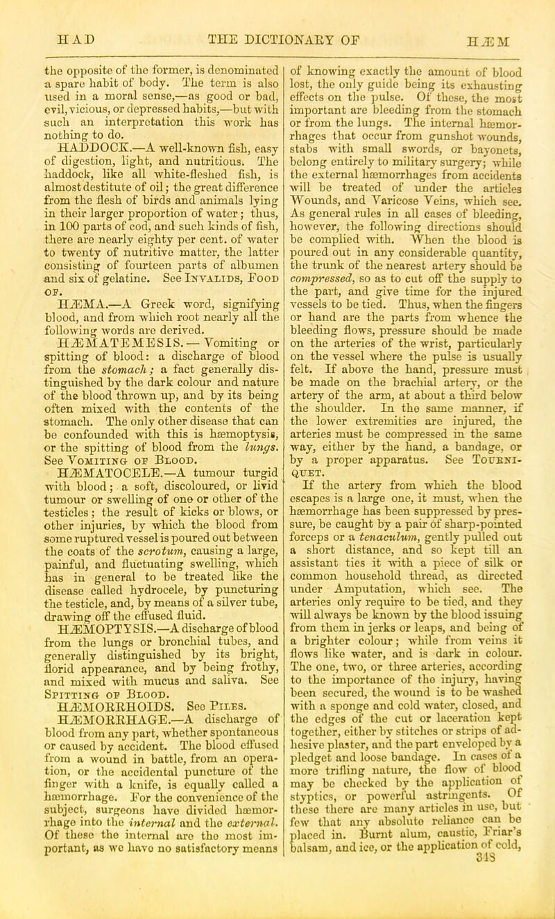 the opposite of the former, is denominated a spare habit of body. The term is also used in a moral sense,—as good or bad, eril,Ticious, or depressed habits,—but with such an interpretation this work has nothing to do. HADDOCK.—A well-known fish, easy of digestion, light, and nutritious. The haddock, like all white-fleshed fish, is almost destitute of oil; the great difference from the flesh of birds and animals lying in their larger proportion of water; thus, in 100 parts of cod, and such kinds of fish, there are nearly eighty per cent, of water to twenty of nutritive matter, the latter consisting of fourteen parts of albumen and six of gelatine. See Invalids, Food OF. HjEMA.—A Greek word, signifying blood, and from which root nearly all the following words are derived. HfiEMATEMESIS.— Vomiting or spitting of blood: a discharge of blood from the stomach; a fact generally dis- tinguished by the dark colour and nature of the blood thrown up, and by its being often mixed with the contents of the stomach. The only other disease that can be confounded with this is haemoptysis, or the spitting of blood from the hmgs. See VoMiTiNe of Blood. HiEMATOCELE.—A tumour turgid with blood; a soft, discoloured, or livid tumour or swelling of one or other of the testicles; the result of kicks or blows, or other injuries, by which the blood from some ruptured vessel is poured out between the coats of the scrotum, causing a large, painful, and fluctuating swelling, which has in general to be treated like the disease called hydrocele, by puncturing the testicle, and, by means of a silver tube, drawing off the effused fluid. HiEMOPTYSIS.—A discharge of blood from the lungs or bronchial tubes, and generally distinguished by its bright, florid appearance, and by being frothy, and mixed with mucus and saliva. See Spitting- of Blood. HiEMOEEHOIDS. See Piles. HiEMOEEHAGE.—A discharge of blood from any part, whether spontaneous or caused by accident. The blood effused from a wound in battle, from an opera- tion, or the accidental punctme ot the linger with a Icnife, is equally called a hajmorrhage. For the convenience of the subject, surgeons have divided htemor- rhage into the internal and the external. Of these the internal are the most im- portant, as wo have no satisfactory means of knowing exactly the amount of blood lost, the only guide being its exhausting clfects on the pulse. Of these, the most important are bleeding from the stomach or from the lungs. The internal hiemor- rhages that occur from gunshot wounds, stabs with small swords, or bayonets, belong entirely to militarj- surgery; while the external haemorrhages from accidents will be treated of under the articles Wounds, and Varicose Veins, which see. As general rules in all cases of bleeding, however, the following directions should be complied with. When the blood is poured out in any considerable quantity, the trunk of the nearest artery should be compressed, so as to cut off the supply to the part, and give time for the injured vessels to be tied. Thus, when the fingers or hand are the parts from whence the bleeding flows, pressure should be made on the arteries of the wrist, particularly on the vessel where the pulse is usually felt. If above the hand, pressure must be made on the brachial artery, or the artery of the arm, at about a third below the shoulder. In the same manner, if the lower extremities are injured, the arteries must be compressed in the same way, either by the hand, a bandage, or by a proper apparatus. See Todbni- QUET. If the artery from which the blood escapes is a large one, it must, when the hajmorrhage has been suppressed by pres- sure, be caught by a pair of sharp-pointed forceps or a tenaculum, gently pulled out a short distance, and so kept till an assistant ties it with a piece of sflk or common household thread, as directed under Amputation, which see. The arteries only require to be tied, and they •null always be known by the blood issuing from them in jerks or leaps, and being of a brighter colour; while from veins it flows like water, and is dark in colour. The one, two, or three arteries, according to the importance of the injury, having been secured, the wound is to be washed with a sponge and cold vvater, closed, and the edges of the cut or laceration kept together, either by stitches or strips of ad- hesive plaster, and the part enveloped bv a pledget and loose bandage. In cases ot a more trifling nature, the flow of blood may bo checked by the application of styptics, or powerful astrmgents. Of these there are many articles in use, but few that any absolute reliimco can bo placed in. Burnt alum, caustic. Friar’s balsam, and ice, or the appUcation of cold, 31S