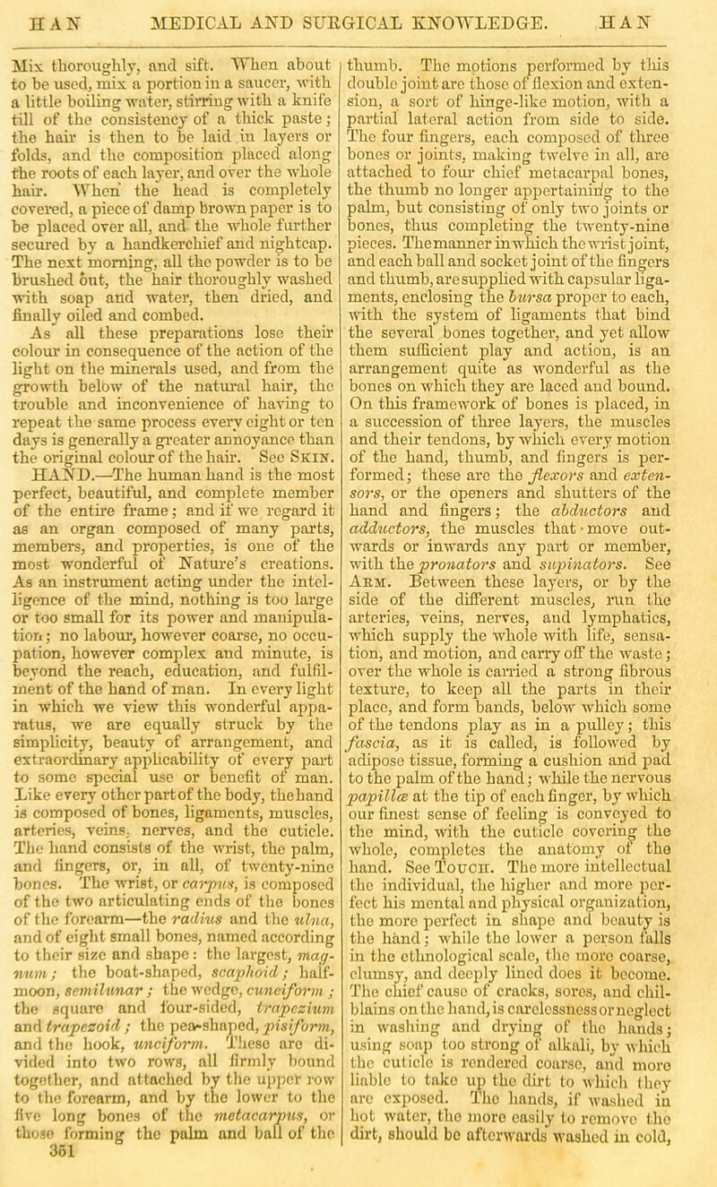 Mix tlioroughly, and sift. When about to be usedj mix a portion in a saucer, with a little boiling water, stirring with a knife till of the consistency of a thick paste; the hair is then to be laid in layers or folds, and the composition placed along the roots of each layer, and over the whole hair. When the head is completely covered, a piece of damp brown paper is to be placed over all, and the whole further secured by a handkerchief and nightcap. The next morning, all the powder is to be brushed out, the hair thoroughly washed with soap and water, then dried, and finally oiled and combed. As all these preparations lose their colour in consequence of the action of the light on the minerals used, and from the growth below of the natm-al hair, the trouble and inconvenience of having to repeat the same process every eight or ten days is generally a greater annoyance than the original colour of the hair. See Skin. HAND.—The human hand is the most perfect, beautiful, and complete member of the entire frame; and if we regard it as an organ composed of many parts, members, and properties, is one of the most wonderful of Nature’s creations. As an instrument acting imder the intel- ligence of the mind, nothing is too large or too small for its power and manipula- tion ; no labotu’, however coarse, no occu- pation, however complex and minute, is beyond the reach, education, and fulfil- ment of the hand of man. In every light in which we view this wonderful appa- ratus, we are equally struck by the simplicity, beauty of arrangement, and extraordinary applicability of every part to some special use or benefit of man. Like every other partof the body, thehand is composed of bones, ligaments, muscles, arteries, veins, nerves, and the cuticle. The hand consists of the wrist, the palm, and fingers, or, in all, of twenty-nine bones. The wrist, or carpna, is composed of the two articulating ends of the bones of the forearm—the radius and the ulna, and of eiglit small bones, named according to their size and shape: the largest, mag- num; the boat-shaped, scaphoid; half- moon, semilunar ; the wedge, cuneiform ; the square and four-sided, trapezium and trapezoid ; the pea*shaped, pis form, anfl the hook, unciform. Tiiese are di- vided into two rows, all firmly bound together, and attached by the upj)er row to tlie forearm, and by the lower to the five long bones of the metacarpus, or those forming the palm and ball of the 361 thumb. The motions perfonned by this double joint are those of flexion and exten- sion, a sort of hinge-like motion, with a partial lateral action from side to side. The four fingers, each composed of three bones or joints, making twelve in all, arc attached to foiu’ chief metacarpal bones, the thumb no longer appertaining to the palm, but consisting of only two joints or bones, thus completing the twenty-nine pieces. Themanner in which the wrist joint, and each ball and socket joint of the fingers and thumb, are supplied with capsular liga- ments, enclosing the bursa proper to each, wnth the system of ligaments that bind the several bones together, and yet allow them sufficient play and action, is an arrangement quite as wonderful as the bones on which they are laced and bound. On this framework of bones is placed, in a succession of thi'ee layers, the muscles and their tendons, by which every motion of the hand, thumb, and fingers is per- formed; these are the flexors and exten- sors, or the openers and shutters of the hand and fingers; the abductors and adductors, the muscles that • move out- wards or inwards any part or member, with the pronators and supinators. See Aem. Between these layers, or by the side of the different muscles, run the arteries, veins, nerves, and lymphatics, which supply the •whole with life, sensa- tion, and motion, and carry off the waste; over the whole is earned a strong fibrous texture, to keep all the parts in their place, and form bands, below which some of the tendons play as in a pulley; this fascia, as it is called, is followed by adipose tissue, forming a cushion and pad to the palm of the hand; while the nervous papillce at the tip of each finger, by which our finest sense of feeling is conveyed to the mind, with the cuticle covei'ing the whole, completes the anatomy of the hand. See Touch. The more intellectual the individual, the higher and more per- fect his mental and physical organization, the more i^erfect in shape and beauty is the hand; while the lower a person falls in the ethnological scale, the more coarse, clumsy, and deeply lined does it become. Tlie chief cause of cracks, sores, and chil- blains on the liand,is carelessness or neglect in wasliing and drying of the liands; using soap too strong of alkali, by which the cuticle is rendered coarse, and more liable to take up the dirt to which they are exposed. The hands, if washed in hot water, the move easily to remove the dirt, should bo afterwards washed in cold.