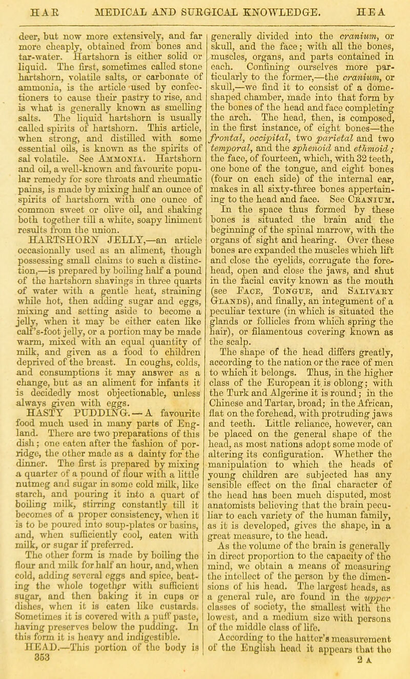 deer, but now more extensively, and far more cheaply, obtained Lorn bones and tar-water. Hartshorn is either solid or liquid. The first, sometimes called stone hai’tshorn, volatile salts, or carbonate of ammonia, is the ai’ticle used by confec- tioners to cause then* pastry to rise, and is what is generally known as smelling salts. The liquid hartshorn is usually called spu’its of hartshorn. This article, when strong, and distilled with some essential oils, is known as the spirits of sal volatile. See Ammonia. Hartshorn and oil, a well-known and favomite popu- lar remedy for sore throats and rheumatic pains, is made by mixing half an ounce of spirits of hartshorn with one ounce of common sweet or olive oil, and shaking both together till a white, soapy liniment results from the imion. HAETSHOEN JELLY,—an article occasionally used as an aliment, though possessing small claims to such a distinc- tion,—is prepared by boiling half a pound of the hartshorn shavings in three quarts of water with a gentle heat, straining while hot, then adding sugar and eggs, mixmg and setting aside to become a jelly, when it may be either eaten like calf’s-foot jelly, or a portion may be made warm, mixed with an equal quantity of milk, and given as a food to children deprived of the breast. In coughs, colds, and consumptions it may answer as a change, but as an aliment for infants it is decidedly most objectionable, imless always given with eggs. HASTY PUDDING. —A favourite food much used in many parts of Eng- land. There are two preparations of this dish; one eaten after the fashion of por- ridge, the other made as a dainty for the dinner. The first is prepared by mixing a quarter of a poimd of llour with a little nutmeg and sugar in some cold milk, like starch, and pouring it into a quart of boiling milk, stirring constantly till it becomes of a proper consistency, w'hen it is to be poured into soup-plates or basins, and, when sufficiently cool, eaten with milk, or sugar if prefeiTcd. The other form is made by boiling the flour and milk for half an hour, and, when cold, adding several eggs and spice, beat- ing the whole togethpr with sufficient sugar, and then baking it in cups or dishes, when it is eaten like custards. Sometimes it is covered with a imff paste, having preserves below the pudding. In this form it is hoayj' and indigestible. HEAD.—This portion of the body is 363 generally divided into the cranium, or skull, and the face; with all the bones, muscles, organs, and parts contained in each. Confining om-selves more par- ticularly to the former,—the cranium, or skull,—we find it to consist of a dome- shaped chamber, made into that form by the bones of the head and face completing the arch. The head, then, is composed, in the first instanee, of eight bones—the frontal, occijpital, two parietal and two temporal, and the sphenoid and ethmoid ; the face, of fourteen, which, with 32 teeth, one bone of the tongue, and eight bones (four on each side) of the internal ear, makes in aU sixty-three bones appertain- ing to the head and face. See Ceanium. In the space thus formed by these bones is situated the brain and the beginning of the spinal marrow, with the organs of sight and hearing. Over these bones are expanded the muscles which lift and close the eyelids, corrugate the fore.- head, open and close the jaw^s, and shut in the facial cavity known as the mouth (see Face, Tongue, and Salivaet Glands), and finally, an integument of a pecuhar texture (in which is situated the glands or follicles from which spring the hair), or filamentous covering known as the scalp. The shape of the head differs greatly, according to the nation or the race of men to which it belongs. Thus, in the higher class of the European it, is oblong; with the Turk and Algeiine it is round; in the Chinese and Tartar, broad; in the African, flat on the forehead, with protruding jaws and teeth. Little reliance, however, can be placed on the general shape of the head, as most nations adopt some mode of altering its configuration. Whether the manipulation to which the heads of yoimg children are subjected has any sensible efiect on the final character of the head has been much disputed, most anatomists believing that the brain pecu- liar to each variety of the human family, as it is developed, gives the shape, in a great measure, to the head. As the volume of the brain is generally in direct proportion to the capacity of the mind, we obtain a means of measuring the intellect of the person by the dimen- sions of his head. The largest heads, as a general rule, are found in the upper classes of society, the smallest -with the lowest, and a medium size with persona of the middle class of life. According to the hatter’s measurement of the English head it appears that the 2 A