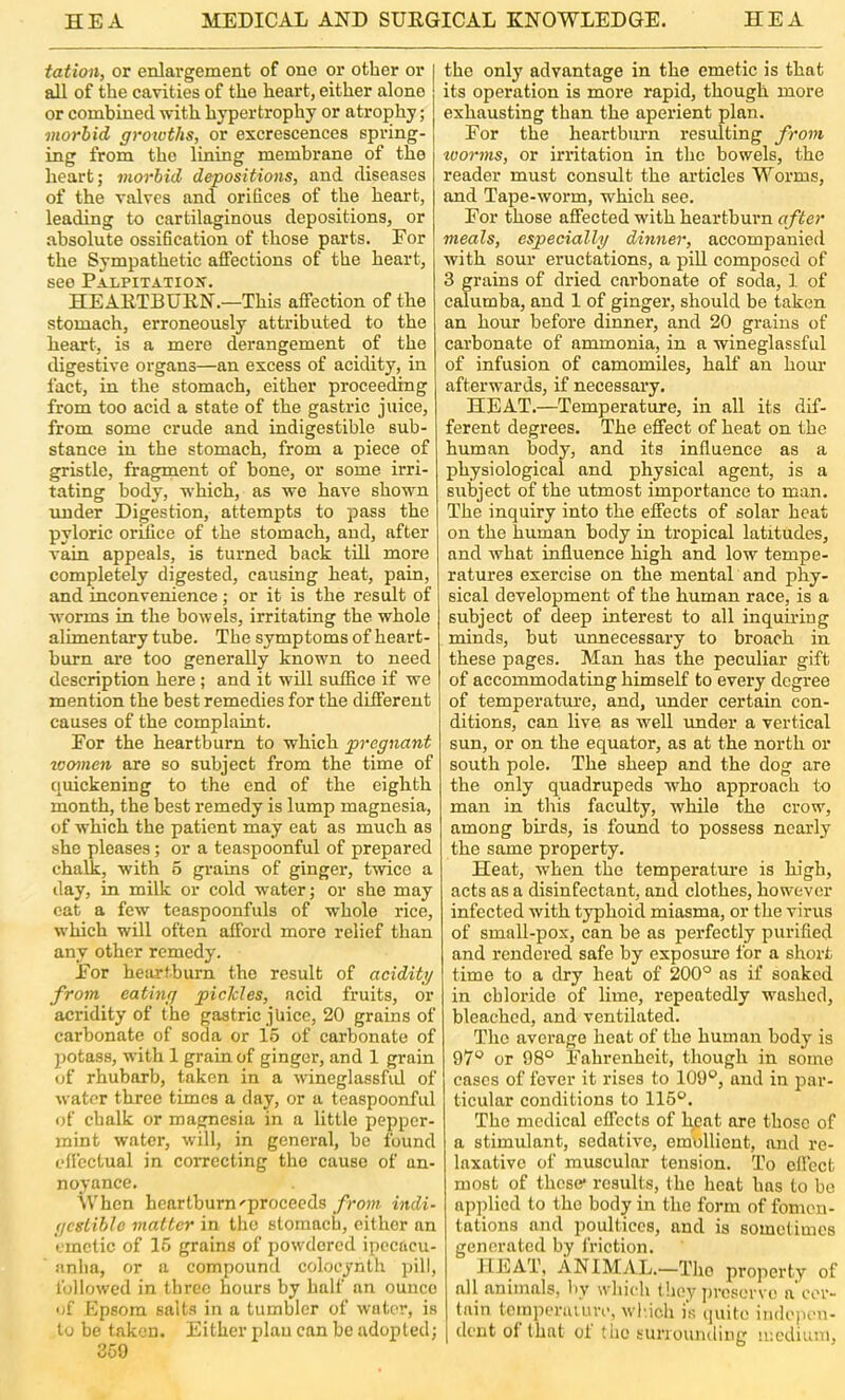 tation, or enlargement of one or other or I all of the eavities of the heart, either alone or combined with hypertrophy or atrophy; morbid groiotlis, or excrescences spring- ing from the lining membrane of the heart; morbid depositions, and diseases of the valves and orifices of the heart, leading to cartilaginous depositions, or absolute ossification of those parts. For the Sympathetic affections of the heart, see Palpitatiox. HEAETBUEN.—This affection of the stomach, erroneously attributed to the heart, is a mere derangement of the digestive organs—an excess of acidity, in fact, in the stomach, either proceeding from too acid a state of the gastric juice, from some crude and indigestible sub- stance in the stomach, from a piece of gristle, fragment of bone, or some irri- tating body, which, as wo have shown tmder Digestion, attempts to pass the pyloric orifice of the stomach, and, after vain appeals, is turned back till more completely digested, causing heat, pain, and inconvenience; or it is the result of worms in the bowels, irritating the whole alimentary tube. The symptoms of heart- burn ai'e too generally known to need description here; and it will suffice if we mention the best remedies for the different causes of the complaint. For the heartburn to which pregnant toomen are so subject from the time of quickening to the end of the eighth month, the best remedy is lump magnesia, of which the patient may eat as much as she pleases; or a teaspoonful of prepared chalk, with 5 grains of ginger, twice a day, in milk or cold water; or she may cat a few teaspoonfuls of whole rice, which will often afford more relief than any other remedy. For heartburn the result of acidity from eating pickles, acid fruits, or acridity of the gastric juice, 20 grains of carbonate of soda or 15 of carbonate of potass, with 1 grain of ginger, and 1 grain of rhubarb, taken in a wineglassfid of water three times a day, or a teaspoonful of chalk or magnesia in a little pepper- mint water, will, in general, be found eficctual in correcting the cause of an- noyance. iVhen heartburn'proceeds/row? indi- gestible matter in the stomach, either an emetic of 15 grains of powdered ipecacu- anha, or a compound colocynth pill, tbllowed in three hours by half an ounce of Kpsora salts in a tumbler of water, is to be taken. Either plau can be adopted; 350 the only advantage in the emetic is that its operation is more rapid, though more exhausting than the aperient plan. For the heartbiu'n resulting from toorms, or irritation in the bowels, the reader must consult the articles Worms, and Tape-worm, which see. For those affected with heartburn after meals, especially dinner, accompanied with sour eructations, a pill composed of 3 grains of dried carbonate of soda, 1 of calumba, and 1 of ginger, should he taken an hour before dinner, and 20 grains of carbonate of ammonia, in a wineglassful of infusion of camomiles, half an houi’ afterwards, if necessai’y. HEAT.—Temperature, in all its dif- ferent degrees. The effect of heat on the human body, and its influence as a physiological and physical agent, is a subject of the utmost importance to man. The inquiry into the effects of solar heat on the human body in tropical latitudes, and what influence high and low tempe- ratures exercise on the mental and phy- sical development of the human race, is a subject of deep interest to all inquhing . minds, but unnecessary to broach in these pages. Man has the peculiar gift of accommodating himself to every degree of temperatm'e, and, imder certain con- ditions, can live as well under a vertical sun, or on the equator, as at the north or south pole. The sheep and the dog are the only quadrupeds who approach to man in this faculty, while the crow, among birds, is found to possess nearly the some property. Heat, when the temperatm’e is high, acts as a disinfectant, and clothes, however infected with typhoid miasma, or the virus of small-pox, can he as perfectly purified and rendered safe by exposure for a short time to a dry heat of 200° as if soaked in chloride of lime, repeatedly washed, bleached, and ventilated. The average heat of the human body is 97° or 98° Fahrenheit, though in some cases of fever it rises to 109°, and in J3ar- ticular conditions to 115°. The medical effects of ly;nt are those of a stimulant, sedative, emollient, and re- laxative of muscular tension. To effect most of these* results, the heat has to bo applied to the body in the form of fomen- tations and poultices, and is somelimos generated by friction. HEAT, ANIMAL.—Tho property of all animals, by which they j)rosorvo a cer- tain tcinperauu’i’, winch is quite indcpcti- dciit of that of the sunoumling medium.