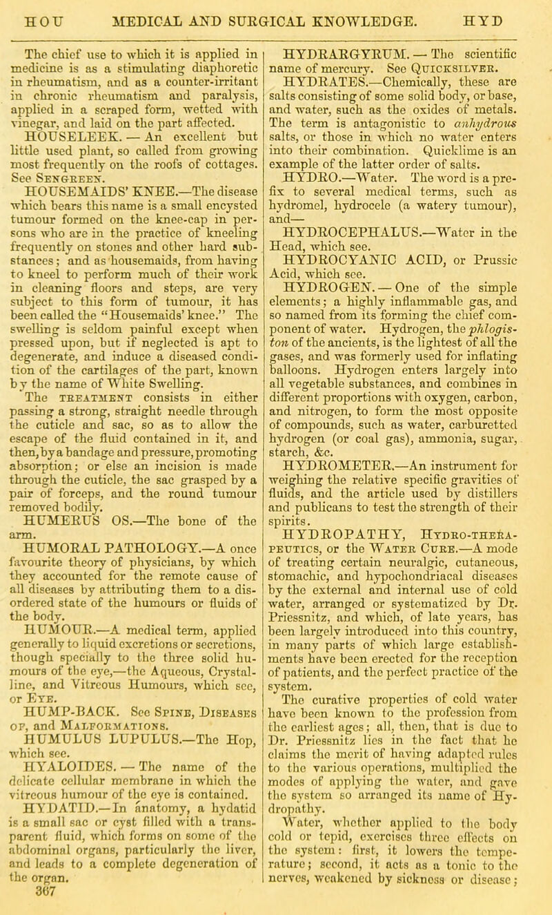 The chief use to which it is fipplied in medicine is as a stimulating diaphoretic in rheumatism, and as a counter-irritant in chronic rheumatism and paralysis, applied in a scraped form, wetted udth vinegar, and laid on the part affected. HOUSELEEK. — An excellent but little used plant, so called from growing most frequently on the roofs of cottages. See Sengeeen. HOUSEMAIDS’ KNEE.—The disease which hears this name is a small encysted tumour formed on the knee-cap in per- sons who are in the practice of kneeling frequently on stones and other hard sub- stances ; and as housemaids, from having to kneel to perform much of their work in cleaning floors and steps, are very subject to this foi-m of tumour, it has been called the “Housemaids’knee.” The swelling is seldom painful except when pressed upon, but if negleeted is apt to degenerate, and induce a diseased condi- tion of the cartilages of the part, known b y the name of White Swelling. The TEEATMENT consists in either passing a strong, straight needle through the cuticle and sac, so as to allow the escape of the fluid contained in it, and then, by a bandage and pressure, promoting absorption; or else an incision is made through the cuticle, the sac grasped by a pair of forceps, and the round tumour removed bodily. HUMEEUS OS.—The bone of the arm. HUMOEAL PATHOLOGY.—A once fiivourite theory of physicians, by which they accounted for the remote cause of all diseases by attributing them to a dis- ordered state of the humours or fluids of the body. HUMOUE.—A medical term, applied generally to liquid excretions or secretions, though specially to the three solid hu- mours of the eye,—the Aqueous, Crystal- line, and Vitreous Humours, which sec, or Eye. HUMP-BACK. Sec Spine, Diseases OF, and Mai.foemations. HUMULUS LUPULUS.—The Hop, which 8cc« HYALOTDES. — The name of the delicate cellular membrane in which the vitreous humour of the eye is contained. HYDATID.— In anatomy, a hydatid is a small sac or cyst filled with a trans- parent fluid, which forms on some of the abdominal organs, particularly the liver, and leads to a complete degeneration of the organ. 307 HYDEAEGYEUM. — The scientific name of mercury. Sec Quicksilvee. HYDEATES.—Chemically, these are salts consisting of some solid body, or base, and water, such as the oxides of metals. The term is antagonistic to anhydroits salts, or those in which no water enters into their combination. Quicklime is an example of the latter order of salts. HYT)EO.—Water. The word is a pre- fix to several medical terms, such as hydromel, hydrocele (a watery tumour), and— HYDEOCEPHALUS.—Water in the Head, which see. HYDEOCYANIC ACID, or Prussic Acid, which see. HYDEOGEN. — One of the simple elements; a highly inflammable gas, and so named from its forming the chief com- ponent of water. Hydrogen, t]xe ph.logis~ ton of the ancients, is the lightest of all the gases, and was formerly used for inflating balloons. Hydrogen enters largely into all vegetable substances, and combines in different proportions with oxygen, carbon, and nitrogen, to form the most opposite of compounds, such as water, carburetted hydrogen (or coal gas), ammonia, sugar, starch, &c. HYDEOMETEE.—An instrument for weighing the relative specific gravities of fluids, and the article used bj'- distillers and publicans to test the strength of their spiidts. HYDEOPATHY, Htdeo-the&a- PEUTics, or the Watee Cuee.—A mode of treating certain neuralgic, cutaneous, stomachic, and hypochondriacal diseases by the external and internal use of cold water, arranged or systematized by Dr. Priessnitz, and which, of late years, has been largely introduced into this country, in many parts of which largo establish- ments have been erected for the reception of patients, and the perfect practice of the system. The curative properties of cold water have been known lo the profession from the caidiest ages; all, then, that is duo to Dr. Priessnitz lies in the fact that ho claims the merit of having adapted rules to the various operations, multiplied the modes of applying the water, and g.nve the system so arranged its name of Hy- dropathy. Water, whether applied to the body cold or tepid, exorcises three effects on the system: first, it lowers the tempe- rature ; second, it acts as a tonic to the nerves, weakened by sickness or disease;