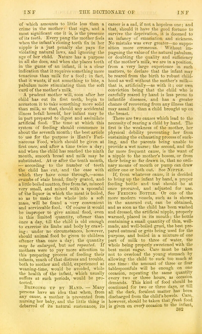 of which amounts to little less than a crime in the mother: that sign, and a most significant one it is, is the presence of its teeth. Every pang the mother feels when the infant’s closing teeth fix in her nipple is a just penalty she pays for violating natural laws, and ignoring the age of her child. Nature has a purpose in all she does, and when she places teeth in the gums of an infant, it is a clear indication that it requires something more tenacious than milk for a food; in fact, that it wants, if not something to bite, a pabulum more stimulating than the soft curd of the mother’s milk. A prudent mother will, soon after her child has cut its first teeth, begin to accustom it to take something more solid than milk, so that, should any accidental illness befall herself, her infant may be in part prepared to digest and assimilate artificial food. The time at which this system of feeding should commence is about the seventh month; the best article to use for the purpose is Hard’s Fari- naceous Food, which should be given at first once, and after a time twice a day; and when the child has reached the ninth month, smooth bread and milk may be substituted. At or after the tenth month, — according to the number of teeth the child has cut, and the ease with which they have come through,—some crumbs of stale bread, finely grated, and- a little boiled mutton, free from fat, minced very small, and mixed with a spoonful of the liquor in which the meat is boiled, so as to make the whole into a soft mass, will be found a very convenient and serviceable food. Of course it would be improper to give animal food, even in this limited quantity, oftener than once a day, till the child is old enough to exercise its limbs and body by crawl- ing : under no circumstances, however, should animal food bo given to children oftener than once a day; the quantity may he enlarged, but not repeated. If mothers were to pay more attention to this preparing process of feeding their infants, much of that distress and trouble, both to mother and child, experienced at weaning-time, would be avoided, while the health of the infant, which usually suffers at such periods, would be pro- tected. BaiNaiNG i;p by Haxd. — Many persons have an idea that when, from any cause, a mother is prevented from nursing her baby, and the little thing is debarred of its natural sustenance, its career is a sad, if not a hopeless one; and that, should it have the good fortune to survive the deprivation, it is doomed to an infancy of emaciation and sickness. No mistake was ever greater—no suppo- sition more erroneous. Without im- pugning the value of the natural pabulum, or doubting the quality and sufficiency of the mother’s mUk, we are in a position, from a very large experience in such matters, to declare that the infant may be reared from the birth to robust child- hood as well without the mother’s milk— that is, artificially—as with it; our own conviction being that the child who is carefully reared by hand is less prone to infantile diseases, and has a greater chance of recovering from any illness that may assail it, than a child brought up on the breast. There are two causes which lead to the necessity of rearing a child by hand. The first is the weakness of the mother, her physical debility preventing her from sustaining the exhausting process of suck- ling, and the parents being unable to pi'ovide a wet nurse; the second, and the far more frequent cause, is the want of a nipple to the mother’s bosom, or from their being so far drawn in, that no ordi- nary means of mouth or pump can draw either one or both out. See Nipple. If, from whatever cause, it is decided to bring up the infant by hand, a proper feeding bottle and teat should be at once procured, and adjusted for use. See Feeding Bottle. Or one of the more modern vessels, such as is shown in the annexed cut, can be obtained, and as soon as the child has been washed and dressed, the artificial nipple, properly warmed, placed in its mouth; the bottle containing a small quantity of thin, well- made, and well-boiled gruel, the best pre- pared oatmeal or grits being used for the purpose, and boiled in a mixture of one part of milk to three of water, the whole being properly sweetened with the best moist sugar. Care must be taken not to overload the young stomach by allowing the child to suck too much at one time: the amount of three or four tablcspoonfuls will bo enough on one occasion, repeating the same quantity every two or three hours, as occasion demands. This kind of food should be continued for two or three days, or till all the dark, feculent matter has been discharged from the child’s bowels. Care,, however, should bo taken thatyres/i food is given on every occasion to the infant.