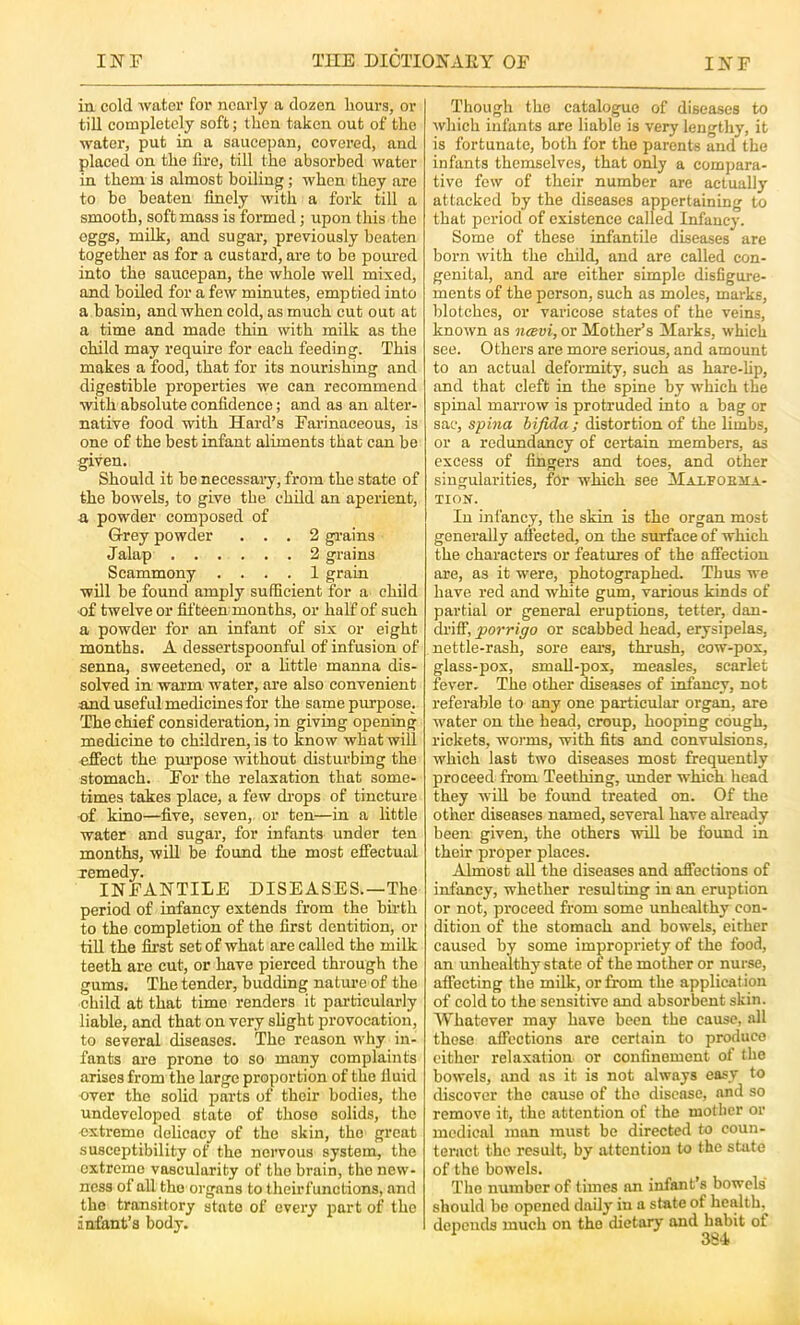 in cold Avater for nearly a dozen hours, or till completely soft; then taken out of the •water, put in a saucepan, covered, and placed on the fire, till the absorbed water in them is almost boiling; when they are to bo beaten finely with a fork till a smooth, soft mass is formed; upon this the eggs, milk, and sugar, previously beaten together as for a custard, are to be pom-ed into the saucepan, the whole well mixed, and boiled for a few minutes, emptied into a basin, and when cold, as much cut out at a time and made thin with milk as the child may require for each feeding. This makes a food, that for its nourishing and digestible properties we can recommend with absolute confidence; and as an alter- native food with Hard’s Farinaceous, is one of the best infant aliments that can be given. Should it be necessary, from the state of the bowels, to give the child an aperient, a powder composed of Grey powder ... 2 gi-ains Jalap 2 grains Scammony .... 1 grain will be found amply sufficient for a child of twelve or fifteen months, or half of such a powder for an infant of six or eight months. A dessertspoonful of infusion of senna, sweetened, or a little manna dis- solved in warm water, are also convenient and useful medicines for the same purpose. The chief consideration, in giving opening medicine to children, is to know what will effect the purpose without disturbing the stomach. For the relaxation that some- times takes place, a few di’ops of tincture •of kino—five, seven, or ten—in a little water and sugar, for infants under ten months, wiU be found the most effectual remedy. INFANTILE DISEASES.—The period of infancy extends from the budh to the completion of the first dentition, or till the first set of what are called the milk teeth are cut, or have pierced through the gums. The tender, budding natui’e of the child at that time renders it particularly liable, and that on very slight provocation, to several diseases. The reason why in- fants are prone to so many complaints arises from the large proportion of the fluid over the solid parts of their bodies, the undeveloped state of those solids, the extreme delicacy of the skin, the great susceptibility of the nervous system, the extreme vascularity of the brain, the new- ness of all the organs to theirfunctions, and the transitory state of every part of the infant’s body. Though the catalogue of diseases to which infants are liable is very lengthy, it is fortunate, both for the parents and the infants themselves, that only a compara- tive few of their number are actually attacked by the diseases appertaining to that period of existence called Infancy. Some of these infantile diseases are born with the child, and are called con- genital, and are either simple disfigure- ments of the person, such as moles, marks, blotches, or varicose states of the veins, known as neevi, or Mother’s Marks, which see. Others ai’e more serious, and amount to an actual deformity, such as hare-hp, and that cleft in the spine by -which the spinal marrow is protruded into a bag or sac, spina bifida ; distortion of the limbs, or a redundancy of certain members, as excess of fingers and toes, and other singularities, fOr which see Malfoema- TION. In infancy, the skin is the organ most generally affected, on the surface of which the characters or features of the affection are, as it were, photographed. Thus we have red and white gum, various kinds of partial or general eruptions, tetter, dan- driff, porripo or scabbed head, erysipelas, nettle-rash, sore ear's, thrush, cow-pox, glass-pox, small-pox, measles, scarlet fever. The other diseases of infancy, not referable to any one particular organ, are water on the head, croup, hooping cough, rickets, worms, with fits and convulsions, which last two diseases most frequently proceed from Teething, under which head they will be found treated on. Of the other diseases named, several have already been given, the others -will be found in their proper places. Almost all the diseases and affections of infancy, whether resulting in an eruption or not, proceed from some unhealthy con- dition of the stomach and bowels, cither caused by some impropriety of the food, an unhealthy state of the mother or nurse, affecting the milk, or from the application of cold to the sensitive and absorbent skin. Whatever may have been the cause, all these affections are certain to produce cither relaxation or confinement of the bowels, and ns it is not always easy to discover the cause of tho disease, and so remove it, the attention of the mother or medical man must be directed to coun- teract the result, by attention to the state of the bowels. Tho number of times an infant’s bowels should be opened daily in a state of health, depends much on tho dietary and habit of ^ 3S4