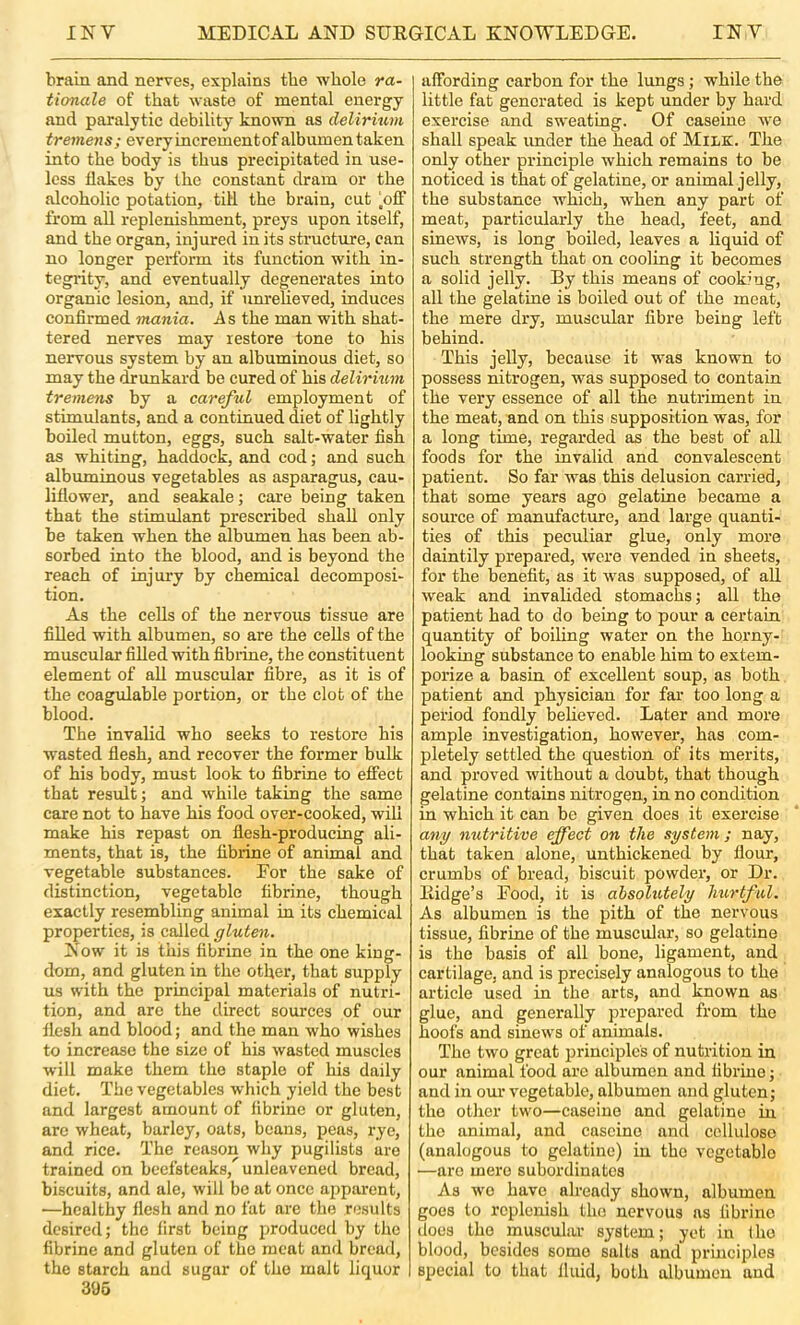 brain and nerves, explains the whole ra- tionale of that waste of mental energy and paralytic debility known as delirmm tremens; every increment of albumen taken into the body is thus precipitated in use- less flakes by the constant dram or the alcoholic potation, till the brain, cut ‘off from all replenishment, preys upon itself, and the organ, injured in its structure, can no longer perform its function with in- tegrity, and eventually degenerates into organic lesion, and, if imi'elieved, induces confirmed mania. As the man with shat- tered nerves may restore tone to his nervous system by an albuminous diet, so may the drimkard be cured of his delirium tremens by a careful employment of stimulants, and a continued diet of lightly boiled mutton, eggs, such salt-water fish as whiting, haddock, and cod; and such albuminous vegetables as asparagus, cau- liflower, and seakale; care being taken that the stimulant prescribed shall only be taken when the albumen has been ab- sorbed into the blood, and is beyond the reach of injury by chemical decomposi- tion. As the cells of the nervous tissue are filled with albumen, so are the cells of the muscular filled with fibidne, the constituent element of all muscular fibre, as it is of the coagulable portion, or the clot of the blood. The invalid who seeks to restore his wasted flesh, and recover the former bulk of his body, must look to fibrine to effect that result; and while taking the same care not to have his food over-cooked, will make his repast on flesh-producing ali- ments, that is, the fibrine of animal and vegetable substances. Eor the sake of distinction, vegetable fibrine, though exactly resembling animal in its chemical properties, is called gluten. Now it is this fibrine in the one king- dom, and gluten in the other, that supply us with the principal materials of nutri- tion, and are the direct sources of our flesh and blood; and the man who wishes to increase the size of his wasted muscles will make them the staple of his daily diet. The vegetables which yield the best and largest amount of fibrine or gluten, are wheat, barley, oats, beans, peas, rye, and rice. The reason why pugilists are trained on beefsteaks, unleavened bread, biscuits, and ale, will bo at once a2)parent, ■—healthy flesh and no fat are the results desired; the first being produced by the fibrine and gluten of the meat and bread, the starch and sugar of the malt liquor 395 affording carbon for the lungs; while the little fat generated is kept under by hard exercise and sweating. Of caseine we shall speak under the head of Milk. The only other principle which remains to be noticed is that of gelatine, or animal jelly, the substance which, when any part of meat, particularly the head, feet, and sinews, is long boiled, leaves a liquid of such strength that on cooling it becomes a solid jelly. By this means of cooking, all the gelatine is boiled out of the meat, the mere dry, muscular fibre being left behind. This jelly, because it was known to possess nitrogen, was supposed to contain the very essence of all the nutriment in the meat, and on this supposition was, for a long time, regarded as the best of all foods for the invalid and convalescent patient. So far was this delusion carried, that some years ago gelatine became a source of manufacture, and large quanti- ties of this peculiar glue, only more daintily prepared, were vended in sheets, for the benefit, as it was supposed, of all weak and invalided stomachs; all the patient had to do being to pour a certain quantity of boiling water on the horny- looking substance to enable him to extem- porize a basin of excellent soup, as both patient and physician for far too long a period fondly believed. Later and more ample investigation, however, has com- pletely settled the question of its merits, and proved without a doubt, that though gelatine contains nitrogen, in no condition in which it can be given does it exercise any nutritive effect on the system; nay, that taken alone, unthickened by flour, crumbs of bread, biscuit powder, or Dr. Ridge’s Food, it is absolutely hurtful. As albumen is the pith of the nervous tissue, fibrine of the muscular, so gelatine is the basis of all bone, ligament, and cartilage, and is precisely analogous to the article used in the arts, and known as glue, and generally prepared from the hoofs and sinews of animals. The two groat jjrinciple's of nutrition in our animal food are albumen and fibrine; and in om* vegetable, albumen and gluten; the other two—caseine and gelatine in the animal, and caseine and cellulose (analogous to gelatine) in the vegetable —are mere subordinates As wo have already shown, albumen goes to replenish the nervous as fibrine does the muscular system; yet in (ho blood, besides some salts and jirinciples special to that fluid, both albumen and