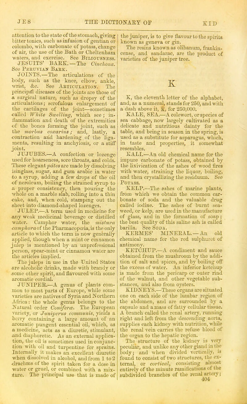 iittontion to the state of the stomach, giving Litter tonics, such as infusion of gentian or Colombo, -with carbonate of potass, change of air, the use of the Bath or Cheltenham ■w aters, and exercise. See Biliousness. JESUITS’ BARK.—The Cinchona. See Beeuvian Baek. JOINTS.—The articulations of the body, such as the knee, elbow', ankle, M-i'ist, &c. See Aeticulation. The principitl diseases of the joints are those of & surgical nature, such as dropsy of the articulations; scrofulous enlargement of the cartilages of the joint—sometimes called White Swelling, which see; in- flammation and death of the extremities of the bones forming the joint, such as the morbus coxarius; and, lastly, a contraction and hardening of the liga- ments, resulting in anchylosis, or a stiff joint. JUJUBES.—A confection or lozenge used for hoarseness, sore throats, and colds. These elegant jjates are made by dissolving isinglass, sugar, and gum arabic in water •to a syrup, adding a few di-ops of the' oil •of neroleum, boiling the strained syrup to a proper consistency, then poiuing the whole on a marble slab, rolling into a thin •cake, and, when cold, stamping out the sheet into diamond-shaped lozenges. JULEP.—A term used in medicine for miy weak medicinal beverage or distilled water. Camphor water, the mistura canvphora of the Pharmacopceia, is the only article to which the term is now genferally applied, though when a mint or cinnamon julep is mentioned by an unprofessional person, spear-mint or cinnamon water are the articles implied. The juleps in use in the United States are alcoholic di’inks, made with brandy or •some other spirit, and flavom-ed with some aromatic cordial. JUNIPER.—A genus of plants com- mon to most parts of Europe, while some varieties are natives of Syria and Northern Africa: the whole genus belongs to the Natui-al order Conifer as. The European variety, or Juni^erus communis, yields a berry containing a large amomit of an aromatic pungent essential oil, which, as a medicine, acts as a diui’etic, stimulant, -and diajjhorctic. As an external applica- tion, the oil is sometimes used in conjunc- tion with oil and turpentine I'or sprains. Internally it makes an excellent diuretic when dissolved in alcohol, and from 1 to 2 ■di’achms ol the spirit taken for a dose in water or gruel, or combined with a mix- ture. The principal use that is made of the juniper, is to give flavour to the spirits known as geneva or gin. The resins known as olibanum, frankin- cense, and sandarac, are the product of varieties of the juniper tree. K K, the eleventh letter of the alphabet, and, as a numeral, stands for 250, and with a dash above it, K, for 250,000. KALE, SEA.—A colewort, or species of sea cabbage, now largely cultivated as a delicate and nutritious dainty for the table, and being in season in the spring, is used as a substitute for asparagus, which, in taste and properties, it somewhat resembles. KALI.—An old chemical name for the impui-e carbonate of potass, obtained by the lixivication of the ashes of wood fires with water, straining the liquor, boiling, and then crystallizing the residuum. See Potass. KELP.—The ashes of marine plants, from which we obtain the common car- bonate of soda and the valuable drug called iodine. The ashes of burnt sea- weed, or kelp, are used in the manufactm-e of glass, and in the formation of soap; thebest quahty of this saline ash is called barilla. See Soda. KERMES’ MINERAL. —An old chemical name for the red sulphurct of antimony. KETCHUP.—A condiment and sauce obtained from the mushroom by the addi- tion of salt and spices, and by boiling off the excess of water. An inferior ketchup is made from the pericarp or outer rind of the walnut, and other vegetable sub- stances, and also from oysters. KIDNEYS.—These organs ai’c situated one on each side of the lumbar region of the abdomen, and are smTOunded by a capsule and a mass of fatty cellular tissue. A branch called the renal artery, running right and left from the descending aorta, supplies each kidney with nutrition, while the renal vein carries the refuse blood of the organ to the hepatic region. The structure of the kidney is very pecuUai-, and unlike an^ other gland in the body; and when divided vcrticclh, is found to consist of two structures, the ex- ternal, or cortical, consisting almost entirely of the minute ramilications of the subdivided branches of the renal artery;