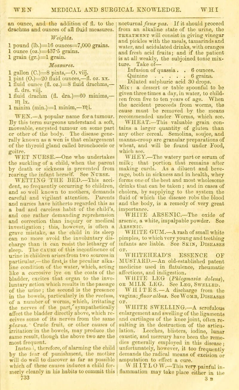 an ounce, and the addition of 11. to the drachms and ounces of all fluid measures. Weights. 1 pound (lh.)=16 ounces=7,000 grains. 1 ounce (oz.)=437’5 grains. 1 grain (gr.)=l grain. Measures, 1 gallon (C.)=8 pints,—O. viij. 1 pint (O.)=20 fluid ounces,—fl. oz. xx. 1 fluid ounce (fi. oz.)=8 fluid drachms,— fl. drs. viij. 1 fluid drachm (fl. dra.)=60 minims,— trj lx. 1 minim (min.)=l minim,—Tfli. WEN.—A popular name for a tumour. By this term surgeons understand a soft, moveable, encysted tumour on some part or other of the body. The disease gene- rally known as a wen is that enlargement of the thyroid gland called bronchocele or goitre. WET NURSE.—One who undertakes the suckling of a child, when the parent by death or sickness is prevented from rearing the infant herself. See Nuese. WETTING THE BED.—This acci- dent, so frequently occurring to childi-en, and so well known to mothers, demands careful and vigilant attention. Parents and nurses have hitherto regarded this as a bad and careless habit of the child’s, and one rather demanding reprehension and correction than inquiry or medical investigation; this, however, is often a grave mistake, as the child in its sleep can no more ovoid the involuntary dis- charge than it can resist the lethargy of sleep. The cause of this incontinence of u.dne in children arises from two sources in f)articular,—the first^is the peculiar alka- ine condition of the water, which, acting like a corrosive lye on the coats of the bladder, excites that organ to the invo- luntary action which results in the passage of the urine; the second is the presence in the bowels, jiarticularly in the rectum, of a number of worms, which, irritating the nerves of the part,'sympathetically affect the bladder directly above, which re- ceives some of its nerves from the same plexus. ■ Crude fruit, or other causes of irritation in the bowels, may produce the same result, though the above two are the most frequent. Insteii I, therefore, of alarming the child by the tear of punishment, the mother will do well to discover as fur us possible which of these causes induces a child for- merly cleanly m his habits to commit this 733 nocturnalIf it should proceed from an alkaline state of the urine, the TEEATMENT will consist in giving vinegar and pickles with the meals, tamarinds and water, and acidulated drinks, with oranges and fresh acid fruits; and if the patient is at all weakly, the subjoined tonic mix- ture. Take of— Infusion of quassia . . 6 ounces. Quinine 6 grains. Diluted sulphuric acid 30 drops. Mix: a dessert or table spoonful to be given thi’ee times a day, in water, to child- ren from five to ten years of age. When the accident proceeds from worms, the cause must be removed by the means recommended under Worms, which see. WHEAT.—This valuable grain con- tains a larger quantity of gluten than any other cereal. Semolina, soujee, and manna-croup are granular preparations of wheat, and will be found under Food, which see. WHEY.—The watery part or serum of milk; that portion that remains after making curds. As a diluent and beve- rage, both in sickness and in health, whey forms one of the best and most wholesome drinks that can be taken; and in cases of cholera, by supplying to the system the fluid of which the disease robs the hlood and the body, is a remedy of very great importance. WHIi'E ARSENIC.—The oxide of arsenic, a white, impalpable powder. See Aesenic. WHITE GUAI.—A rash of small white pimples, to which very young and teething infants are liable. See Skin, Diseases OF. WHITEHEAD’S ESSENCE OF IMUSTARD.—An old-established patent medicine used in flatulence, rheumatic affections, and indigestion. WHITE LEG {l^hlcgmasia dolens), OE MILK LEG. See Leg, Swelled. WHITES.—A discharge from the vagina; fluor albtis. See Womb, Diseases OF. WHITE SWELLING.—A scrofulous enlargement and swelling of the ligaments and cartilages of the knee joint, often re- sulting in the destruction of the articu- lation. Leeches, blisters, iodine, lunar caustic, and mercury have been the reme- dies generally employed in this disease ; unfortunately, however, it too frequentlv demands the radical means of excision or amputation to effect a cure. \V IIIT L 0 W.—This very painful in- flammuliou may take place either in the 3 n