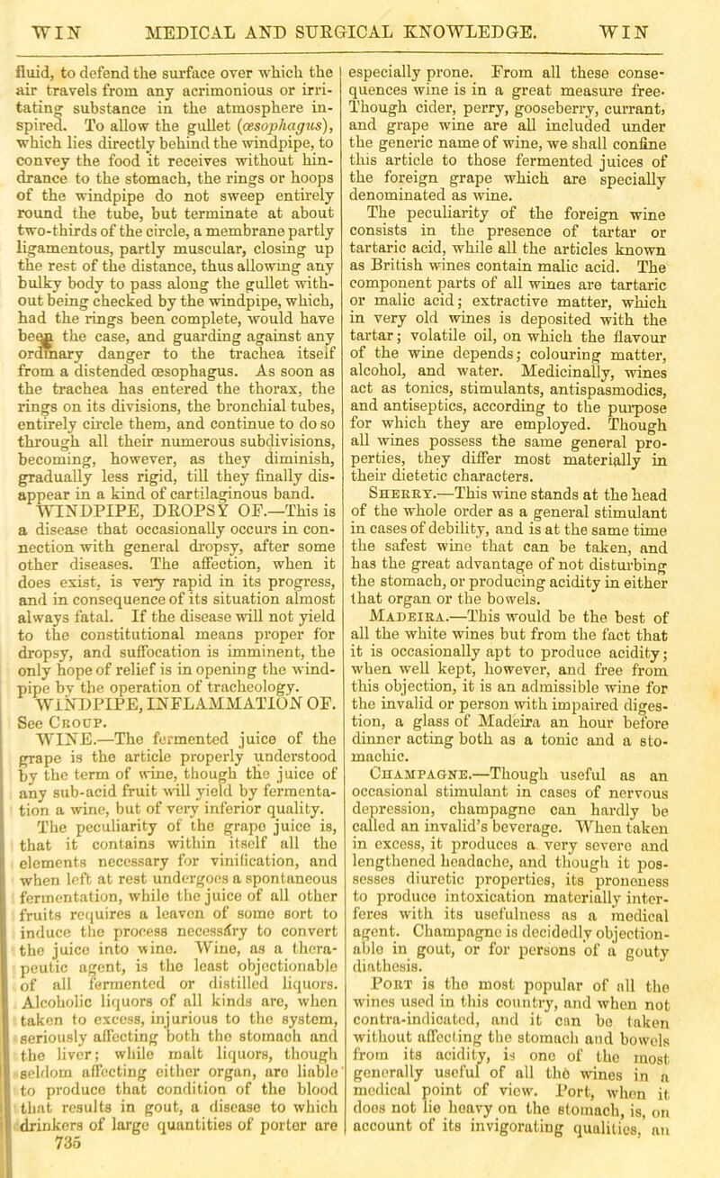 fluid, to defend the siu’face over which the air travels from any acrimonious or irri- tating' substance in the atmosphere in- spired. To allow the guUet {oesophagus), which lies directly behind the ■windpipe, to convey the food it receives without hin- drance to the stomach, the rings or hoops of the windpipe do not sweep entirely round the tube, but terminate at about two-thirds of the circle, a membrane partly ligamentous, partly muscular, closing up the rest of the distance, thus allowmg any bulky body to pass along the gullet with- out being checked by the -windpipe, which, had the rings been complete, would have be^ the case, and guarding against any ordmary danger to the trachea itself from a distended oesophagus. As soon as the trachea has entered the thorax, the rings on its divisions, the bronchial tubes, entirely circle them, and continue to do so through all their numerous subdivisions, becoming, however, as they diminish, gradually less rigid, till they finally dis- appear in a kind of cartilaginous band. WINDPIPE, DROPSY OE.—This is a disease that occasionally occurs in con- nection with general dropsy, after some other diseases. The affection, when it does exist, is very rapid in its progress, and in consequence of its situation almost always fatal. If the disease will not yield to the constitutional means proper for dropsy, and sufibcation is imminent, the only hope of relief is in opening the wind- pipe bv the operation of tracheology. WINDPIPE, INFLAMMATION OF. See Crocp. WINE.—The fermented juice of the grape is the article properly understood by the term of wine, though the juice of any sub-acid fruit will yield by fermenta- tion a wine, but of veiy inferior quality. The peculiarity of the grape juice is, that it contains within itself all the elements necessary for vinification, and when left at rest undergoes a spontaneous fermentation, while the juice of all other fruits requires a leaven of some sort to induce the process necossdry to convert the juice into wine. Wine, as a thera- peutic agent, is the least objectionable of all fermented or distilled liquors. Alcoholic liquors of all kinds are, when taken to excess, injurious to the system, seriously affecting both the stomach and the liver; while mult liquors, though selflom aflccting cither organ, aro liable to produce that condition of the blood that results in gout, a disease to which drinkers of largo quantities of porter aro 735 especially prone. From all these conse- quences wine is in a great measure free- Though cider, perry, gooseberry, currant, and grape wine are all included under the generic name of wine, we shall confine this article to those fermented juices of the foreign grape which are specially denominated as wine. The peculiarity of the foreign wine consists in the presence of tartai’ or tartaric acid, while all the articles known as British wines contain malic acid. The component parts of all wines are tartaric or malic acid; extractive matter, which in very old wines is deposited with the tartar; volatile oil, on which the flavour of the wine depends; colouring matter, alcohol, and water. Medicinally, -wines act as tonics, stimulants, antispasmodics, and antiseptics, according to the puipose for which they are employed. Though all wines possess the same general pro- perties, they differ most materially in their dietetic characters. Sheeet.—This wine stands at the head of the whole order as a general stimulant in cases of debility, and is at the same time the safest wine that can be taken, and has the great advantage of not disturbing the stomach, or producing acidity in either that organ or the bowels. Madeiea.—This would be the best of all the white wines but from the fact that it is occasionally apt to produce acidity; when well kept, however, and free from this objection, it is an admissible wine for the invalid or person with impaired diges- tion, a glass of Madeira an hour before dinner acting both as a tonic and a sto- machic. Cdampagne.—Though useful as an occasional stimulant in cases of nervous depression, champagne can hardly be called an invalid’s beverage. When taken in excess, it produces a very severe and lengthened headache, and thougli it pos- sesses diuretic properties, its proneuess to produce intoxication materially inter- feres with its usefulness as a medical agent. Champagne is decidedly objection- able in gout, or for persons of a gouty diathesis. Poet is the most popular of all the wines used in this country, and when not contra-indicated, and it can be taken without affecting the stomacli and bowels from its acidity, is one of the most generally useful of all thb wines in a medical point of view. Port, when it does not lie lioavy on the stomach, is, on account of its invigorating qualities,’ an