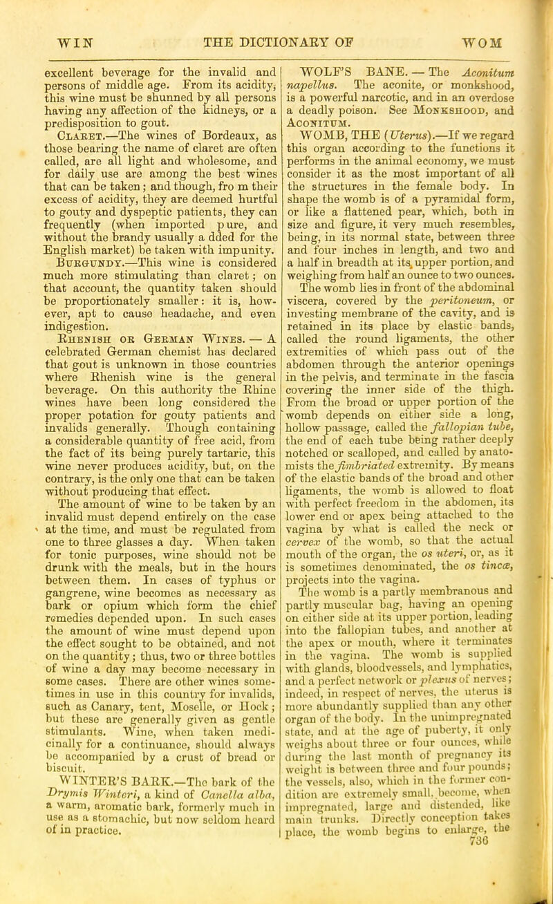 excellent beverage for the invalid and persons of middle age. From its aciditjj this wine must be shunned by all persons having any affection of the kidneys, or a predisposition to gout. CiAEET.—The wines of Bordeaux, as those bearing the name of claret are often called, are all light and wholesome, and for daily use are among the best wines that can be taken; and though, fro m their excess of acidity, they are deemed hurtful to gouty and dyspeptic patients, they can frequently (when imported pure, and without the brandy usually a dded for the English market) be taken with impunity. Buegundt.—This wine is considered much more stimulating than claret; on that account, the quantity taken should be proportionately smaller: it is, how- ever, apt to cause headache, and even indigestion. Ehenish oe Geeman Wines. — A celebrated German chemist has declared that gout is unknown in those countries where Ehenish wine is the general beverage. On this authority the Ehine wines have been long considered the proper potation for gouty patients and invalids generally. Though containing a considerable quantity of free acid, from the fact of its being purely tartaric, this wine never produces acidity, but, on the contraiy, is the only one that can be taken without producing that effect. The amount of wine to be taken by an invalid must depend entirely on the case ' at the time, and must be regulated from one to three glasses a day. When taken for tonic purposes, wine should not be drunk with the meals, but in the hours between them. In cases of typhus or gangrene, wine becomes as necessary as bark or opium which form the chief remedies depended upon. In such cases the amount of wine must depend upon the effect sought to be obtained, and not on the quantity j thus, two or three bottles of wine a day may become necessary in some cases. There are other wines some- times in use in this country for invalids, such as Canary, tent, Moselle, or Hock; but these are generally given as gentle stimulants. Wine, when taken medi- cinally for a continuance, should always be accompanied by a crust of bread or biscuit. WINTEE’S BAEE.—The bark of the Drymis Winter!, n kind of Canella alba, a warm, aromatic bark, formerly much iu use as a stomachic, but now seldom heard of in practice. WOLF’S BANE. — The Aconituitt napellua. The aconite, or monkshood, is a powerful narcotic, and in an overdose a deadly poison. See Monkshood, and Aconithm. WOMB, THE {Uterus).—If we regard this organ according to the functions it performs in the animal economy, we must consider it as the most important of all the structures in the female body. In shape the womb is of a pyramidal form, or like a flattened pear, which, both in size and figure, it very much resembles, being, in its normal state, between three and four inches in length, and two and a half in breadth at it^ upper portion, and weighing from half an ounce to two ounces. The womb lies in front of the abdominal viscera, covered by the peritoneum, or investing membrane of the cavity, and is retained in its place by elastic bands, called the round ligaments, the other extremities of which pass out of the abdomen through the anterior openings in the pelvis, and terminate in the fascia covering the inner side of the thigh. From the broad or upper portion of the womb depends on either side a long, hoUow passage, called the fallopian tube, the end of each tube being rather deeply notched or scalloped, and called by anato- mists the Jimhriated extremity. By means of the elastic bands of tlie broad and other licfaments, the womb is allowed to float with perfect freedom in the abdomen, its lower end or apex being attached to the vagina by what is called the neck or cervex of the womb, so that the actual mouth of the organ, the os uteri, or, as it is sometimes denominated, the os tinea, projects into the vagina. I'lio womb is a partly membranous and partly muscular bag, having an opening on either side at its upper portion, leading into the fallopian tubes, and another at the apex or mouth, where it terminates in the vagina. The womb is supplied with glands, bloodvessels, and lymphatics, and a perfect network or plexus of nerves; indeed, in respect of nerves, the uterus is more abundantly supplied than any other organ of the body. In the unimpregnated state, and at the age of puberty, it only weighs about three or four ounces, while during the last month of pregnancy its weight is between three and four pounds; the vessels, also, which in the tormer con- dition are extremely small, become, when impregnated, large and distended, like main trunks. 33irectly conception takes place, the womb begins to enlarge, the