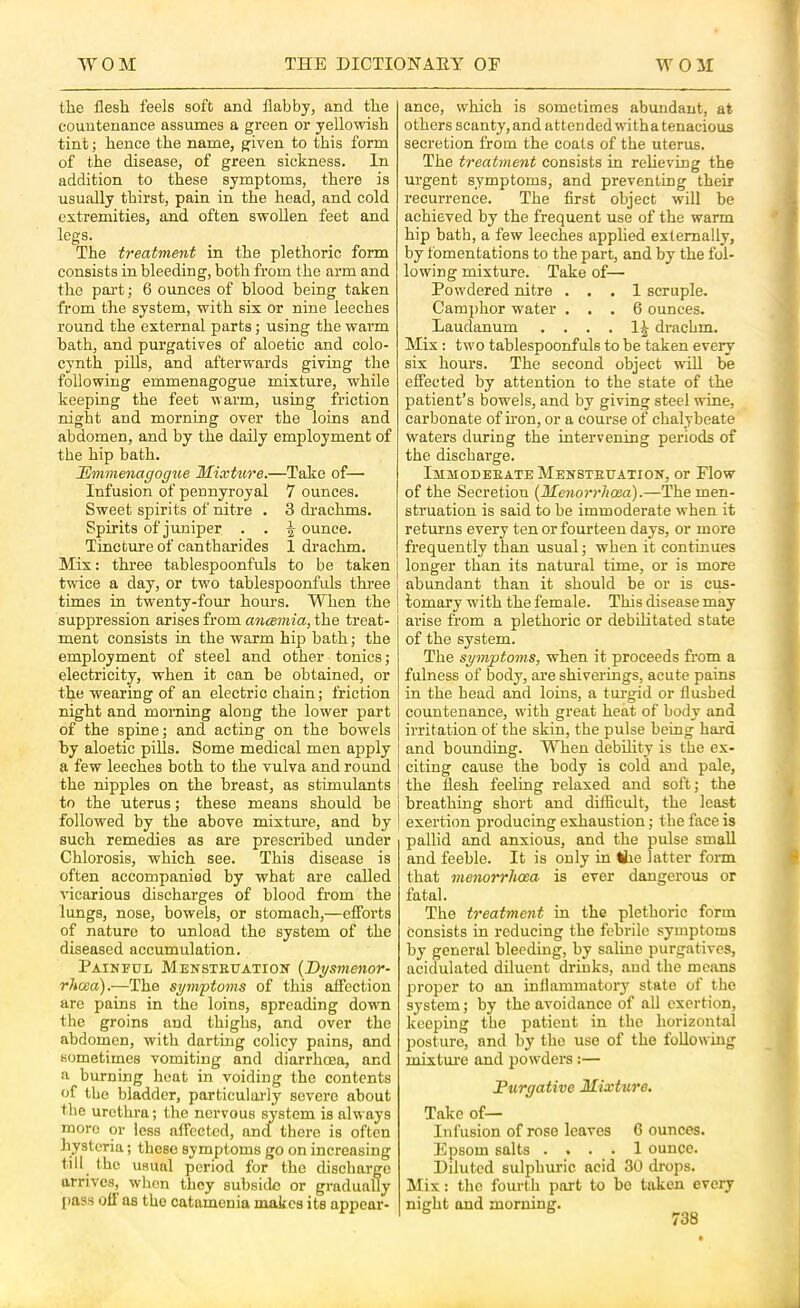 the flesh feels soft and flabby, and the countenance assumes a green or yellowish tint; hence the name, given to this form of the disease, of green sickness. In addition to these symptoms, there is usually thirst, pain in the head, and cold extremities, and often swoUen feet and legs. The treatment in the plethoric form consists in bleeding, both from the arm and the pai't; 6 ounces of blood being taken from the system, with six or nine leeches round the external parts; using the warm bath, and purgatives of aloetic and colo- cynth piUs, and afterwards giving the following emmenagogue mixture, while keeping the feet warm, using friction night and morning over the loins and abdomen, and by the daily employment of the hip bath. JSmmenagogue Mixture.—Take of— Infusion of pennyroyal 7 ounces. Sweet spirits of nitre . 3 drachms. Spirits of juniper . . ^ ounce. Tincture of cantharides 1 drachm. Mix: three tablespoonfuls to be taken twice a day, or two tablespoonfuls three times in twenty-four hours. When the suppression arises from ancemia, the treat- ment consists in the warm hip bath; the employment of steel and other tonics; electricity, when it can be obtained, or the wearing of an electric chain; friction night and morning along the lower part of the spine; and acting on the bowels by aloetic pills. Some medical men apply a few leeches both to the vulva and round the nipples on the breast, as stimulants to the uterus; these means should be followed by the above mixtm’e, and by such remedies as are prescribed under Chlorosis, which see. This disease is often accompanied by what are called vicarious discharges of blood from the lungs, nose, bowels, or stomach,—efforts of nature to unload the system of the diseased accumulation. Painful Mensteuation {Bysmenor- rJicea).—The symptoms of this affection are pains in the loins, spreading down the groins and thighs, and over the abdomen, with darting colicy pains, and sometimes vomiting and diarrhoea, and a burning heat in voiding the contents of the bladder, particularly severe about the uretlu'a; the nervous system is always more or loss affected, ana there is often hysteria; those symptoms go on increasing till the usual period for the discharge arrives, when they subside or gradually t)ass off as tho catamenia makes its appear- ance, which is sometimes abundant, at others scanty, and attended witha tenacious secretion from the coats of the uterus. The treatment consists in relieving the urgent symptoms, and preventing their recurrence. The first object will be achieved by the frequent use of the warm hip bath, a few leeches applied externally, by fomentations to the part, and by the fol- lowing mixture. Take of— Powdered nitre ... 1 scruple. Camj)hor water ... 6 ounces. Laudanum . . . . 1^ drachm. Mix: two tablespoonfuls to be taken every six hours. The second object will be effected by attention to the state of the patient’s bowels, and by giving steel wine, carbonate of iron, or a course of chalybeate waters during the intervening periods of the discharge. Immodeeate Mensteuation, or Flow of the Secretion (Menorrhoea).—The men- struation is said to be immoderate when it returns every ten or fourteen days, or more frequently than usual; when it continues longer than its natural time, or is more abundant than it should be or is ciis- tomary with the female. This disease may arise from a plethoric or debilitated state of the system. The symptoms, when it proceeds from a fulness of body, are shiverings, acute pains in the head and loins, a turgid or flushed countenance, with great heat of body and irritation of the skin, the pulse being hard and bounding. When debUity is the ex- citing cause the body is cold and pale, the flesh feeling relaxed and soft; the breathing short and difficult, the least exertion producing exhaustion; the face is pallid and anxious, and the pulse small and feeble. It is only in Ihe latter form that menorrhoea is ever dangerous or fatal. The treatment in the plethoric form consists in reducing the febrile symptoms by general bleeding, by saline purgatives, acidulated diluent drinks, and the means proper to an inllammatoiy state of the system; by the avoidance of all exertion, keeping the patient in tho horizontal posture, and by the use of the foUowing mixtm’e and powders:— Purgative Mixture. Take of— Infusion of rose leaves C ounces. Epsom salts .... 1 ounce. Diluted sulphuric acid 30 drops. Mix: the fourth part to bo taken every night and morning.