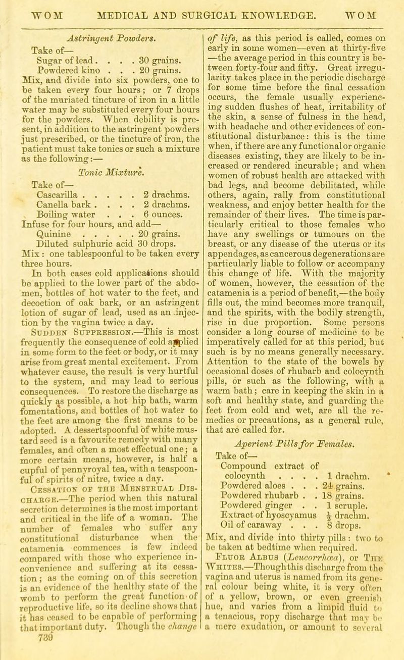 Astringent Powders. Take of— Sugar of lead.... 30 grains. Powdered kino ... 20 grains. Mix, and divide into six powders, one to be taken every four hours; or 7 drops of the muriated tincture of iron in a little water may be substituted every four hoiu’s for the powders. W^hen debility is pre- sent, in addition to the astringent powders just prescribed, or the tincture of iron, the patient must take tonics or such a mixtui’e as the follo\sdng:— Tonic Mixttire. Take of— Cascarilla 2 drachms. Canella bark .... 2 drachms. Boding water ... 6 ounces. Infuse for four hours, and add— Quinine 20 grains. Diluted sulphuric acid 30 drops. Mix: one tablespoonful to be taken every three hours. In both cases cold applications should bo applied to the lower part of the abdo- men, bottles of hot water to the feet, and decoction of oak bark, or an astringent lotion of sugar of lead, used as an .injec- tion by the vagina twice a day. Sudden Suppeession.—This is most frequently the consequence of cold aHjlied in some form to the feet or body, or it may arise from great mental excitement. Erom whatever cause, the result is very hurtful to the system, and may lead to serious consequences. To restore the discharge as quickly ^s possible, a hot hip bath, warm fomentations, and bottles of hot water to the feet are among the first means to be adopted. A dessertspoonful of white mus- tard seed is a favourite remedy with many females, and often a most effectual one; a more certain means, however, is half a cupful of pennyroyal tea, with a teaspoon- ful of spirits of nitre, twice a day. Cessation of the Mensteual Dis- cir.VEOE.—The period when this natural secretion determines is the most important and critical in the life of a woman. The number of females who suffer any constitutional disturbance when the catamenia commences is few indetd compared with those who experience in- convenience and suffering at its cessa- tion ; as the coming on of this secretion is an evidence of the healthy state of the womb to perform the great function'of reproductive life, so its decline shows that it has ceased to be capable of performing that imnortant duty. Though the change 739 of life, as this period is called, comes on early in some women—even at thudy-five —the average period in this country is be- tween forty-four and fifty. Great irregu- larity takes place in the periodic discharge for some time before the final cessation occurs, the female usually experienc- ing sudden flushes of heat, irritability of the skin, a sense of fulness in the head, with headache and other evidences of con- stitutional disturbance: this is the time when, if there are any functional or organic diseases existing, they are likely to be in- creased or rendered incurable; and when women of robust health are attacked with bad legs, and become debilitated, while others, again, rally from constitutional weakness, and enjoy better health for the remainder of their lives. The time is par- ticulaidy critical to those females who have any swellings or tumours on the breast, or any disease of the uterus or its appendages, as cancerous degenerations are particularly liable to follow or accompany this change of life. With the majority of women, however, the cessation of the catamenia is a period of benefit,—the body fills out, the mind becomes more tranquil, and the spirits, with the bodily strength, rise in due proportion. Some persons consider a long course of medicine to be imperatively called for at this period, but such is by no means generally necessary. Attention to the state of the bowels by occasional doses of rhubarb and colocynth pills, or such as the following, with a warm bath; care in keeping the skin in a soft and healthy state, and guarding the feet from cold and wet, are all the re- medies or precautions, as a general rule, that are called for. Aperient Pills for Females. Take of— Compound extract of colocynth .... 1 drachm. * Powdered aloes . . .2'! grains. Powdered rhubarb . . 18 grains. Powdered ginger . . 1 scruple. Extract of hyoscyamus ^ drachm. Oil of caraw'ay ... 8 drops. Mix, and divide into thirty pills ; two to be taken at bedtime wdicn required. Eluoe Aldus {Tjcucnrrhoea'), or The Whites.—Though this dischiirgo from the vagina and uterus is named from its gene- ral colour being white, it is very often of a yellow, brown, or oven greenish hue, and varies from a limpid fluid to a tenacious, ropy discharge that mnv be a mere exudation, or amount to sevT-ral