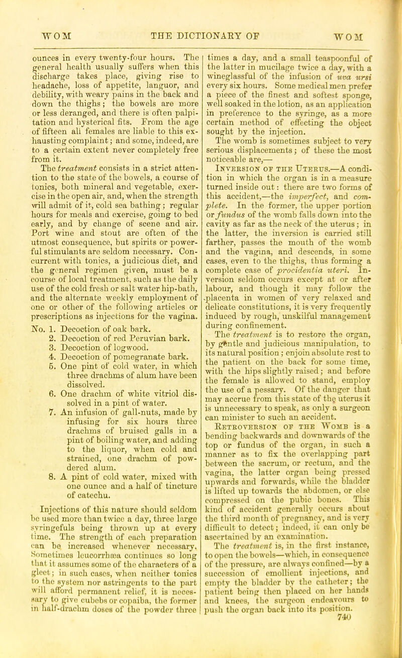 ounces in every twenty-four hours. The general health usually suffers when this discharge takes place, giving rise to headache, loss of appetite, languor, and debility, with weary pains in the back and down the thighs; the bowels are more or less deranged, and there is often palpi- tation and hysterical fits. From the age of fifteen all females are liable to this ex- hausting complaint ; and some, indeed, are to a certain extent never completely free from it. The treatment consists in a strict atten- tion to the state of the bowels, a course of tonics, both mineral and vegetable, exer- cise in the open air, and, when the strength will admit of it, cold sea bathing; regular hours for meals and exercise, going to bed early, and by change of scene and ah'. Port wine and stout are often of the utmost consequence, but spirits or power- ful stimulants are seldom necessary. Con- current with tonics, a judicious diet, and the general regimen given, must be a course of local treatment, such as the daily use of the cold fresh or salt water hip-bath, and the alternate weekly employment of one or other of the following articles or prescriptions as injections for the vagina. No. 1. Decoction of oak bark. 2. Decoction of red Peruvian bark, 3. Decoction of logwood. 4. Decoction of pomegranate bark. 6. One pint of cold water, in which three drachms of alum have been dissolved. 6. One drachm of white vitriol dis- solved in a pint of water. 7. An infusion of gall-nuts, made by infusing for six hours three drachms of bruised galls in a pint of boiling water, and adding to the liquor, when cold and strained, one di'achm of pow- dered alum. 8. A pint of cold water, mixed with one ounce and a half of tincture of catechu. Injections of this nature should seldom be used more than twice a day, three large syringefuls being thrown up at every time. The strength of each preparation can bo increased whenever necessary. Snmetunes Icucorrhcea continues so long t hat it assumes some of the characters of a gleet; in such cases, when neither tonics to the system nor astringents to the piu't will afford permanent relief, it is neces- sary to give cubebs or copaiba, the former in half-drachm doses of the powder three times a day, and a small teaspoonful of the latter in mucilage twice a day, with a tvineglassful of the infusion of uva ursi every six hours. Some medical men prefer a piece of the finest and softest sponge, well soaked in the lotion, as an application in preference to the syringe, as a more certain method of effecting the object sought by the injection. The womb is sometimes subject to very serious displacements; of these the most noticeable are,— Inveesion of the Uteetjs.—A condi- tion in which the organ is in a measure turned inside out: there are two forms of this accident,—the imperfect, and com- plete. In the former, the upper portion or fundus of the womb falls down into the cavity as far as the neck of the uterus; in the latter, the inversion is carried still farther, passes the mouth of the womb and the vagma, and descends, in some cases, even to the thighs, thus forming a complete case of procidentia uteri. In- version seldom ocem’s except at or after labour, and though it may follow the -placenta in women of very relaxed and delicate constitutions, it is very frequently induced by rough, imskilful management during confinement. The treatment is to restore the organ, by gftntle and judicious manipulation, to its natm-al position; enjoin absolute rest to the patient on the back for some time, with the hips slightly raised; and before the female is allowed to stand, employ the use of a pessary. Of the danger that may accrue from this state of thg uterus it is unnecessaiy to speak, as only a surgeon can minister to such an accident. Reteoveesion of the Womb is a bending backwards and downwards of the top or fundus of the organ, in such a manner as to fix the overlapping part between the sacrum, or rectum, and the vagina, the latter organ being pressed upwards and forwards, while the bladder is lifted up towards the abdomen, or else compressed on the pubic bones. This kind of accident generally occurs about the third month of pregnancy, and is very difficult to detect; indeed, it can only be ascertained by on examination. The treatment is, in the first instance, to open tlie bowels—which, in consequence of the pressure, arc always confined—by a succession of emollient injections, and empty the bladder by the catheter; the patient being then placed on her hands and knees, the surgeon endeavours to push the org.on back into its position.