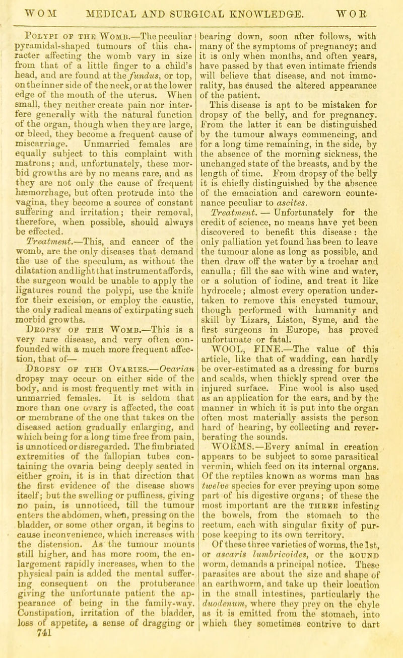 Polypi of the Womb.—The peculiar pyramidiil-shaped tumoui's of this cha- racter alFecting the womb vary in size from that of a little finger to a child’s head, and are found at the yimdits, or top, on the inner side of the neck, or at the lower edge of the mouth of the uterus. When small, they neither create pain nor inter- fere generally with the natiu’al function of the organ, though when they are large, or bleed, they become a frequent cause of miscarriage. Unmarried females are equally subject to this complaint with matrons; and, unfortunately, these mor- bid growths are by no means rare, and as they are not only the cause of frequent haemorrhage, but often protrude into ihe vagina, they become a source of constant suflTering and irritation; their removal, therefore, when possible, should always be effected. Treatment.—This, and cancer of the womb, are the only diseases that demand the use of the speculum, as without the dilatation andlightthat instrument affords, the surgeon would be unable to apply the ligatures round the polypi, use the knife for their excision, or employ the caustic, the only radical means of extirpating such morbid growths. Deopsy of the Womb.—This is a very rare disease, and very often con- founded with a much more frequent affec- tion, that of— Deopsy of the Ovaries.—Ovarian dropsy may occur on either side of the body, and is most frequently met with in unmarried females. It is seldom that more than one ovary is affected, the coat or membrane of the one that takes on the diseased action gradually enlarging, and which being for a long time free from pain, is unnoticed or disregarded. The fimbriated extremities of the fallopian tubes con- taining the ovaria being deeply seated in either groin, it is in that direction that the first evidence of the disease shows itself; but the swelling or pulliness, giving no pain, is unnoticed, till the tumour enters the abdomen, when, pressing on the bladder, or some other organ, it begins to cause inconvenience, which increases wilh the distension. As the tumour mounts still higher, and has more room, the en- largement rapidly increases, when to the physical pain is added the mental suffer- ing consequent on the protuberance giving the unfortunate patient the ap- pearance of being in the family-way. Constipation, irritation of the bladder, loss of appetite, a sense of dragging or 741 bearing down, soon after follows, with many of the symptoms of pregnancy; and it IS only when months, and often years, have passed by that even intimate friends will believe that disease, and not immo- rality, has caused the altered appearance of the patient. This disease is apt to be mistaken for dropsy of the belly, and for pregnancy. From the latter it can be distinguished by the tumour always commencing, and for a long time remaming, in the side, by the absence of the morning sickness, the unchanged state of the breasts, and by the length of time. From dropsy of the belly it is chiefly distinguished by the absence of the emaciation and careworn counte- nance peculiar to ascites. Treatment. — Unfortunately for the credit of science, no means have yet been discovered to benefit this disease: the only palliation yet found has been to leave the tumour alone as long as possible, and then draw off the water by a trochar and canulla; fill the sac wdth wine and water, or a solution of iodine, and treat it like hydrocele; almost every operation under- taken to remove this encysted tumour, though performed with humanity and skill by Lizars, Liston, Syme, and the first surgeons in Europe, has proved unfortunate or fatal. WOOL, FINE.—The value of this article, like that of wadding, can hardly be over-estimated as a dressing for burns and scalds, when thickly spread over the injured surface. Fine wool is also used as an application for the ears, and by the manner in which it is put into the organ often most materially assists the person hard of hearing, by collecting and rever- berating the sounds. WORMS.—Every animal in creation appears to be subject to some parasitical vermin, wdiich feed on its internal organs. Of the reptiles known ns worms man has twelve species for ever preying upon some part of his digestive organs; of these the most important are the tiirkk infesting the bowels, from the stomach to the rectum, each with singular fixity of pur- pose keeping to its own territory. Of these three varieties of worms, tlielst, or ascaris lumbricoides, or the round worm, demands a prineipal notice. These parasites are about the size and shape of an earthworm, and take up their location in Ihe small intestines, particularly the duodenum, where they jjrey on the chyle as it is omitted from the* stomach, into w'hich they sometimes contrive to dart
