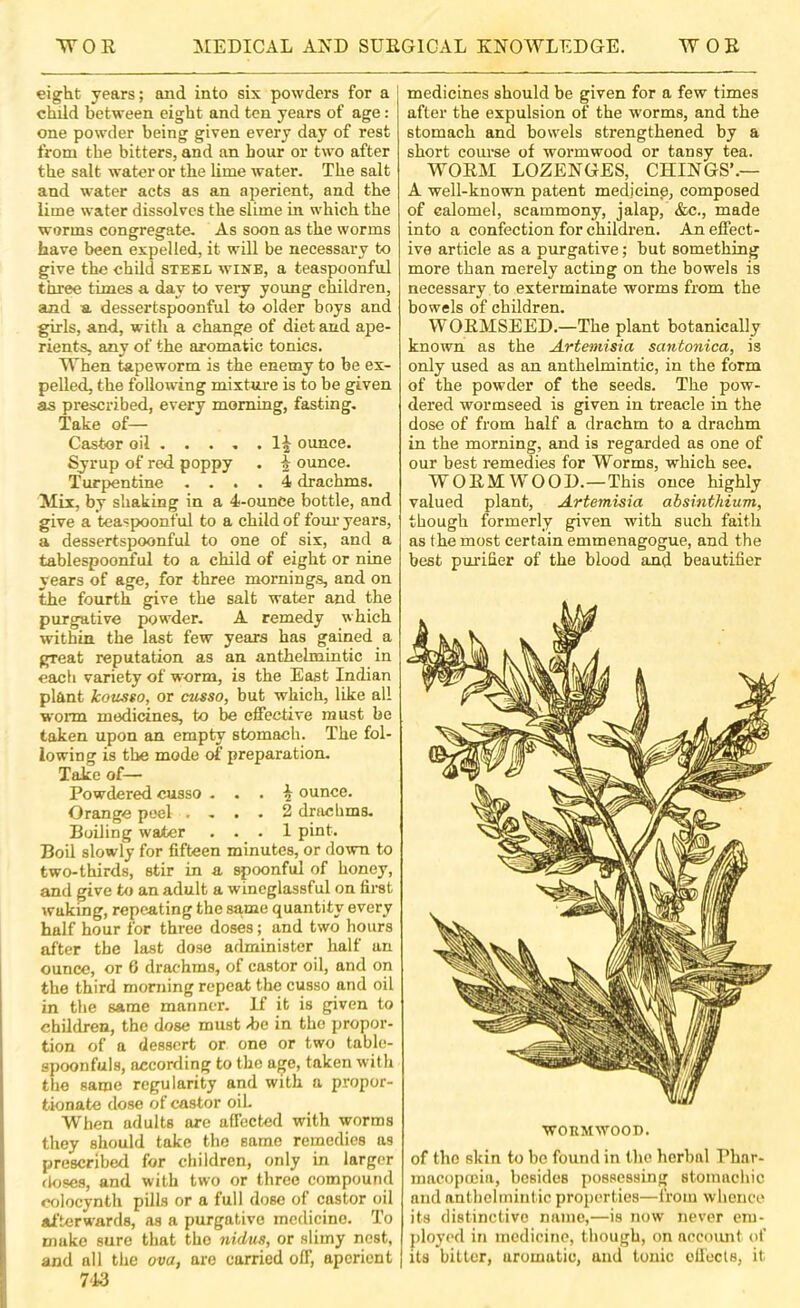 eight years; and into six powders for a child between eight and ten years of age: one powder being given every day of rest from the bitters, and an hour or two after the salt water or the lime water. The salt and water acts as an aperient, and the lime water dissolves the slime in which the worms congregate. As soon as the worms have been expelled, it will be necessary to give the child steel wine, a teaspoonful three times a day to very young children, and a dessertspoonful to older boys and girls, and, with a change of diet and ape- rients, any of the aromatic tonics. When tapeworm is the enemy to be ex- pelled, the following mixture is to be given as prescribed, every morning, fasting. Take of— Castor oil 1^ ounce. Syrup of red poppy . ^ ounce. Turpentine .... 4 drachms. Mix, by shaking in a 4-ounce bottle, and give a teaspoonful to a child of fom years, a dessertspoonful to one of six, and a tablespoonful to a child of eight or nine years of age, for three mornings, and on the fourth give the salt water and the purgative powder. A remedy which within the last few years has gained a great reputation as an anthelmintic in each variety of worm, is the East Indian plant kousso, or cusso, but which, like all worm medicines, to be effective must be taken upon an empty stomach. The fol- lowing is the mode of preparation. Take of— Powdered cusso . . . ^ ounce. Orange peel .... 2 drachms. Boiling water ... 1 pint. Boil slowly for fifteen minutes, or down to two-thirds, stir in a spoonful of honey, and give to an adult a wincglassful on fimt waking, repeating the same quantity every half hour for three doses; and two hours after the last dose administer half an ounce, or 6 drachms, of castor oil, and on the third morning repeat the cusso and oil in the same manner. If it is given to children, the dose must he in the propor- tion of a dessert or one or two table- spoonfuls, according to the age, taken with the same regularity and with a propor- tionate dose of castor oiL When adults are affected with worms they should take the same remedies as prescribed for children, only in larger doses, and with two or three compound colocynth pills or a full dose of castor oil afterwards, as a purgative medicine. To make sure that the nidus, or slimy nest, and all the ova, are carried off, aperient 743 medicines should be given for a few times after the expulsion of the worms, and the stomach and bowels strengthened by a short course of wormwood or tansy tea. WOEM LOZENGES, CHINGS’.— A well-known patent medjcinp, composed of calomel, scammony, jalap, &c., made into a confection for children. An effect- ive article as a purgative; but something more than merely acting on the bowels is necessary to exterminate worms from the bowels of children. WOEMSEED.—The plant botanically known as the Artemisia santonica, is only used as an anthelmintic, in the form of the powder of the seeds. The pow- dered wormseed is given in treacle in the dose of from half a drachm to a drachm in the morning, and is regarded as one of our best remedies for Worms, which see. WOEM WOOD.—This once highly valued plant, Artemisia absinthium, though formerly given with such faith as the most certain emmenagogue, and the best pmdfier of the blood and beautitier WORMWOOD. of the skin to be found in the herbal Phar- macopoeia, besides possessing stomachic and anthelmintic properties—from whence its distinctive name,—is now never em- ployed in medicine, though, on aecomit of its bitter, aromatic, and tonic oll'ecls, it