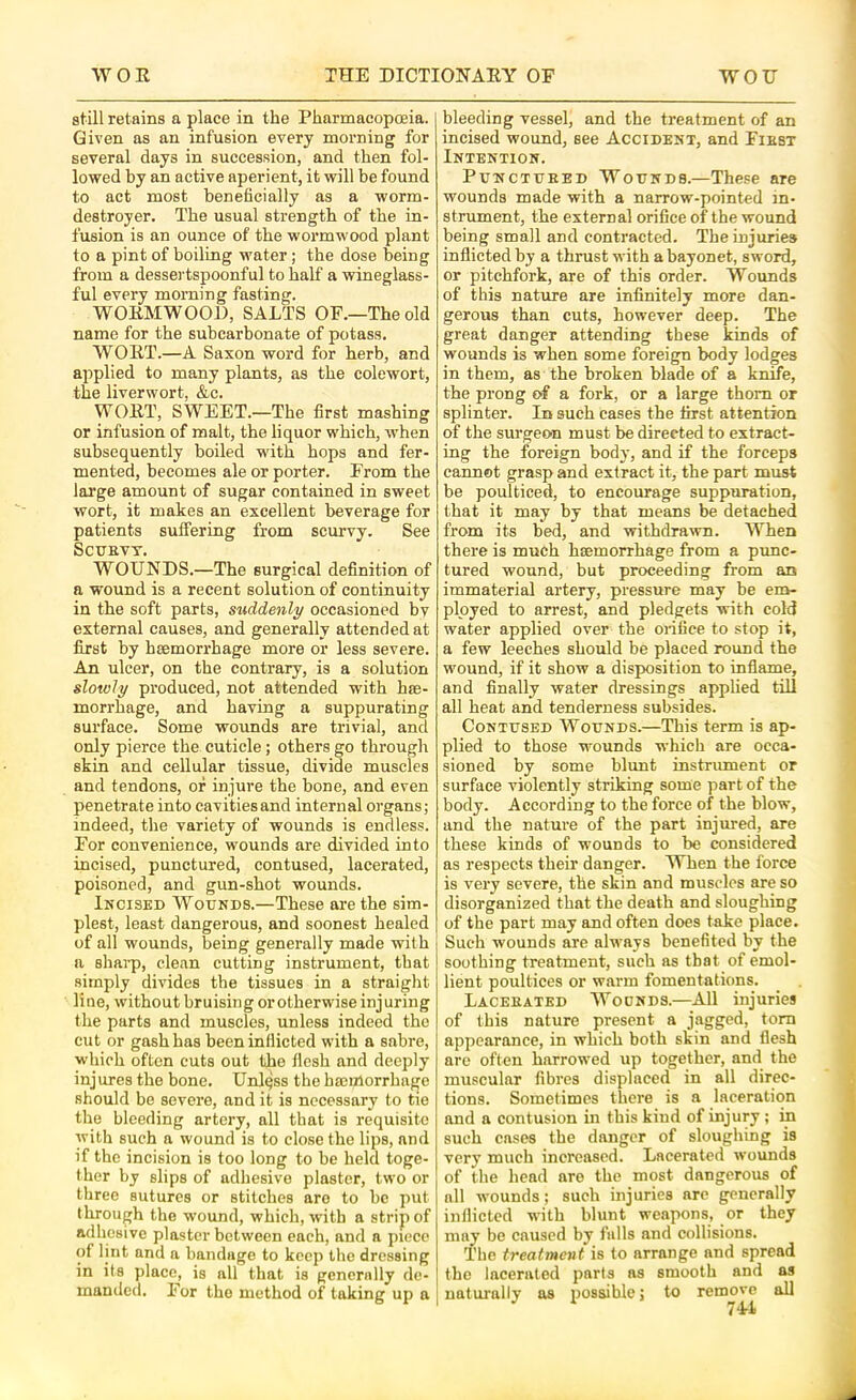 still retains a place in the Pharmacopoeia. Given as an infusion every morning for several days in succession, and then fol- lowed by an active aperient, it will be found to act most beneficially as a worm- destroyer. The usual strength of the in- fusion is an ounce of the wormwood plant to a pint of boiling water; the dose being from a dessertspoonful to half a wineglass- ful every morning fasting. WORMWOOD, SALTS OF.—The old name for the subearbonate of potass. WORT.—A Saxon word for herb, and applied to many plants, as the colewort, the liverwort, &c. WORT, SWEET.—The first mashing or infusion of malt, the liquor which, when subsequently boiled with hops and fer- mented, becomes ale or porter. From the large amount of sugar contained in sweet wort, it makes an excellent beverage for patients suffering from scurvy. See SCUBVT. WOUNDS.—The surgical definition of a wound is a recent solution of continuity in the soft parts, st^ddenly occasioned by external causes, and generally attended at first by haemorrhage more or less severe. An ulcer, on the contrary, is a solution slowly produced, not attended with hae- morrhage, and having a suppurating surface. Some wounds are trivial, and only pierce the cuticle; others go through skin and cellular tissue, divide muscles and tendons, of injure the bone, and even penetrate into cavities and internal organs; indeed, the variety of wounds is endless. For convenience, wounds are divided into incised, punctured, contused, lacerated, poisoned, and gun-shot wounds. Incised Wounds.—These are the sim- plest, least dangerous, and soonest healed of all wounds, being generally made with a shai-p, clean cutting instrument, that simply divides the tissues in a straight li ne, without bruising or otherwise inj uring the parts and muscles, unless indeed the cut or gash has been inflicted with a sabre, which often cuts out the flesh and deeply injures the bone. Unless the hanrtorrhage should be severe, and it is necessary to tie the bleeding artery, all that is requisite with such a wound is to close the lips, and if the incision is too long to be held toge- ther by slips of adhesive plaster, two or three sutures or stitches are to be put through the wound, which, with a strip of adhesive plaster between each, and a piece of lint and a bandage to keep the dressing in its place, is all that is generally de- manded. For the method of taking up a bleeding vessel, and the treatment of an incised wound, see Accident, and Fikbt Intention. PuNCTUEED Wounds.—These are wounds made with a narrow-pointed in- strument, the external orifice of the wound being small and contracted. The injuries inflicted by a thrust with a bayonet, sword, or pitchfork, are of this order. Wounds of this nature are infinitely more dan- gerous than cuts, however deep. The great danger attending these kinds of wounds is when some foreign body lodges in them, as the broken blade of a knife, the prong of a fork, or a large thorn or splinter. In such cases the first attention of the surgeon must be directed to extract- ing the foreign body, and if the forceps cannot grasp and extract it, the part must be poulticed, to encourage suppuration, that it may by that means be detached from its bed, and withdrawn. When there is much hcemorrhage from a punc- tured wound, but proceeding from an immaterial artery, pressure may be em- ployed to arrest, and pledgets with cold water applied over the orifice to stop it, a few leeches should be placed round the wound, if it show a disposition to inflame, and finally water dressings applied tiU all heat and tenderness subsides. Contused Wounds.—This term is ap- plied to those wounds which are occa- sioned by some blunt instrument or surface violently striking some part of the body. According to the force of the blow, and the nature of the part injured, are these kinds of wounds to be considered as respects their danger. When the force is very severe, the skin and muscles are so disorganized that the death and sloughing of the part may and often does take place. Such wounds are always benefited by the soothing treatment, such as that of emol- lient poultices or warm fomentations. Laceeated Wounds.—All injuries of this nature present a jagged, tom appearance, in which both skin and flesh are often harrowed up together, and the muscular fibres displaced in all direc- tions. Sometimes there is a laceration and a contusion in this kind of injury ; in such cases the danger of sloughing is verj’ much increased. Lacerated wounds of the head are the most dangerous of all wounds; such injuries arc generally inflicted with blunt weapons, or they may be caused by falls and collisions. The treatment is to arrange and spread the lacerated parts as smooth and as naturally as possible; to remove all