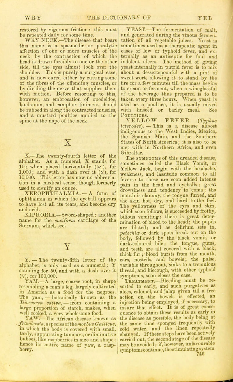 restored by vigorous friction: this must be repeated daily for some time. WRY NECR.—The disease that bears this name is a spasmodic or paralytic affection of one or more muscles of the neck, by the contraction of which the head is drawn forcibly to one or the other side, till the eyes almost look over the shoulder. This is purely a surgical case, and is now cured either by cutting some of the fibres of the offending muscles, or by dividing the nerve that supplies them with motion. Before resorting to this, however, an embrocation of opodeldoc, laudanum, and camphor liniment should be rubbed in along the contracted muscles, and a mustard poultice applied to the spine at the nape of the neck. X X.—The twenty-fourth letter of the alphabet. As a numeral, X stands for 10; when placed horizontally (H)> foi’ 1,000; and with a dash over it (x), for 10,000. This letter has now no abbrevia- tion in a medical sense, though formerly used to signify an ounce. XEROPHTHALMIA. —A form of ophthalmia in which the eyeball appears to have lost all its tears, and become dry and arid. XIP H ORIA.—Sword-shaped; another name for the ensiform cartilage of the Sternum, which see. Y Y. — The twenty-fifth letter of the alphabet, is only used as a numeral; Y standing for 60, and with a dash over it (y), for 150,000. YAM.—A large, coarse root, in shape resembling a man’s leg, largely cultivated in America as a food for the negroes. The yam, — botanically known as the Dioscorea sativa, — from containing a large proportion of starch, makes, when well cooked, a very wholesome food. YAW.—The African disease known as framhcFsia, aspcciesof the»iorZ>«s Gallicus, in which the oody is covered with small, tardy, suppurating tumours, or diminutive buboes, like raspberries in size and shape; hence its native name of yaw, a rasp- berry. YEAST.—The fermentation of malt, and generated during the vinous fermen- tation of all vegetable juices. Y’east is sometimes used as a therapeutic agent in cases of low or typhoid fever, and ex- ternally as an antiseptic for foul and indolent ulcers. The method of giving yeast internally in putrid fever is to mix about a dessertspoonful with a pint of sweet wort, allowing it to stand by the fire for a few minutes till the mass begins to cream or ferment, when a wineglassful of the beverage thus prepared is to be taken every three hours. When yeast is used as a poultice, it is usually mixed with linseed or barley meal. See T^ATTT 'TTr’TTQ YELLOW FEVER {Typhus icterodes). — This is a disease almost indigenous to the West Indies, Mexico, the Spanish Main, and the Southern States of North America; it is also to be met with in Northern Africa, and even Gibraltar. The SYMPTOMS of this dreaded disease, sometimes called the Black Vomit, or Yellow Jack, begin with the headache, weakness, and lassitude common to all fevers: to these are soon added intense pain in the head and eyeballs; great drowsiness and tendency to coma; the mouth is clammy, the tongue furred, and the skin hot, dry, and hard to the feel. The yellowness of the eyes and skin, which soon follows, is succeeded by frothy, bilious vomiting; there is great deter- mination of blood to the head; the pupils are dilated; and as delirium sets in, peteohia or dark spots break out on the body, followed by the black vomit, or dark-colourcd bile; the tongue, gums, and teeth are all covered with a black, thick fur; blood bursts from the mouth, ears, nostrils, and bowels; the pulse, variable throughout, sinks to a tremulous thread, and hiccough, with other typhoid symptoms, soon closes the case. Treatment.—Bleeding must be re- sorted to early, and such purgjitives as aloes, c.alomel, and jalap pven till a free action on the bowels is effected, an injection being employed, if necessary, to insure that effect. It is of great conse- quence to obtain these results as early in the disease as possible, the body being at the same time sponged frequently with cold water, and the linen repeatedly changed. If these steps have been actively carried out, the second stage of the disease may be avoided; if, however, unfavourable symptoms continue, the stimulating system