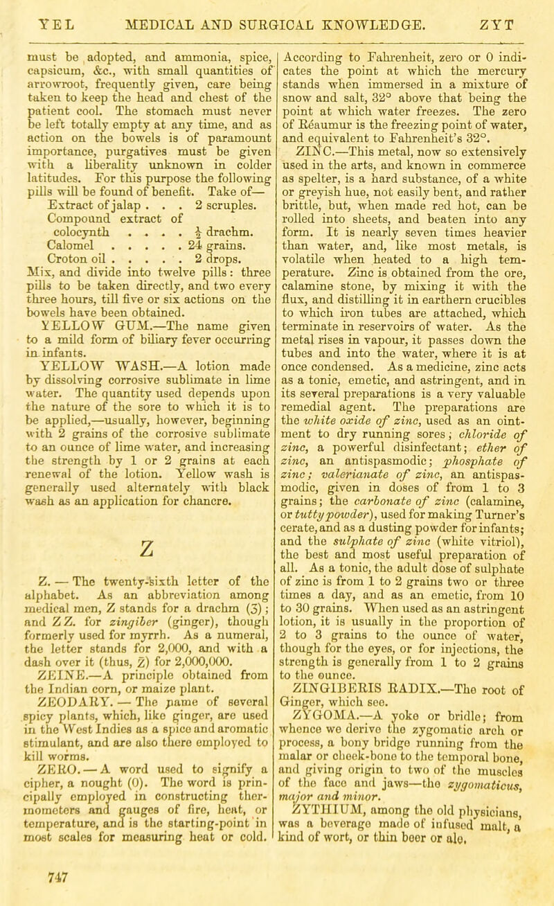 must be adopted, and ammonia, spice, capsicum, &c., with small quantities of arrowroot, frequently given, care being taken to keep the head and chest of the patient cool. The stomach must never be left totally empty at any time, and as action on the bowels is of paramount importance, purgatives must be given with a liberality unknown in colder latitudes. For this purpose the following pills will be found of benefit. Take of— Extract of jalap ... 2 scruples. Compound extract of colocynth . ^ drachm. Calomel 24 grains. Croton oil 2 drops. Mix, and divide into twelve pills: three pills to be taken directly, and two every three hours, till five or six actions on the bowels have been obtained. YELLOW GUM.—The name given to a mild form of biliary fever occurring in infants. YELLOW WASH.—A lotion made by dissolving corrosive sublimate in lime water. The quantity used depends upon the nature of the sore to which it is to be applied,—usually, however, beginning with 2 grains of the corrosive sublimate to an ounce of lime water, and increasing the strength by 1 or 2 grains at each renewal of the lotion. Yellow wash is generally used alternately with black wash as an application for chancre. z Z. — The twenty-sixth letter of the alphabet. As an abbreviation among medical men, Z stands for a drachm (3); and ZZ. for zingiber (ginger), though formerly used for myrrh. As a numeral, the letter stands for 2,000, and with a dash over it (thus, z) for 2,000,000. ZEINE.—A principle obtained from the Indian corn, or maize plant. ZEODAEYT. — The pame of several spicy plants, which, like ginger, are used in the West Indies as a spice and aromatic stimulant, and are also tWe employed to kill worms. ZEEO. — A word used to signify a cipher, a nought (0). The word is prin- cipally employed in constructing ther- mometers and gauges of fire, heat, or temperature, and is the starting-point in most scales for measuring heat or cold. According to Fahi’enheit, zero or 0 indi- cates the point at which the mercury stands when immersed in a mixtm'e of snow and salt, 32° above that being the point at which water freezes. The zero of Eeaumur is the freezing point of water, and equivalent to Fahrenheit’s 32°. ZINC.—This metal, now so extensively used in the arts, and known in commerce as spelter, is a hard substance, of a white or greyish hue, not easily bent, and rather brittle, but, when made red hot, can be rolled into sheets, and beaten into any form. It is nearly seven times heavier than water, and, like most metals, is volatile when heated to a high tem- perature. Zinc is obtaiued from the ore, calamine stone, by mixing it with the flux, and distilling it in earthern crucibles to which iron tubes are attached, which terminate in reservoirs of water. As the metal rises in vapour, it passes down the tubes and into the water, where it is at once condensed. As a medicine, zinc acts as a tonic, emetic, and astringent, and in its several preparations is a very valuable remedial agent. The preparations are the white oxide of zinc, used as an oint- ment to dry running sores; chloride of zinc, a powerful disinfectant; ether of zinc, an antispasmodic; phosphate of zinc; valerianate of zinc, an antispas- modic, given in doses of from 1 to 3 grains; the carbonate of zinc (calamine, or tuttypowder), used for making Turner’s cerate, and as a dusting powder for infants; and the sulphate of zinc (white vitriol), the best and most useful preparation of all. As a tonic, the adult dose of sulphate of zinc is from 1 to 2 grains two or three times a day, and as an emetic, from 10 to 30 grains. When used as an astringent lotion, it is usually in the proportion of 2 to 3 grains to the ounce of water, though for the eyes, or for injections, the strength is generally from 1 to 2 grains to the ounce. ZINGIBEEIS EADIX.—The root of Ginger, which see. ZYGOMA.—A yoke or bridle; from whence we derive the zygomatic arch or process, a bony bridge running from the malar or cheek-bone to the temporal bone, and giving origin to two of the muscles of tlio face and jaws—the zygomaticus, major and minor. ZYTIIIUM, among the old pliysicians, was a beverage made of infused malt a kind of wort, or thin beer or alo, '