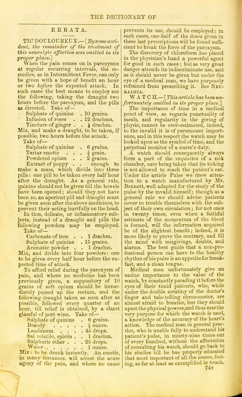ERRATA. TIC DOULOUREUX.—[^Bysome acci- dent, the remainder of the treatment of this neuralgic affection was omitted in its proper place.~\ When the pain comes on in paroxysms at regular recurring intervals, the re- medies, as in Intermittent Fever, can only be given with a hope of benefit an hour or two before the expected attack. In such cases the best means to employ are the following, taking the draught two hours before the paroxysm, and the pills as directed. Take of— Sulphate of quinine . 10 grains. Infusion of roses . . 12 drachms. Tinctnre of ginger . . J drachm. Mix, and make a draught, to be taken, if possible, two hours before the attack. Take of— Sulphate of quinine . 6 grains. Tartar emetic . , , \ grain. Powdered opium . . 2 grains. Extract of poppy . . enough to make a mass, which divide into three piUs: one pill to be taken every half hour after the draught. As a general rule, quinine should not be given till the bowels have been opened; should they not have been so, an aperient pill and draught must be given soon after the above medicines, to prevent their acting hurtfuUy on the head. In thm, dehcate, or inflammatory sub- jects, instead of a draught and pills the following powders may be employed. Take of— Carbonate of iron . . 1 drachm. Sulphate of quinine . 16 grains. Aromatic powder . . 1 drachm. Mix, and divide into four powders: one to be given every half hour before the ex- pected time of attack. To afford relief dm-ing the paroxysm of pain, and where no medicine has been previously given, a suppository of 10 grains of soft opium should be imme- diately passed up the rectum, and the following draught taken as soon after as ossible, followed every quarter of an our, till relief is obtained, by a claret glassful of port wine. Take of— Sulphate of quinine . 6 gi'ains. Brandy ^ ounce. Laudanum . . . .45 drops. Sal volatile, spirits • . 1 drachm. Sulphuric ether ... 25 drops. Water 1 ounce. Mix : to bo drunk instantly. An emetic, in many instances, will arrest the acute agony of the pain, and where no cause prevents its use, should be employed: in such cases, one-half of the doses given in these last proscriptions will be found suffi- cient to break the force of the paroxysm. The discovery of chloroform has placed in the physician’s hand a powerful agent for good in such cases ; but as very great danger attends its indiscriminate use, and as it should never be given but under the eye of a medical man, we have purposely refi-ained from prescribing it. See Neu- BALGIA. W A T C H.—[This article has been un- fortunately omitted in its proper place.~\ The importance of time in a medical point of view, as regards punctuality of meals, and regularity in the giving of physic, cannot be over-estimated, indeed, to the invalid it is of paramoimt import- ance, and in this respect the watch may be looked upon as the symbol of time, and the perpetual monitor of a nurse’s duty. A watch should consequently always form a part of the requisites of a sick chamber, care being taken that its ticking is not allowed to reach the patient’s ear. Under the article Pulse we drew atten- tion to a watch manufactured by Mr, Bennett, well adapted for the study of the pulse by the invalid himself; though as a general rule we should advise patients never to trouble themselves with the sub- ject of their own circulation; for not once in twenty times, even when a faithful estimate of the momentum of the blood is formed, wiU the information acquired be of the slightest benefit; indeed, it is more likely to prove the contrary, and fill the mind with misgivings, doubts, and alarms. The best guide that a non-pro- fessional person can have to the healthy rhythm of his pulse is an appetitefor break- fast, and a clean tongue. Medical men imfortunately give an undue importance to the value of the watch, by constantly parading it before the eyes of their timid patients, who, while under the double scrutiny of the doctor’s finger and tale-telling chronometer, are almost afraid to breathe, lest they should upset the physical powers,and thus mar the very purpose for which the watch is used, a knowledge of the accuracy of the heart’s action. The medical man in general prac- tice, who is unable fully to understand Ids patient’s pulse, in ninety-nine times out of every hundred, without the aflcctntion of consulting his watch, should go back to his studies till ho has properly educated that most important of all the senses, feel- ing, as far at least as exemplified in touch.