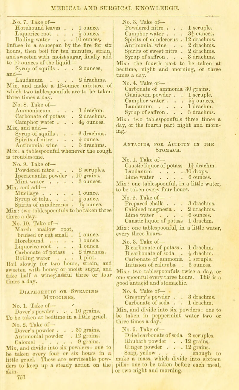 No. 7. Take of— Hovehound leaves . . 1 ounce. Liquorice root . . . ^ ounce. Boiling water ... 10 ounces. Infuse in a saucepan by the fire for six hours, then boil for ten minutes, strain, and sweeten with moist sugar, finally add to 10 ounces of the liquid— Syrup of squills ... 2 ounces, and— Laudanum .... 2 drachms. Mix, and make a 12-ounce mixture, of which two tablespoonfuls are to be taken three times a day. No. 8. Take of— Ammoniacum ... 1 drachm. Carbonate of potass . 2 draclims. Camphor water . . . ounces. Mix, and add— Syrup of squills ... 6 drachms. Spirits of nitre . . . \ ounce. Antimonial wine . . 3 drachms. Mix: a tablespoonful whenever the cough is troublesome. No. 9. Take of— Powdered nitre ... 2 scruples. Ipeeacuanha powder . 10 grains. Mint water .... 3 ounces. Mix, and add— Mucilage 1 ounce. Syrup of tolu. ^ ounce. Spirits of mindererus . 1| ounce. Mix: two tablespoonfuls to be taken three times a day. No. 10. Take of— Marsh mallow root, bruised or cut small . 1 ounce, llorehound . . . . 1 ounce. Liquorice root ... 1 ounce. Carbonate of potass . 2 drachms. Boiling water ... 1 pint. Boil slowly for two hours, strain, and sweeten with honey or moist sugar, and take half a wineglaSsful three or lour times a day. No. 3. Take of— Powdered nitre ... 1 scruple. Camphor water ... 3^ ounces. Spirits of mindererus . 12 drachms. Amtimonial wine . . 2 drachms. Spirits of sweet nitre . 2 drachms. Syrup of saffron ... 3 drachms. Mix: the fourth part to be taken at bedtime, night and morning, or three times a day. No. 4. Take of— Carbonate of ammonia 30 grains. Giiaiacum powder . . 1 scruple. Camphor water . . . 6| ounces. Laudanum .... 1 drachm. Syrujj of saffron ... 3 drachms. Mix: two tablespoonfuls three times a day, or the fourth part night and morn- ing. Antacids, toe Acidity in the Stomach. No. 1. Take of— Caustic liquor of potass 1|^ drachm. Laudanum .... 30 drops. Lime water .... 6 ounces. Mix: one tablespoonful, in a little water, to be taken every foui‘ hours. No. 2. Take of— Prepared chalk ... 3 drachms. Calcined magnesia . . 2 drachms. Lime water .... 6 ounces. Caustic liquor of potass 1 drachm. Mix: one tablespoonful, in a little water, every three hours. No. 3. Take of— Bicarbonate of potass . 1 drachm. Bicarbonate of soda . ^ drachm. Carbonate of ammonia 1 scruple. Infusion of caluinba . 6 ounces. Mix: two tablespoonfuls twice a day, or one spoonful every three hours. This is a good antacid and stomachic. Diaphoeetic oe Sweating Medicines. No. 1. Take of— ' Dover’s powder ... 10 grains. To be taken at bedtime in a little gruel. No. 2. Take of— Dover’s powder ... 30 grains. Antimonial powder . 12 grains. Calomel ..... 9 grains. Mix, and divide into six powders : one to be taken every four or six hours in a little gruel. These arc serviceable pow- ders to keep up a steady action on the skin. 761 No. 4. Take of— - Gregory’s powder . . 3 drachms. Carbonate of soda . . 1 drachm. Mix, and divide into six powders : one to bo taken in peppermint water two or tlirec times a day. No. 6. Take of— Dried carbonate of soda 2 scruples. Rhubarb powder . . 12 grains. Ginger powder . . . 12 grains. Soap, yellow . . . . enough to make a mass, which divide into sixtoim pills: one to bo taken before each meal, or two night and morning.