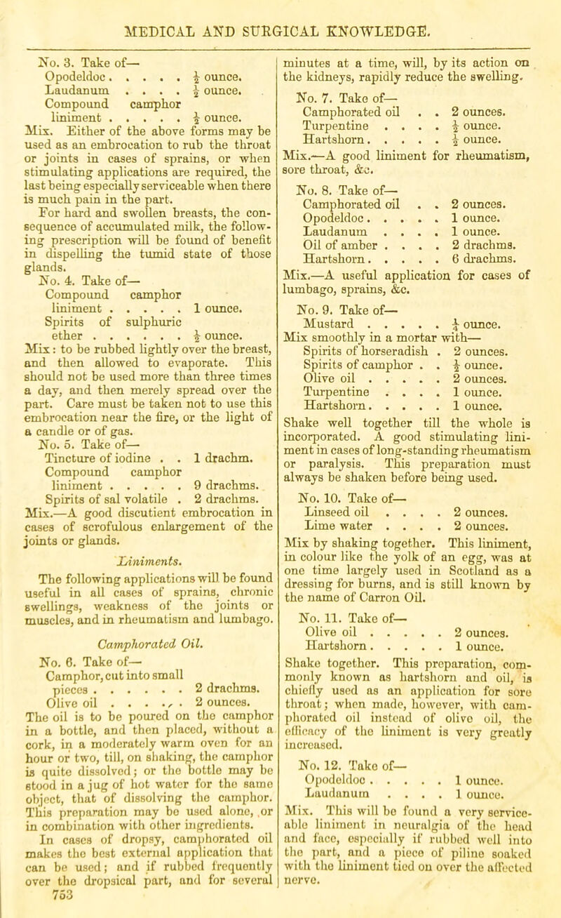 No. 3. Take of— Opodeldoc^ ounce. Laudanum . . . . ^ ounce. Compound camphor liniment ^ ounce. Mix. Either of the above forms may be used as an embrocation to rub the throat or joints in cases of sprains, or when stimulating applications are required, the last being especially serviceable when there is much pain in the part. For hard and swollen breasts, the con- sequence of accumulated milk, the follow- ing prescription will be found of benefit in dispelling the tumid state of those glands. No. 4. Take of— Compound camphor liniment 1 oimce. Spirits of sulphuric ether ^ ounce. Mix: to be rubbed lightly over the breast, and then allowed to evaporate. This should not be used more than three times a day, and then merely spread over the part. Care must be taken not to use this embrocation near the fire, or the light of a candle or of gas. No. 5. Take of— Tincture of iodine . . 1 drachm. Compound camphor liniment 9 drachms. Spirits of sal volatile . 2 drachms. Mix.—A good discutient embrocation in cases of scrofulous enlargement of the joints or glands. Liniments. The following applieations will be found useful in all cases of sprains, chronic swellings, weakness of the joints or muscles, and in rheumatism and lumbago. Camphorated Oil. No. 6. Take of— Camphor, cut into small pieces 2 drachms. Olive oil ...... 2 ounces. The oil is to be poured on the camphor in a bottle, and then placed, without a cork, in a moderately warm oven for an hour or two, till, on shaking, the camphor is quite dissolved; or the bottle may be stood in a jug of hot water for the same object, that of dissolving the camphor. This preparation may bo used alone, or in combination with other ingredients. In cases of dropsy, camphorated oil makes the best external application that can be used; and if rubbed frequently over the dropsical part, and for several 753 minutes at a time, will, by its action on the kidneys, rapidly reduce the swelling. No. 7. Take of— Camphorated oil . . 2 ounces. Turpentine . ... ^ ounce. Hartshorn ^ ounce. Mix.—A good liniment for rheiunatism, sore throat, &c. No. 8. Take of— Camphorated oil . . 2 ounces. Opodeldoc 1 ounce. Laudanum .... 1 ounce. Oil of amber .... 2 drachms. Hartshorn 6 di’achms. Mix.—A useful application for cases of lumbago, sprains, &c. No. 9. Take of— Mustard \ ounce. Mix smoothly in a mortar with— Spirits of horseradish . 2 oimces. Spirits of camphor . . ^ oimce. Olive oil 2 ounces. Tui-pentine .... 1 ounce. Hartshorn 1 ounce. Shake well together till the whole is incorporated. A good stimulating lini- ment in cases of long-standing rheumatism or paralysis. This preparation must always be shaken before being used. No. 10. Take of— Linseed oil .... 2 ounces. Lime water .... 2 oimces. Mix by shaking together. This liniment, in colour like the yolk of an egg, was at one time largely used in Scotland as a dressing for burns, and is still knoivn by the name of Carron Oil. No. 11. Take of— Olive oil 2 ounces. Hartshorn 1 ounce. Shake together. This preparation, com- monly known as hartshorn and oil, is chiefly used as an application for sore throat; when made, however, with cam- [)horated oil instead of olivo oil, the efficacy of the hniment is very greatly inci’cased. No. 12. Take of— Opodeldoc 1 ounce. Laudanum .... 1 ounce. Mix. This will bo found a very service- able liniment in neuralgia of the head and face, especially if rubbed well into the part, and a piece of pilino soaked with the liniment tied on over the affected nerve.